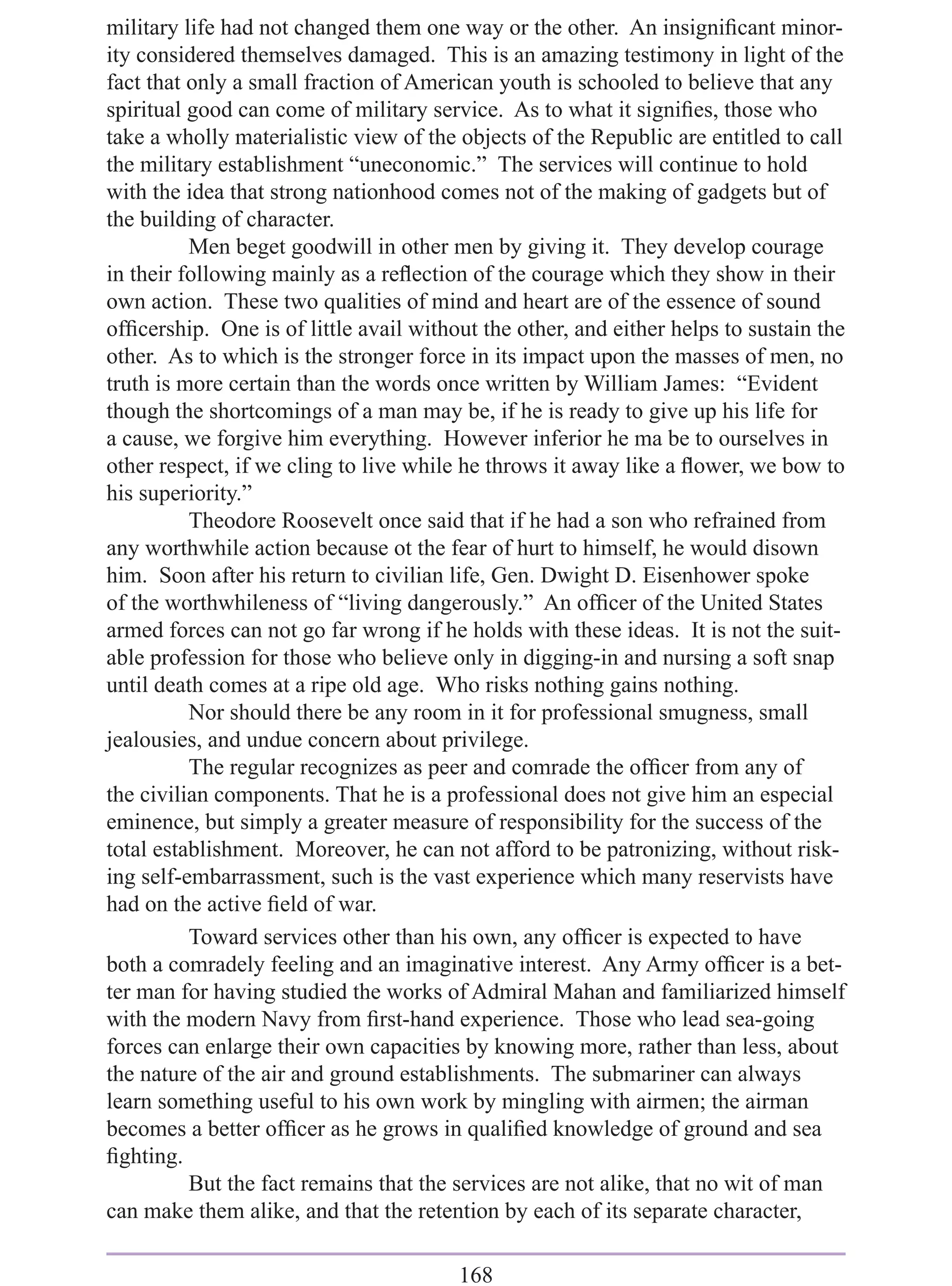 military life had not changed them one way or the other. An insigniﬁcant minor-
ity considered themselves damaged. This is an amazing testimony in light of the
fact that only a small fraction of American youth is schooled to believe that any
spiritual good can come of military service. As to what it signiﬁes, those who
take a wholly materialistic view of the objects of the Republic are entitled to call
the military establishment “uneconomic.” The services will continue to hold
with the idea that strong nationhood comes not of the making of gadgets but of
the building of character.
          Men beget goodwill in other men by giving it. They develop courage
in their following mainly as a reﬂection of the courage which they show in their
own action. These two qualities of mind and heart are of the essence of sound
ofﬁcership. One is of little avail without the other, and either helps to sustain the
other. As to which is the stronger force in its impact upon the masses of men, no
truth is more certain than the words once written by William James: “Evident
though the shortcomings of a man may be, if he is ready to give up his life for
a cause, we forgive him everything. However inferior he ma be to ourselves in
other respect, if we cling to live while he throws it away like a ﬂower, we bow to
his superiority.”
          Theodore Roosevelt once said that if he had a son who refrained from
any worthwhile action because ot the fear of hurt to himself, he would disown
him. Soon after his return to civilian life, Gen. Dwight D. Eisenhower spoke
of the worthwhileness of “living dangerously.” An ofﬁcer of the United States
armed forces can not go far wrong if he holds with these ideas. It is not the suit-
able profession for those who believe only in digging-in and nursing a soft snap
until death comes at a ripe old age. Who risks nothing gains nothing.
          Nor should there be any room in it for professional smugness, small
jealousies, and undue concern about privilege.
          The regular recognizes as peer and comrade the ofﬁcer from any of
the civilian components. That he is a professional does not give him an especial
eminence, but simply a greater measure of responsibility for the success of the
total establishment. Moreover, he can not afford to be patronizing, without risk-
ing self-embarrassment, such is the vast experience which many reservists have
had on the active ﬁeld of war.
          Toward services other than his own, any ofﬁcer is expected to have
both a comradely feeling and an imaginative interest. Any Army ofﬁcer is a bet-
ter man for having studied the works of Admiral Mahan and familiarized himself
with the modern Navy from ﬁrst-hand experience. Those who lead sea-going
forces can enlarge their own capacities by knowing more, rather than less, about
the nature of the air and ground establishments. The submariner can always
learn something useful to his own work by mingling with airmen; the airman
becomes a better ofﬁcer as he grows in qualiﬁed knowledge of ground and sea
ﬁghting.
          But the fact remains that the services are not alike, that no wit of man
can make them alike, and that the retention by each of its separate character,

                                        168
 