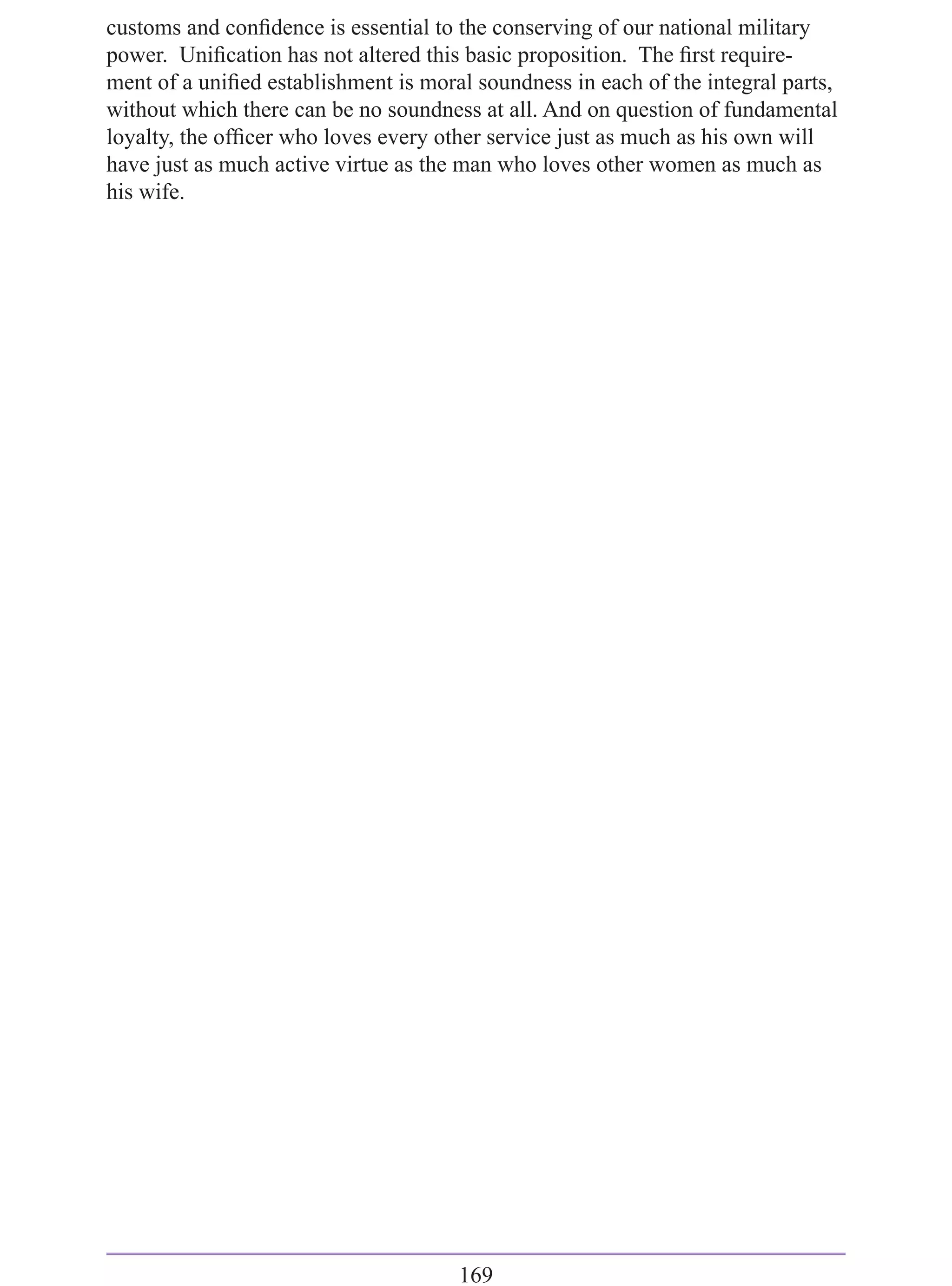 customs and conﬁdence is essential to the conserving of our national military
power. Uniﬁcation has not altered this basic proposition. The ﬁrst require-
ment of a uniﬁed establishment is moral soundness in each of the integral parts,
without which there can be no soundness at all. And on question of fundamental
loyalty, the ofﬁcer who loves every other service just as much as his own will
have just as much active virtue as the man who loves other women as much as
his wife.




                                      169
 