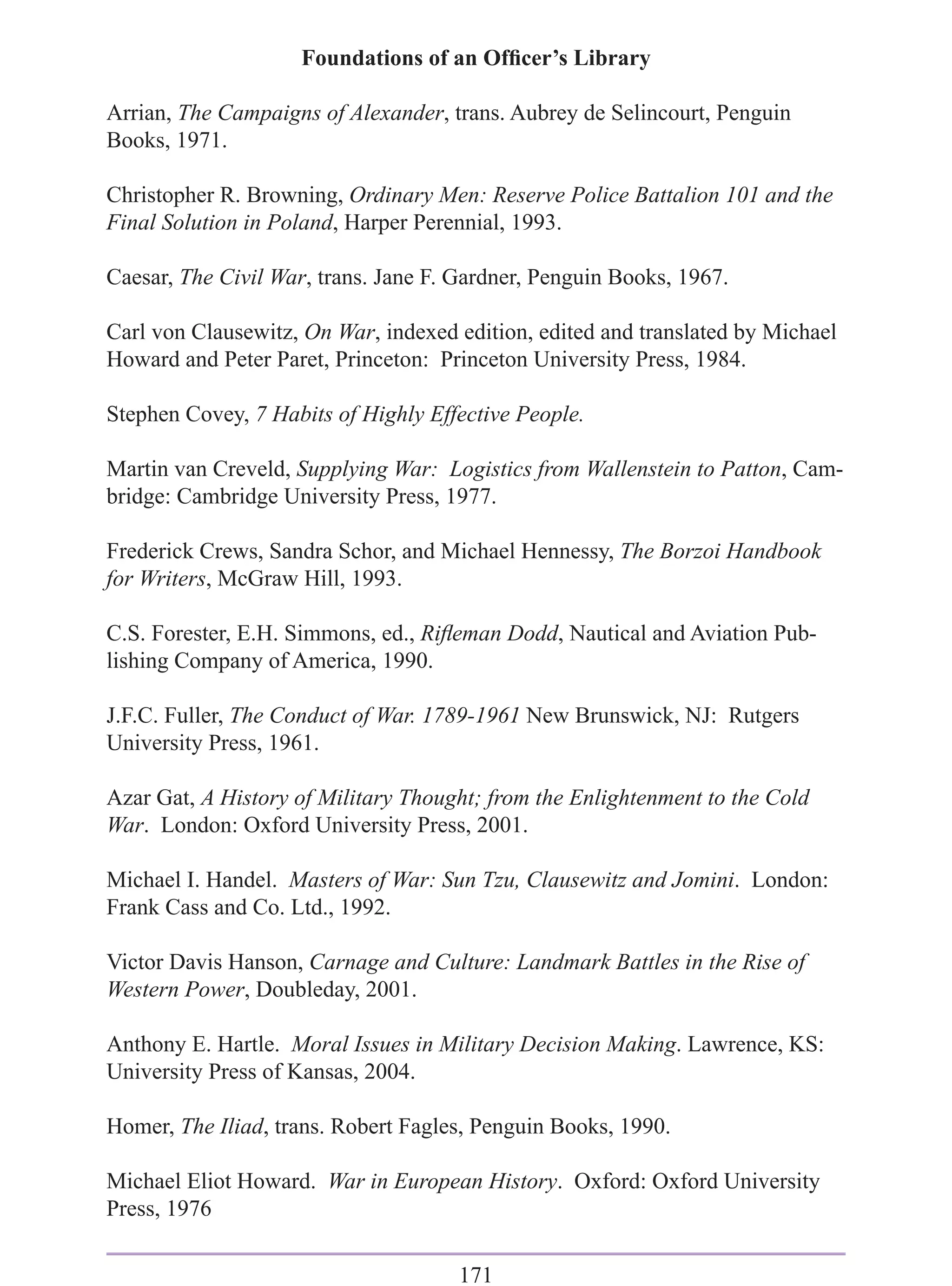 Foundations of an Ofﬁcer’s Library

Arrian, The Campaigns of Alexander, trans. Aubrey de Selincourt, Penguin
Books, 1971.

Christopher R. Browning, Ordinary Men: Reserve Police Battalion 101 and the
Final Solution in Poland, Harper Perennial, 1993.

Caesar, The Civil War, trans. Jane F. Gardner, Penguin Books, 1967.

Carl von Clausewitz, On War, indexed edition, edited and translated by Michael
Howard and Peter Paret, Princeton: Princeton University Press, 1984.

Stephen Covey, 7 Habits of Highly Effective People.

Martin van Creveld, Supplying War: Logistics from Wallenstein to Patton, Cam-
bridge: Cambridge University Press, 1977.

Frederick Crews, Sandra Schor, and Michael Hennessy, The Borzoi Handbook
for Writers, McGraw Hill, 1993.

C.S. Forester, E.H. Simmons, ed., Riﬂeman Dodd, Nautical and Aviation Pub-
lishing Company of America, 1990.

J.F.C. Fuller, The Conduct of War. 1789-1961 New Brunswick, NJ: Rutgers
University Press, 1961.

Azar Gat, A History of Military Thought; from the Enlightenment to the Cold
War. London: Oxford University Press, 2001.

Michael I. Handel. Masters of War: Sun Tzu, Clausewitz and Jomini. London:
Frank Cass and Co. Ltd., 1992.

Victor Davis Hanson, Carnage and Culture: Landmark Battles in the Rise of
Western Power, Doubleday, 2001.

Anthony E. Hartle. Moral Issues in Military Decision Making. Lawrence, KS:
University Press of Kansas, 2004.

Homer, The Iliad, trans. Robert Fagles, Penguin Books, 1990.

Michael Eliot Howard. War in European History. Oxford: Oxford University
Press, 1976

                                     171
 
