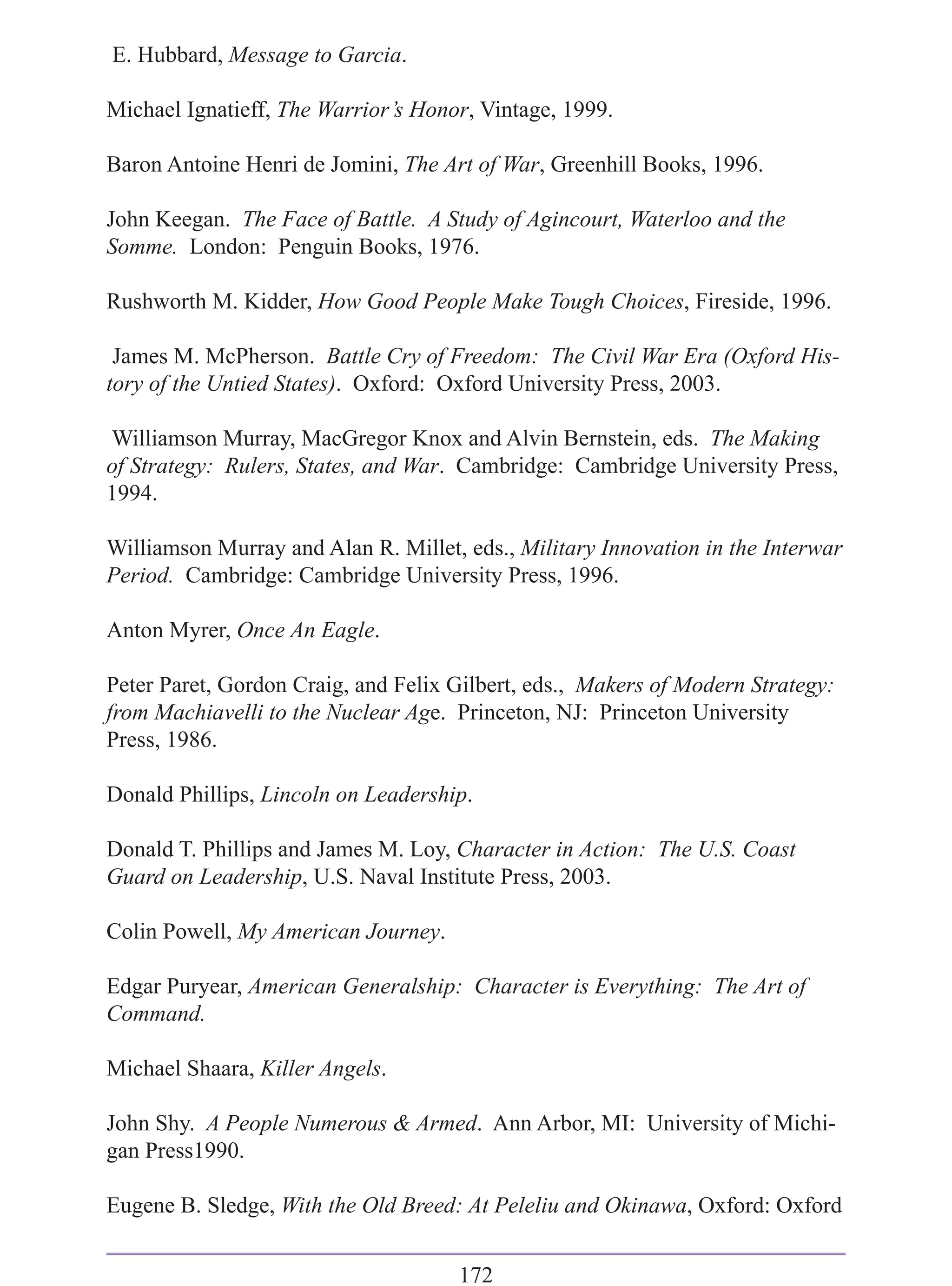 E. Hubbard, Message to Garcia.

Michael Ignatieff, The Warrior’s Honor, Vintage, 1999.

Baron Antoine Henri de Jomini, The Art of War, Greenhill Books, 1996.

John Keegan. The Face of Battle. A Study of Agincourt, Waterloo and the
Somme. London: Penguin Books, 1976.

Rushworth M. Kidder, How Good People Make Tough Choices, Fireside, 1996.

 James M. McPherson. Battle Cry of Freedom: The Civil War Era (Oxford His-
tory of the Untied States). Oxford: Oxford University Press, 2003.

Williamson Murray, MacGregor Knox and Alvin Bernstein, eds. The Making
of Strategy: Rulers, States, and War. Cambridge: Cambridge University Press,
1994.

Williamson Murray and Alan R. Millet, eds., Military Innovation in the Interwar
Period. Cambridge: Cambridge University Press, 1996.

Anton Myrer, Once An Eagle.

Peter Paret, Gordon Craig, and Felix Gilbert, eds., Makers of Modern Strategy:
from Machiavelli to the Nuclear Age. Princeton, NJ: Princeton University
Press, 1986.

Donald Phillips, Lincoln on Leadership.

Donald T. Phillips and James M. Loy, Character in Action: The U.S. Coast
Guard on Leadership, U.S. Naval Institute Press, 2003.

Colin Powell, My American Journey.

Edgar Puryear, American Generalship: Character is Everything: The Art of
Command.

Michael Shaara, Killer Angels.

John Shy. A People Numerous & Armed. Ann Arbor, MI: University of Michi-
gan Press1990.

Eugene B. Sledge, With the Old Breed: At Peleliu and Okinawa, Oxford: Oxford


                                     172
 