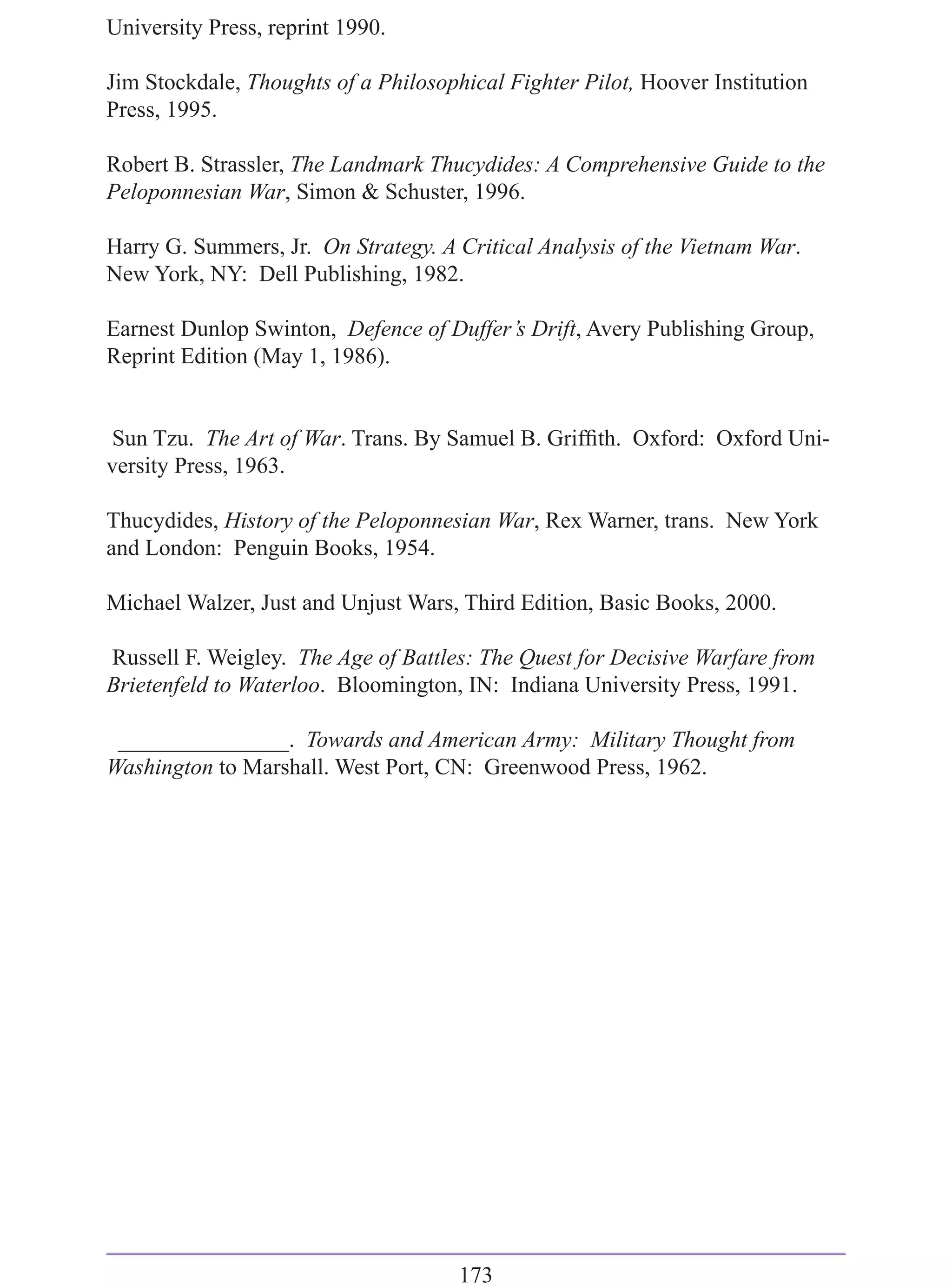 University Press, reprint 1990.

Jim Stockdale, Thoughts of a Philosophical Fighter Pilot, Hoover Institution
Press, 1995.

Robert B. Strassler, The Landmark Thucydides: A Comprehensive Guide to the
Peloponnesian War, Simon & Schuster, 1996.

Harry G. Summers, Jr. On Strategy. A Critical Analysis of the Vietnam War.
New York, NY: Dell Publishing, 1982.

Earnest Dunlop Swinton, Defence of Duffer’s Drift, Avery Publishing Group,
Reprint Edition (May 1, 1986).


Sun Tzu. The Art of War. Trans. By Samuel B. Grifﬁth. Oxford: Oxford Uni-
versity Press, 1963.

Thucydides, History of the Peloponnesian War, Rex Warner, trans. New York
and London: Penguin Books, 1954.

Michael Walzer, Just and Unjust Wars, Third Edition, Basic Books, 2000.

Russell F. Weigley. The Age of Battles: The Quest for Decisive Warfare from
Brietenfeld to Waterloo. Bloomington, IN: Indiana University Press, 1991.

 _______________. Towards and American Army: Military Thought from
Washington to Marshall. West Port, CN: Greenwood Press, 1962.




                                      173
 