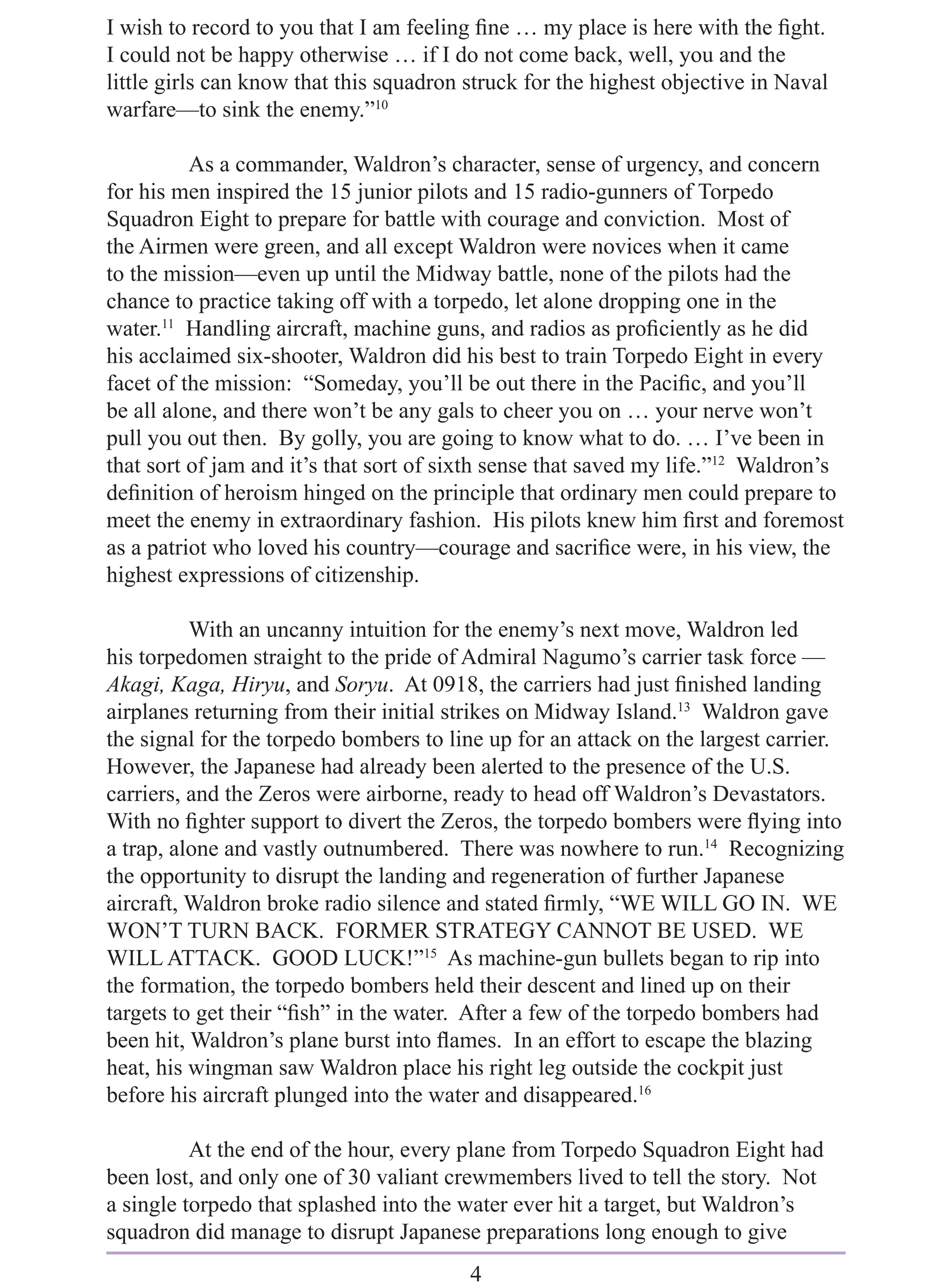 I wish to record to you that I am feeling ﬁne … my place is here with the ﬁght.
I could not be happy otherwise … if I do not come back, well, you and the
little girls can know that this squadron struck for the highest objective in Naval
warfare—to sink the enemy.”10

          As a commander, Waldron’s character, sense of urgency, and concern
for his men inspired the 15 junior pilots and 15 radio-gunners of Torpedo
Squadron Eight to prepare for battle with courage and conviction. Most of
the Airmen were green, and all except Waldron were novices when it came
to the mission—even up until the Midway battle, none of the pilots had the
chance to practice taking off with a torpedo, let alone dropping one in the
water.11 Handling aircraft, machine guns, and radios as proﬁciently as he did
his acclaimed six-shooter, Waldron did his best to train Torpedo Eight in every
facet of the mission: “Someday, you’ll be out there in the Paciﬁc, and you’ll
be all alone, and there won’t be any gals to cheer you on … your nerve won’t
pull you out then. By golly, you are going to know what to do. … I’ve been in
that sort of jam and it’s that sort of sixth sense that saved my life.”12 Waldron’s
deﬁnition of heroism hinged on the principle that ordinary men could prepare to
meet the enemy in extraordinary fashion. His pilots knew him ﬁrst and foremost
as a patriot who loved his country—courage and sacriﬁce were, in his view, the
highest expressions of citizenship.

          With an uncanny intuition for the enemy’s next move, Waldron led
his torpedomen straight to the pride of Admiral Nagumo’s carrier task force —
Akagi, Kaga, Hiryu, and Soryu. At 0918, the carriers had just ﬁnished landing
airplanes returning from their initial strikes on Midway Island.13 Waldron gave
the signal for the torpedo bombers to line up for an attack on the largest carrier.
However, the Japanese had already been alerted to the presence of the U.S.
carriers, and the Zeros were airborne, ready to head off Waldron’s Devastators.
With no ﬁghter support to divert the Zeros, the torpedo bombers were ﬂying into
a trap, alone and vastly outnumbered. There was nowhere to run.14 Recognizing
the opportunity to disrupt the landing and regeneration of further Japanese
aircraft, Waldron broke radio silence and stated ﬁrmly, “WE WILL GO IN. WE
WON’T TURN BACK. FORMER STRATEGY CANNOT BE USED. WE
WILL ATTACK. GOOD LUCK!”15 As machine-gun bullets began to rip into
the formation, the torpedo bombers held their descent and lined up on their
targets to get their “ﬁsh” in the water. After a few of the torpedo bombers had
been hit, Waldron’s plane burst into ﬂames. In an effort to escape the blazing
heat, his wingman saw Waldron place his right leg outside the cockpit just
before his aircraft plunged into the water and disappeared.16

          At the end of the hour, every plane from Torpedo Squadron Eight had
been lost, and only one of 30 valiant crewmembers lived to tell the story. Not
a single torpedo that splashed into the water ever hit a target, but Waldron’s
squadron did manage to disrupt Japanese preparations long enough to give
                                         4
 