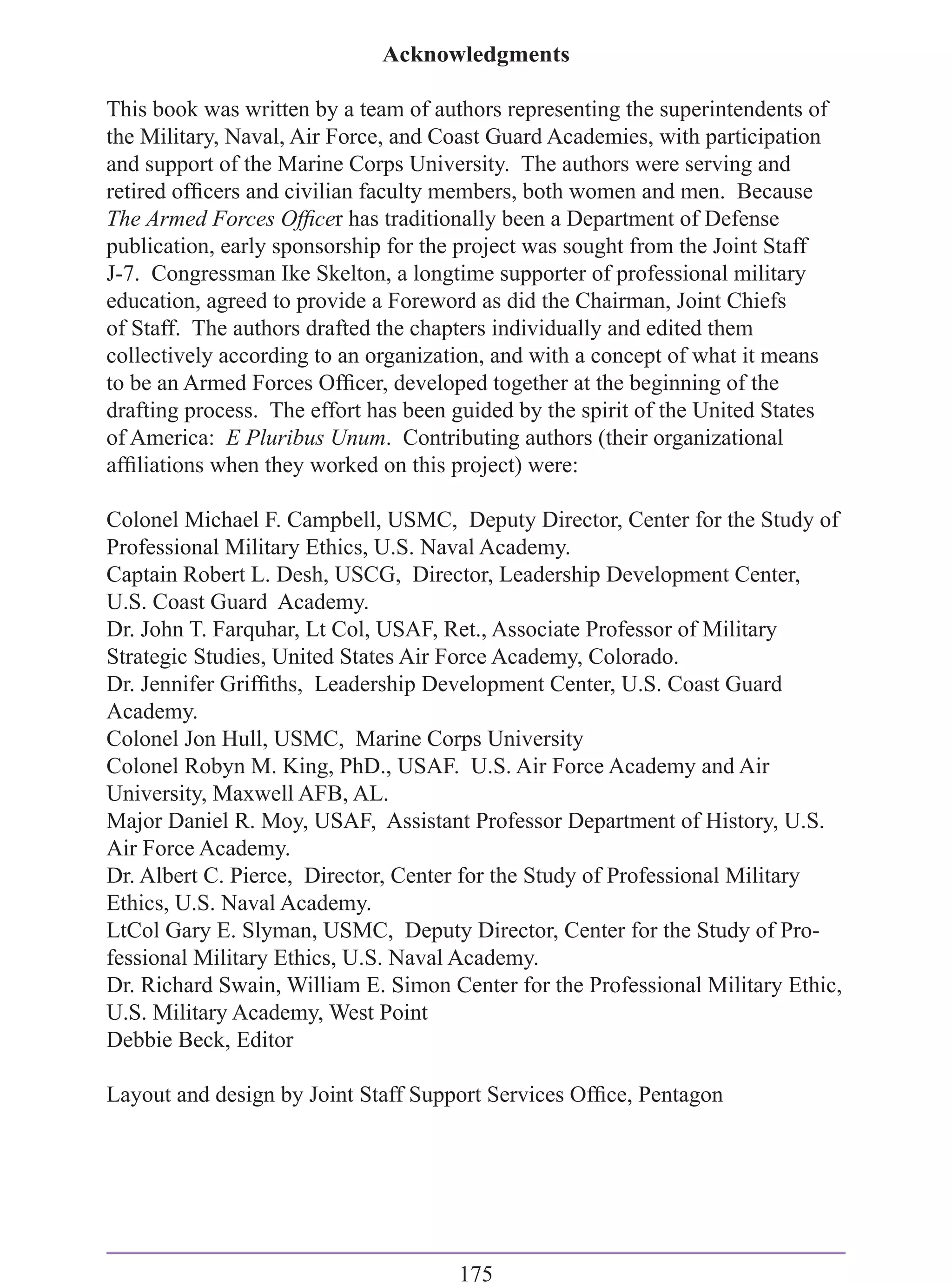Acknowledgments

This book was written by a team of authors representing the superintendents of
the Military, Naval, Air Force, and Coast Guard Academies, with participation
and support of the Marine Corps University. The authors were serving and
retired ofﬁcers and civilian faculty members, both women and men. Because
The Armed Forces Ofﬁcer has traditionally been a Department of Defense
publication, early sponsorship for the project was sought from the Joint Staff
J-7. Congressman Ike Skelton, a longtime supporter of professional military
education, agreed to provide a Foreword as did the Chairman, Joint Chiefs
of Staff. The authors drafted the chapters individually and edited them
collectively according to an organization, and with a concept of what it means
to be an Armed Forces Ofﬁcer, developed together at the beginning of the
drafting process. The effort has been guided by the spirit of the United States
of America: E Pluribus Unum. Contributing authors (their organizational
afﬁliations when they worked on this project) were:

Colonel Michael F. Campbell, USMC, Deputy Director, Center for the Study of
Professional Military Ethics, U.S. Naval Academy.
Captain Robert L. Desh, USCG, Director, Leadership Development Center,
U.S. Coast Guard Academy.
Dr. John T. Farquhar, Lt Col, USAF, Ret., Associate Professor of Military
Strategic Studies, United States Air Force Academy, Colorado.
Dr. Jennifer Grifﬁths, Leadership Development Center, U.S. Coast Guard
Academy.
Colonel Jon Hull, USMC, Marine Corps University
Colonel Robyn M. King, PhD., USAF. U.S. Air Force Academy and Air
University, Maxwell AFB, AL.
Major Daniel R. Moy, USAF, Assistant Professor Department of History, U.S.
Air Force Academy.
Dr. Albert C. Pierce, Director, Center for the Study of Professional Military
Ethics, U.S. Naval Academy.
LtCol Gary E. Slyman, USMC, Deputy Director, Center for the Study of Pro-
fessional Military Ethics, U.S. Naval Academy.
Dr. Richard Swain, William E. Simon Center for the Professional Military Ethic,
U.S. Military Academy, West Point
Debbie Beck, Editor

Layout and design by Joint Staff Support Services Ofﬁce, Pentagon




                                      175
 