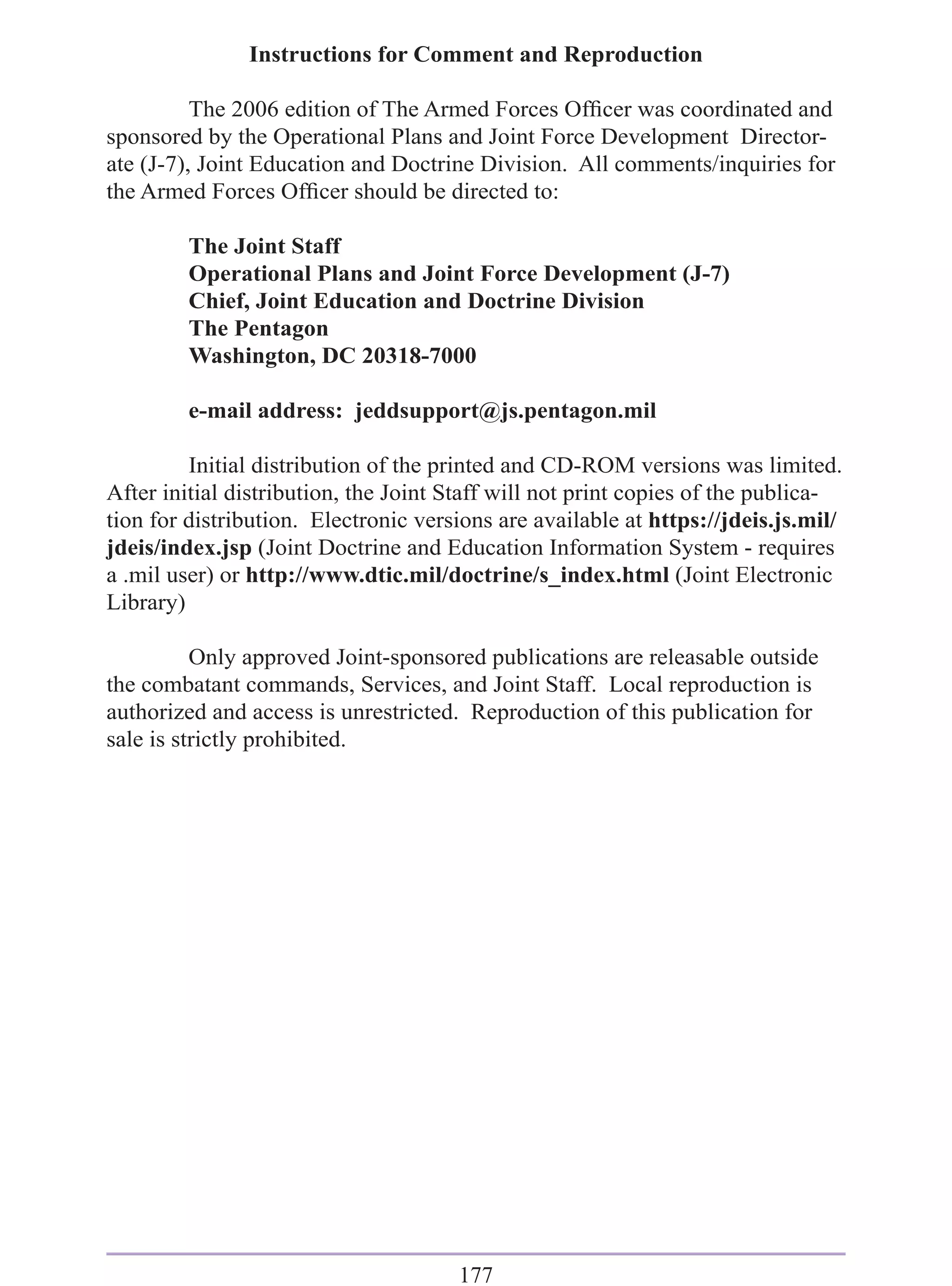 Instructions for Comment and Reproduction

          The 2006 edition of The Armed Forces Ofﬁcer was coordinated and
sponsored by the Operational Plans and Joint Force Development Director-
ate (J-7), Joint Education and Doctrine Division. All comments/inquiries for
the Armed Forces Ofﬁcer should be directed to:

         The Joint Staff
         Operational Plans and Joint Force Development (J-7)
         Chief, Joint Education and Doctrine Division
         The Pentagon
         Washington, DC 20318-7000

         e-mail address: jeddsupport@js.pentagon.mil

         Initial distribution of the printed and CD-ROM versions was limited.
After initial distribution, the Joint Staff will not print copies of the publica-
tion for distribution. Electronic versions are available at https://jdeis.js.mil/
jdeis/index.jsp (Joint Doctrine and Education Information System - requires
a .mil user) or http://www.dtic.mil/doctrine/s_index.html (Joint Electronic
Library)

          Only approved Joint-sponsored publications are releasable outside
the combatant commands, Services, and Joint Staff. Local reproduction is
authorized and access is unrestricted. Reproduction of this publication for
sale is strictly prohibited.




                                      177
 