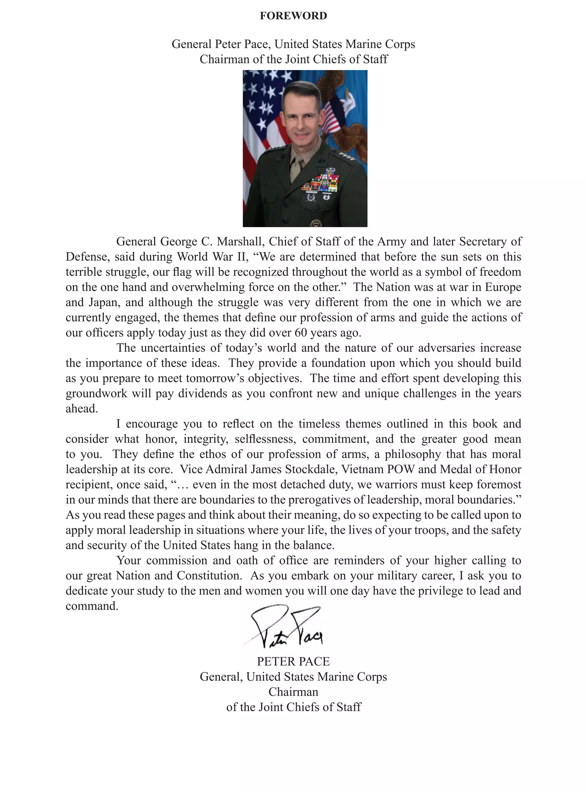 FOREWORD

                     General Peter Pace, United States Marine Corps
                         Chairman of the Joint Chiefs of Staff




            General George C. Marshall, Chief of Staff of the Army and later Secretary of
Defense, said during World War II, “We are determined that before the sun sets on this
terrible struggle, our ﬂag will be recognized throughout the world as a symbol of freedom
on the one hand and overwhelming force on the other.” The Nation was at war in Europe
and Japan, and although the struggle was very different from the one in which we are
currently engaged, the themes that deﬁne our profession of arms and guide the actions of
our ofﬁcers apply today just as they did over 60 years ago.
            The uncertainties of today’s world and the nature of our adversaries increase
the importance of these ideas. They provide a foundation upon which you should build
as you prepare to meet tomorrow’s objectives. The time and effort spent developing this
groundwork will pay dividends as you confront new and unique challenges in the years
ahead.
            I encourage you to reﬂect on the timeless themes outlined in this book and
consider what honor, integrity, selﬂessness, commitment, and the greater good mean
to you. They deﬁne the ethos of our profession of arms, a philosophy that has moral
leadership at its core. Vice Admiral James Stockdale, Vietnam POW and Medal of Honor
recipient, once said, “… even in the most detached duty, we warriors must keep foremost
in our minds that there are boundaries to the prerogatives of leadership, moral boundaries.”
As you read these pages and think about their meaning, do so expecting to be called upon to
apply moral leadership in situations where your life, the lives of your troops, and the safety
and security of the United States hang in the balance.
            Your commission and oath of ofﬁce are reminders of your higher calling to
our great Nation and Constitution. As you embark on your military career, I ask you to
dedicate your study to the men and women you will one day have the privilege to lead and
command.



                                     PETER PACE
                           General, United States Marine Corps
                                        Chairman
                               of the Joint Chiefs of Staff
 
