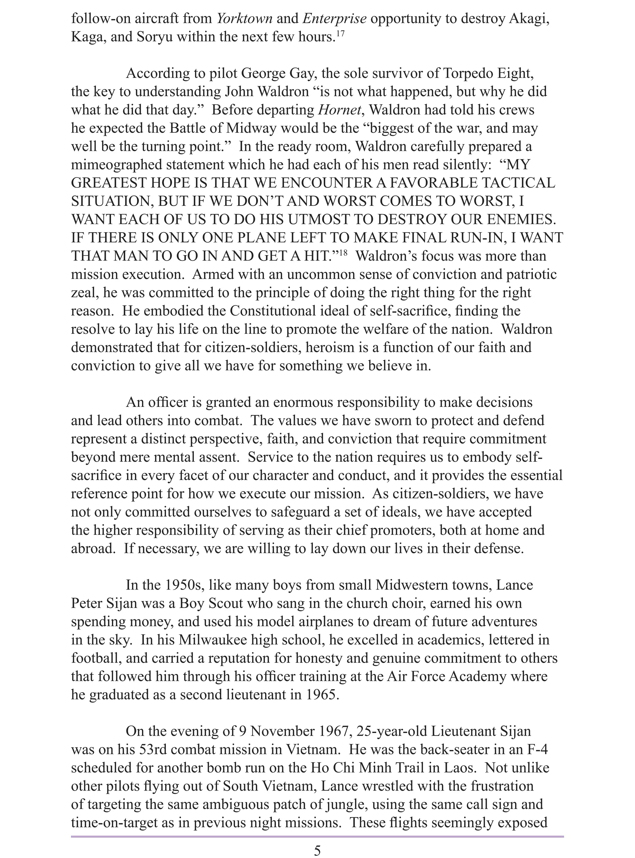 follow-on aircraft from Yorktown and Enterprise opportunity to destroy Akagi,
Kaga, and Soryu within the next few hours.17

         According to pilot George Gay, the sole survivor of Torpedo Eight,
the key to understanding John Waldron “is not what happened, but why he did
what he did that day.” Before departing Hornet, Waldron had told his crews
he expected the Battle of Midway would be the “biggest of the war, and may
well be the turning point.” In the ready room, Waldron carefully prepared a
mimeographed statement which he had each of his men read silently: “MY
GREATEST HOPE IS THAT WE ENCOUNTER A FAVORABLE TACTICAL
SITUATION, BUT IF WE DON’T AND WORST COMES TO WORST, I
WANT EACH OF US TO DO HIS UTMOST TO DESTROY OUR ENEMIES.
IF THERE IS ONLY ONE PLANE LEFT TO MAKE FINAL RUN-IN, I WANT
THAT MAN TO GO IN AND GET A HIT.”18 Waldron’s focus was more than
mission execution. Armed with an uncommon sense of conviction and patriotic
zeal, he was committed to the principle of doing the right thing for the right
reason. He embodied the Constitutional ideal of self-sacriﬁce, ﬁnding the
resolve to lay his life on the line to promote the welfare of the nation. Waldron
demonstrated that for citizen-soldiers, heroism is a function of our faith and
conviction to give all we have for something we believe in.

         An ofﬁcer is granted an enormous responsibility to make decisions
and lead others into combat. The values we have sworn to protect and defend
represent a distinct perspective, faith, and conviction that require commitment
beyond mere mental assent. Service to the nation requires us to embody self-
sacriﬁce in every facet of our character and conduct, and it provides the essential
reference point for how we execute our mission. As citizen-soldiers, we have
not only committed ourselves to safeguard a set of ideals, we have accepted
the higher responsibility of serving as their chief promoters, both at home and
abroad. If necessary, we are willing to lay down our lives in their defense.

          In the 1950s, like many boys from small Midwestern towns, Lance
Peter Sijan was a Boy Scout who sang in the church choir, earned his own
spending money, and used his model airplanes to dream of future adventures
in the sky. In his Milwaukee high school, he excelled in academics, lettered in
football, and carried a reputation for honesty and genuine commitment to others
that followed him through his ofﬁcer training at the Air Force Academy where
he graduated as a second lieutenant in 1965.

          On the evening of 9 November 1967, 25-year-old Lieutenant Sijan
was on his 53rd combat mission in Vietnam. He was the back-seater in an F-4
scheduled for another bomb run on the Ho Chi Minh Trail in Laos. Not unlike
other pilots ﬂying out of South Vietnam, Lance wrestled with the frustration
of targeting the same ambiguous patch of jungle, using the same call sign and
time-on-target as in previous night missions. These ﬂights seemingly exposed
                                        5
 