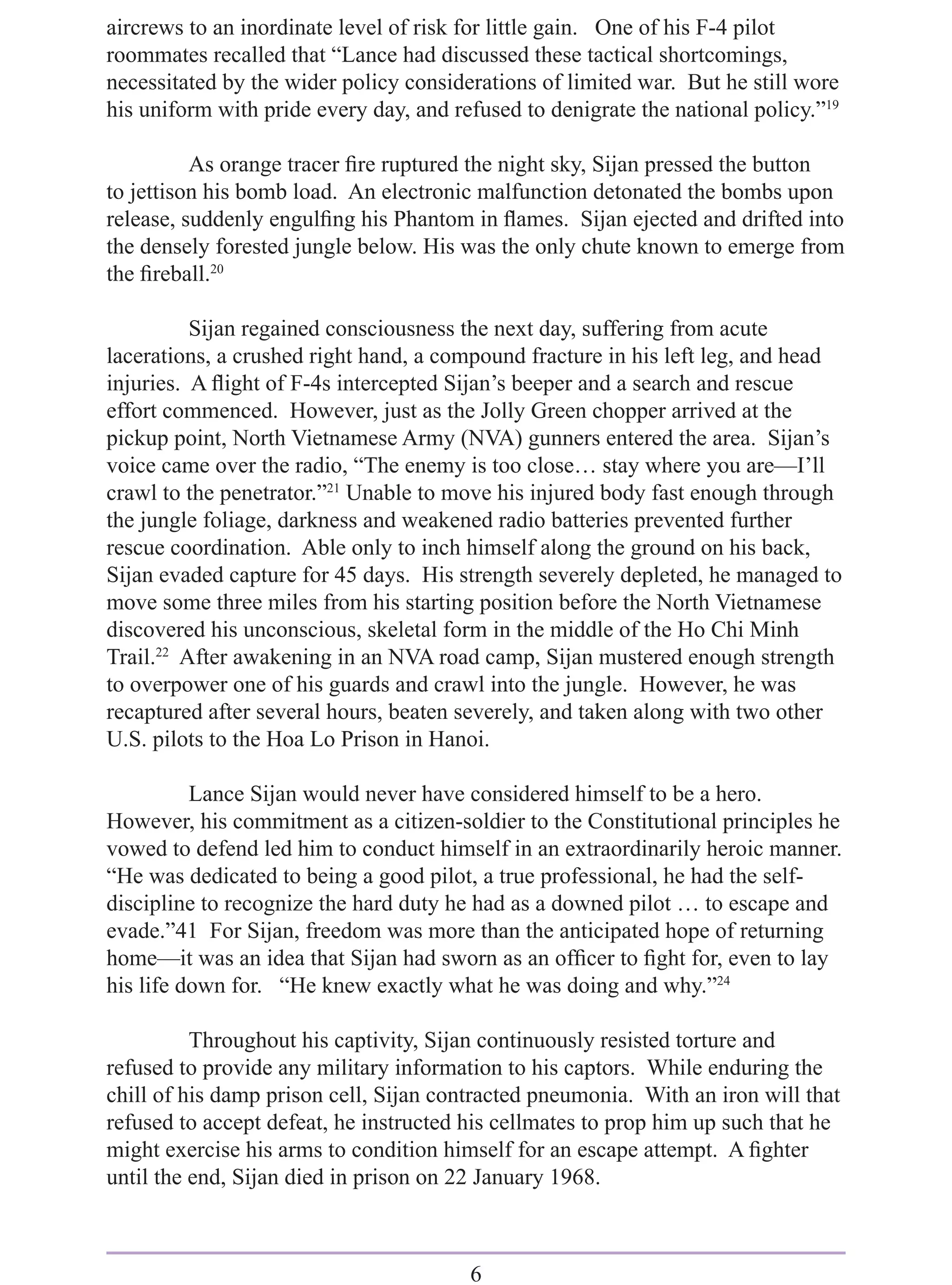 aircrews to an inordinate level of risk for little gain. One of his F-4 pilot
roommates recalled that “Lance had discussed these tactical shortcomings,
necessitated by the wider policy considerations of limited war. But he still wore
his uniform with pride every day, and refused to denigrate the national policy.”19

          As orange tracer ﬁre ruptured the night sky, Sijan pressed the button
to jettison his bomb load. An electronic malfunction detonated the bombs upon
release, suddenly engulﬁng his Phantom in ﬂames. Sijan ejected and drifted into
the densely forested jungle below. His was the only chute known to emerge from
the ﬁreball.20

          Sijan regained consciousness the next day, suffering from acute
lacerations, a crushed right hand, a compound fracture in his left leg, and head
injuries. A ﬂight of F-4s intercepted Sijan’s beeper and a search and rescue
effort commenced. However, just as the Jolly Green chopper arrived at the
pickup point, North Vietnamese Army (NVA) gunners entered the area. Sijan’s
voice came over the radio, “The enemy is too close… stay where you are—I’ll
crawl to the penetrator.”21 Unable to move his injured body fast enough through
the jungle foliage, darkness and weakened radio batteries prevented further
rescue coordination. Able only to inch himself along the ground on his back,
Sijan evaded capture for 45 days. His strength severely depleted, he managed to
move some three miles from his starting position before the North Vietnamese
discovered his unconscious, skeletal form in the middle of the Ho Chi Minh
Trail.22 After awakening in an NVA road camp, Sijan mustered enough strength
to overpower one of his guards and crawl into the jungle. However, he was
recaptured after several hours, beaten severely, and taken along with two other
U.S. pilots to the Hoa Lo Prison in Hanoi.

          Lance Sijan would never have considered himself to be a hero.
However, his commitment as a citizen-soldier to the Constitutional principles he
vowed to defend led him to conduct himself in an extraordinarily heroic manner.
“He was dedicated to being a good pilot, a true professional, he had the self-
discipline to recognize the hard duty he had as a downed pilot … to escape and
evade.”41 For Sijan, freedom was more than the anticipated hope of returning
home—it was an idea that Sijan had sworn as an ofﬁcer to ﬁght for, even to lay
his life down for. “He knew exactly what he was doing and why.”24

          Throughout his captivity, Sijan continuously resisted torture and
refused to provide any military information to his captors. While enduring the
chill of his damp prison cell, Sijan contracted pneumonia. With an iron will that
refused to accept defeat, he instructed his cellmates to prop him up such that he
might exercise his arms to condition himself for an escape attempt. A ﬁghter
until the end, Sijan died in prison on 22 January 1968.



                                        6
 
