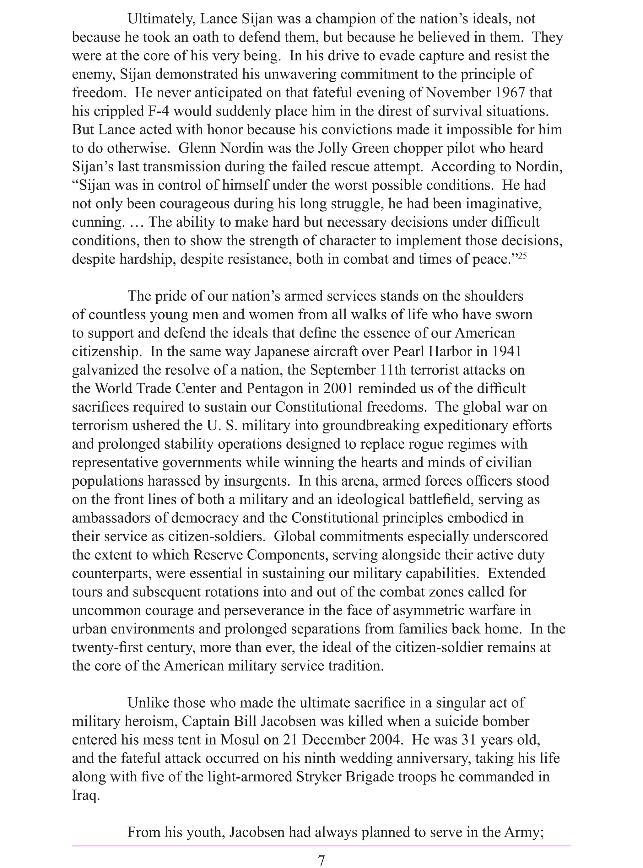 Ultimately, Lance Sijan was a champion of the nation’s ideals, not
because he took an oath to defend them, but because he believed in them. They
were at the core of his very being. In his drive to evade capture and resist the
enemy, Sijan demonstrated his unwavering commitment to the principle of
freedom. He never anticipated on that fateful evening of November 1967 that
his crippled F-4 would suddenly place him in the direst of survival situations.
But Lance acted with honor because his convictions made it impossible for him
to do otherwise. Glenn Nordin was the Jolly Green chopper pilot who heard
Sijan’s last transmission during the failed rescue attempt. According to Nordin,
“Sijan was in control of himself under the worst possible conditions. He had
not only been courageous during his long struggle, he had been imaginative,
cunning. … The ability to make hard but necessary decisions under difﬁcult
conditions, then to show the strength of character to implement those decisions,
despite hardship, despite resistance, both in combat and times of peace.”25

          The pride of our nation’s armed services stands on the shoulders
of countless young men and women from all walks of life who have sworn
to support and defend the ideals that deﬁne the essence of our American
citizenship. In the same way Japanese aircraft over Pearl Harbor in 1941
galvanized the resolve of a nation, the September 11th terrorist attacks on
the World Trade Center and Pentagon in 2001 reminded us of the difﬁcult
sacriﬁces required to sustain our Constitutional freedoms. The global war on
terrorism ushered the U. S. military into groundbreaking expeditionary efforts
and prolonged stability operations designed to replace rogue regimes with
representative governments while winning the hearts and minds of civilian
populations harassed by insurgents. In this arena, armed forces ofﬁcers stood
on the front lines of both a military and an ideological battleﬁeld, serving as
ambassadors of democracy and the Constitutional principles embodied in
their service as citizen-soldiers. Global commitments especially underscored
the extent to which Reserve Components, serving alongside their active duty
counterparts, were essential in sustaining our military capabilities. Extended
tours and subsequent rotations into and out of the combat zones called for
uncommon courage and perseverance in the face of asymmetric warfare in
urban environments and prolonged separations from families back home. In the
twenty-ﬁrst century, more than ever, the ideal of the citizen-soldier remains at
the core of the American military service tradition.

         Unlike those who made the ultimate sacriﬁce in a singular act of
military heroism, Captain Bill Jacobsen was killed when a suicide bomber
entered his mess tent in Mosul on 21 December 2004. He was 31 years old,
and the fateful attack occurred on his ninth wedding anniversary, taking his life
along with ﬁve of the light-armored Stryker Brigade troops he commanded in
Iraq.

         From his youth, Jacobsen had always planned to serve in the Army;
                                        7
 
