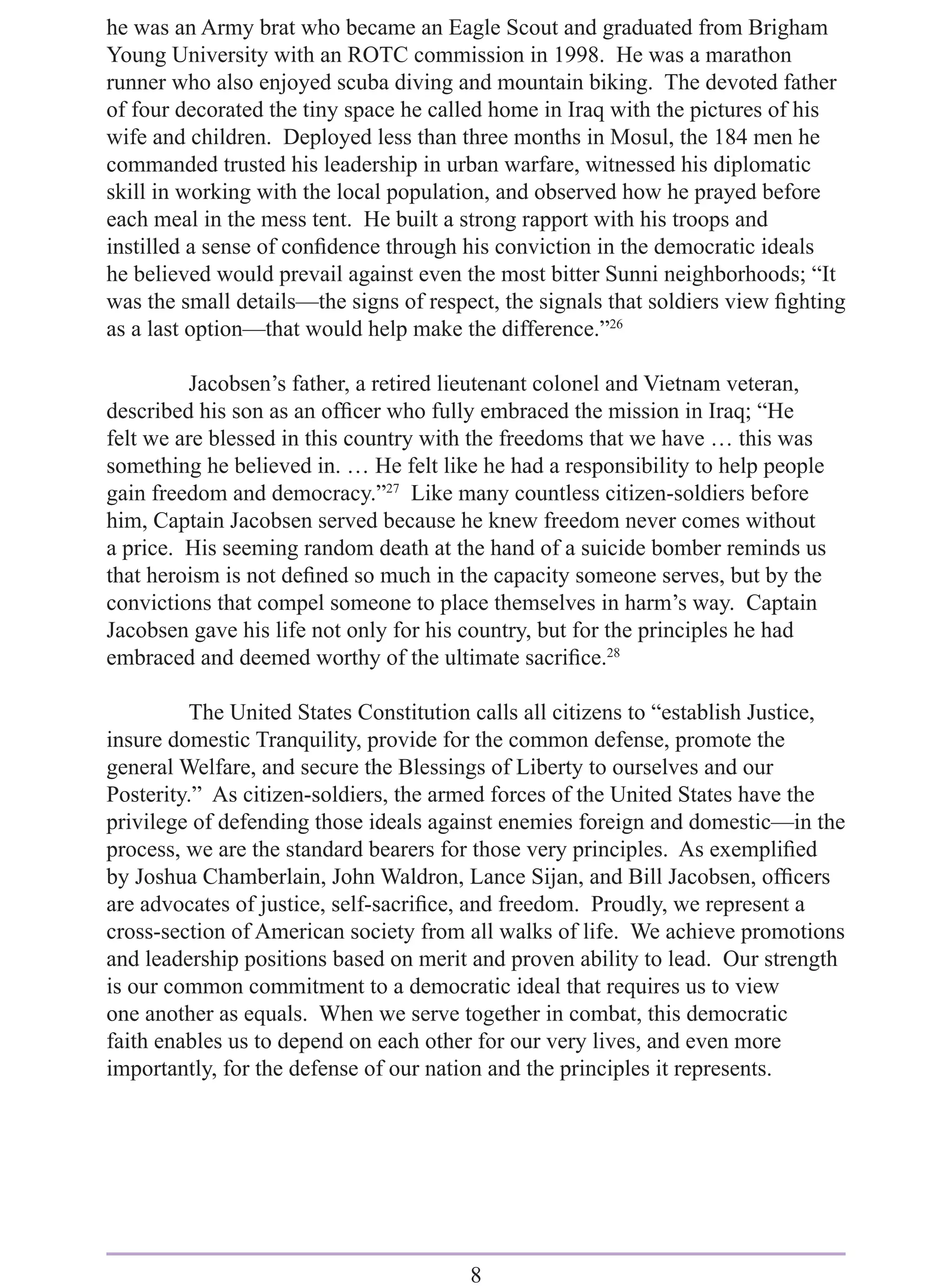 he was an Army brat who became an Eagle Scout and graduated from Brigham
Young University with an ROTC commission in 1998. He was a marathon
runner who also enjoyed scuba diving and mountain biking. The devoted father
of four decorated the tiny space he called home in Iraq with the pictures of his
wife and children. Deployed less than three months in Mosul, the 184 men he
commanded trusted his leadership in urban warfare, witnessed his diplomatic
skill in working with the local population, and observed how he prayed before
each meal in the mess tent. He built a strong rapport with his troops and
instilled a sense of conﬁdence through his conviction in the democratic ideals
he believed would prevail against even the most bitter Sunni neighborhoods; “It
was the small details—the signs of respect, the signals that soldiers view ﬁghting
as a last option—that would help make the difference.”26

         Jacobsen’s father, a retired lieutenant colonel and Vietnam veteran,
described his son as an ofﬁcer who fully embraced the mission in Iraq; “He
felt we are blessed in this country with the freedoms that we have … this was
something he believed in. … He felt like he had a responsibility to help people
gain freedom and democracy.”27 Like many countless citizen-soldiers before
him, Captain Jacobsen served because he knew freedom never comes without
a price. His seeming random death at the hand of a suicide bomber reminds us
that heroism is not deﬁned so much in the capacity someone serves, but by the
convictions that compel someone to place themselves in harm’s way. Captain
Jacobsen gave his life not only for his country, but for the principles he had
embraced and deemed worthy of the ultimate sacriﬁce.28

         The United States Constitution calls all citizens to “establish Justice,
insure domestic Tranquility, provide for the common defense, promote the
general Welfare, and secure the Blessings of Liberty to ourselves and our
Posterity.” As citizen-soldiers, the armed forces of the United States have the
privilege of defending those ideals against enemies foreign and domestic—in the
process, we are the standard bearers for those very principles. As exempliﬁed
by Joshua Chamberlain, John Waldron, Lance Sijan, and Bill Jacobsen, ofﬁcers
are advocates of justice, self-sacriﬁce, and freedom. Proudly, we represent a
cross-section of American society from all walks of life. We achieve promotions
and leadership positions based on merit and proven ability to lead. Our strength
is our common commitment to a democratic ideal that requires us to view
one another as equals. When we serve together in combat, this democratic
faith enables us to depend on each other for our very lives, and even more
importantly, for the defense of our nation and the principles it represents.




                                        8
 