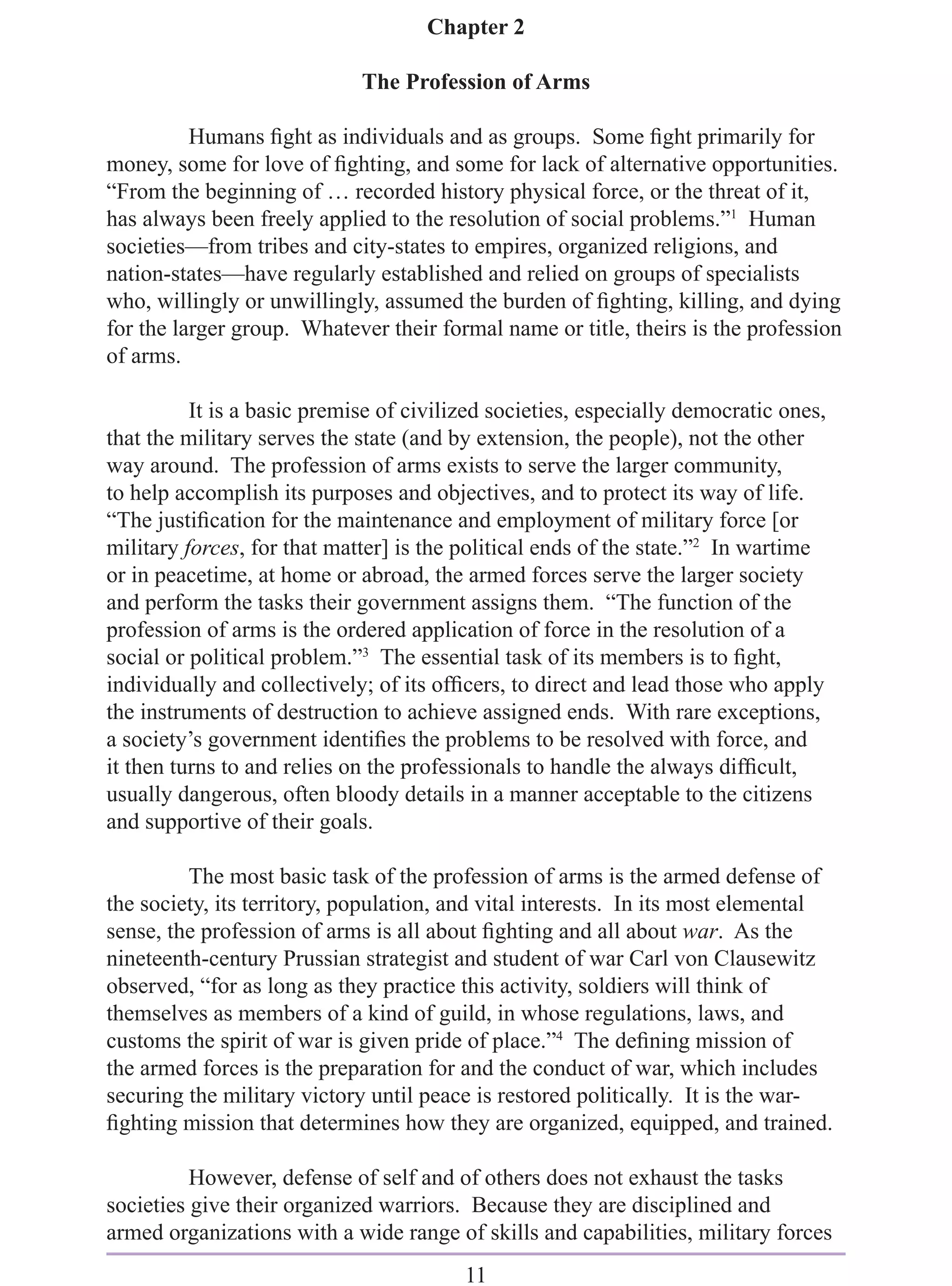 Chapter 2

                             The Profession of Arms

          Humans ﬁght as individuals and as groups. Some ﬁght primarily for
money, some for love of ﬁghting, and some for lack of alternative opportunities.
“From the beginning of … recorded history physical force, or the threat of it,
has always been freely applied to the resolution of social problems.”1 Human
societies—from tribes and city-states to empires, organized religions, and
nation-states—have regularly established and relied on groups of specialists
who, willingly or unwillingly, assumed the burden of ﬁghting, killing, and dying
for the larger group. Whatever their formal name or title, theirs is the profession
of arms.

          It is a basic premise of civilized societies, especially democratic ones,
that the military serves the state (and by extension, the people), not the other
way around. The profession of arms exists to serve the larger community,
to help accomplish its purposes and objectives, and to protect its way of life.
“The justiﬁcation for the maintenance and employment of military force [or
military forces, for that matter] is the political ends of the state.”2 In wartime
or in peacetime, at home or abroad, the armed forces serve the larger society
and perform the tasks their government assigns them. “The function of the
profession of arms is the ordered application of force in the resolution of a
social or political problem.”3 The essential task of its members is to ﬁght,
individually and collectively; of its ofﬁcers, to direct and lead those who apply
the instruments of destruction to achieve assigned ends. With rare exceptions,
a society’s government identiﬁes the problems to be resolved with force, and
it then turns to and relies on the professionals to handle the always difﬁcult,
usually dangerous, often bloody details in a manner acceptable to the citizens
and supportive of their goals.

         The most basic task of the profession of arms is the armed defense of
the society, its territory, population, and vital interests. In its most elemental
sense, the profession of arms is all about ﬁghting and all about war. As the
nineteenth-century Prussian strategist and student of war Carl von Clausewitz
observed, “for as long as they practice this activity, soldiers will think of
themselves as members of a kind of guild, in whose regulations, laws, and
customs the spirit of war is given pride of place.”4 The deﬁning mission of
the armed forces is the preparation for and the conduct of war, which includes
securing the military victory until peace is restored politically. It is the war-
ﬁghting mission that determines how they are organized, equipped, and trained.

          However, defense of self and of others does not exhaust the tasks
societies give their organized warriors. Because they are disciplined and
armed organizations with a wide range of skills and capabilities, military forces
                                         11
 