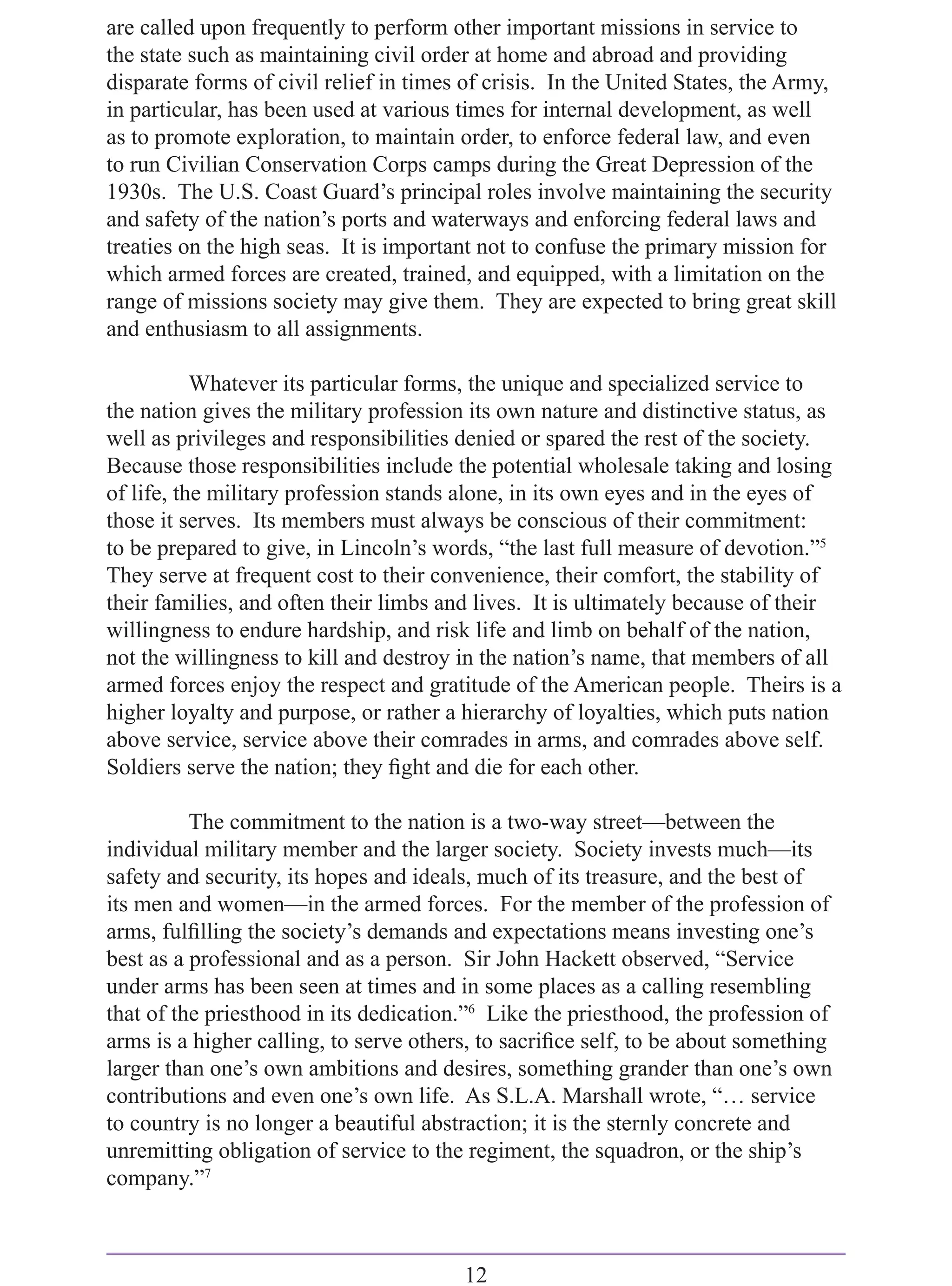 are called upon frequently to perform other important missions in service to
the state such as maintaining civil order at home and abroad and providing
disparate forms of civil relief in times of crisis. In the United States, the Army,
in particular, has been used at various times for internal development, as well
as to promote exploration, to maintain order, to enforce federal law, and even
to run Civilian Conservation Corps camps during the Great Depression of the
1930s. The U.S. Coast Guard’s principal roles involve maintaining the security
and safety of the nation’s ports and waterways and enforcing federal laws and
treaties on the high seas. It is important not to confuse the primary mission for
which armed forces are created, trained, and equipped, with a limitation on the
range of missions society may give them. They are expected to bring great skill
and enthusiasm to all assignments.

           Whatever its particular forms, the unique and specialized service to
the nation gives the military profession its own nature and distinctive status, as
well as privileges and responsibilities denied or spared the rest of the society.
Because those responsibilities include the potential wholesale taking and losing
of life, the military profession stands alone, in its own eyes and in the eyes of
those it serves. Its members must always be conscious of their commitment:
to be prepared to give, in Lincoln’s words, “the last full measure of devotion.”5
They serve at frequent cost to their convenience, their comfort, the stability of
their families, and often their limbs and lives. It is ultimately because of their
willingness to endure hardship, and risk life and limb on behalf of the nation,
not the willingness to kill and destroy in the nation’s name, that members of all
armed forces enjoy the respect and gratitude of the American people. Theirs is a
higher loyalty and purpose, or rather a hierarchy of loyalties, which puts nation
above service, service above their comrades in arms, and comrades above self.
Soldiers serve the nation; they ﬁght and die for each other.

          The commitment to the nation is a two-way street—between the
individual military member and the larger society. Society invests much—its
safety and security, its hopes and ideals, much of its treasure, and the best of
its men and women—in the armed forces. For the member of the profession of
arms, fulﬁlling the society’s demands and expectations means investing one’s
best as a professional and as a person. Sir John Hackett observed, “Service
under arms has been seen at times and in some places as a calling resembling
that of the priesthood in its dedication.”6 Like the priesthood, the profession of
arms is a higher calling, to serve others, to sacriﬁce self, to be about something
larger than one’s own ambitions and desires, something grander than one’s own
contributions and even one’s own life. As S.L.A. Marshall wrote, “… service
to country is no longer a beautiful abstraction; it is the sternly concrete and
unremitting obligation of service to the regiment, the squadron, or the ship’s
company.”7



                                        12
 