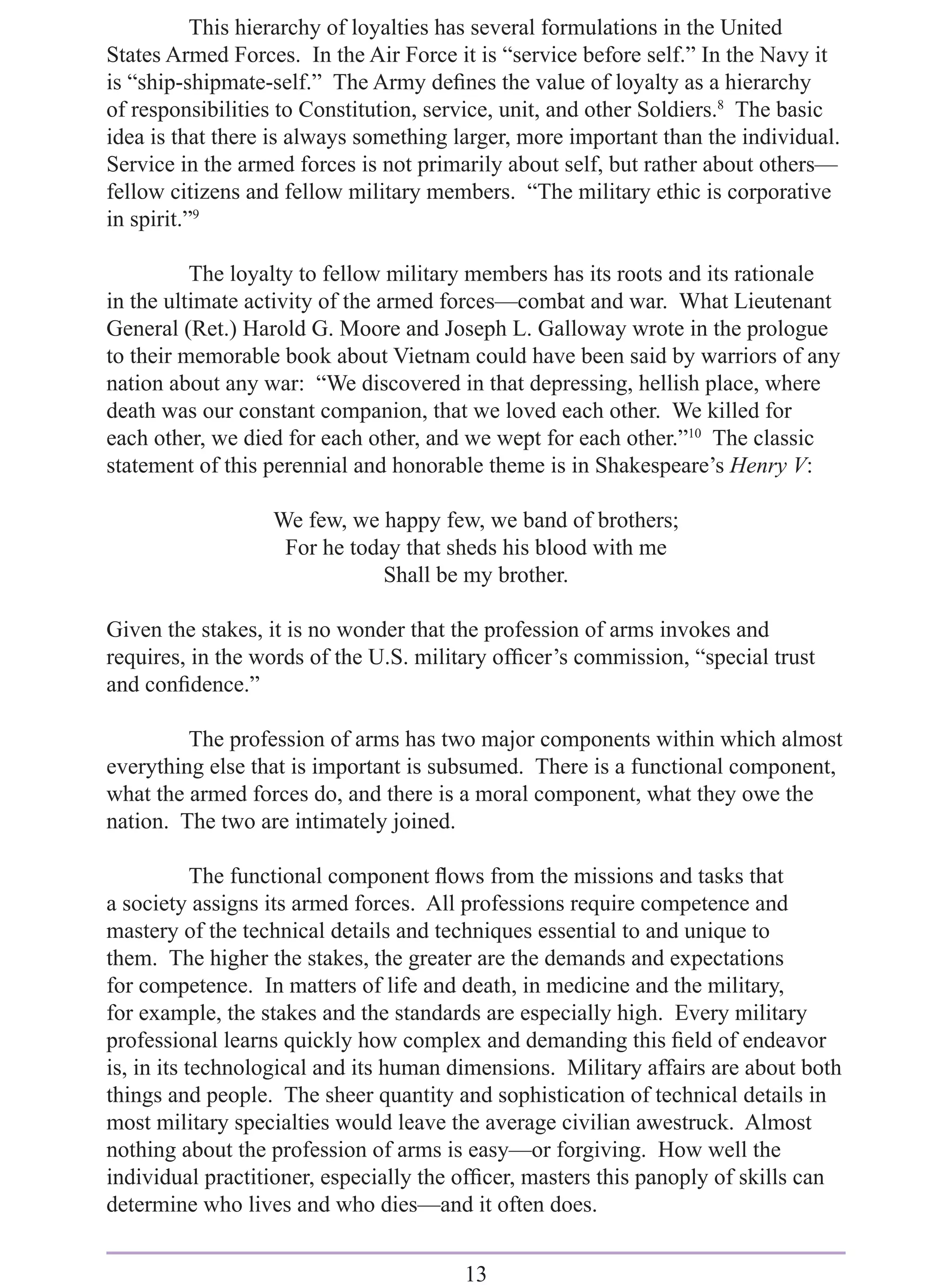 This hierarchy of loyalties has several formulations in the United
States Armed Forces. In the Air Force it is “service before self.” In the Navy it
is “ship-shipmate-self.” The Army deﬁnes the value of loyalty as a hierarchy
of responsibilities to Constitution, service, unit, and other Soldiers.8 The basic
idea is that there is always something larger, more important than the individual.
Service in the armed forces is not primarily about self, but rather about others—
fellow citizens and fellow military members. “The military ethic is corporative
in spirit.”9

          The loyalty to fellow military members has its roots and its rationale
in the ultimate activity of the armed forces—combat and war. What Lieutenant
General (Ret.) Harold G. Moore and Joseph L. Galloway wrote in the prologue
to their memorable book about Vietnam could have been said by warriors of any
nation about any war: “We discovered in that depressing, hellish place, where
death was our constant companion, that we loved each other. We killed for
each other, we died for each other, and we wept for each other.”10 The classic
statement of this perennial and honorable theme is in Shakespeare’s Henry V:

                  We few, we happy few, we band of brothers;
                   For he today that sheds his blood with me
                             Shall be my brother.

Given the stakes, it is no wonder that the profession of arms invokes and
requires, in the words of the U.S. military ofﬁcer’s commission, “special trust
and conﬁdence.”

         The profession of arms has two major components within which almost
everything else that is important is subsumed. There is a functional component,
what the armed forces do, and there is a moral component, what they owe the
nation. The two are intimately joined.

            The functional component ﬂows from the missions and tasks that
a society assigns its armed forces. All professions require competence and
mastery of the technical details and techniques essential to and unique to
them. The higher the stakes, the greater are the demands and expectations
for competence. In matters of life and death, in medicine and the military,
for example, the stakes and the standards are especially high. Every military
professional learns quickly how complex and demanding this ﬁeld of endeavor
is, in its technological and its human dimensions. Military affairs are about both
things and people. The sheer quantity and sophistication of technical details in
most military specialties would leave the average civilian awestruck. Almost
nothing about the profession of arms is easy—or forgiving. How well the
individual practitioner, especially the ofﬁcer, masters this panoply of skills can
determine who lives and who dies—and it often does.


                                        13
 