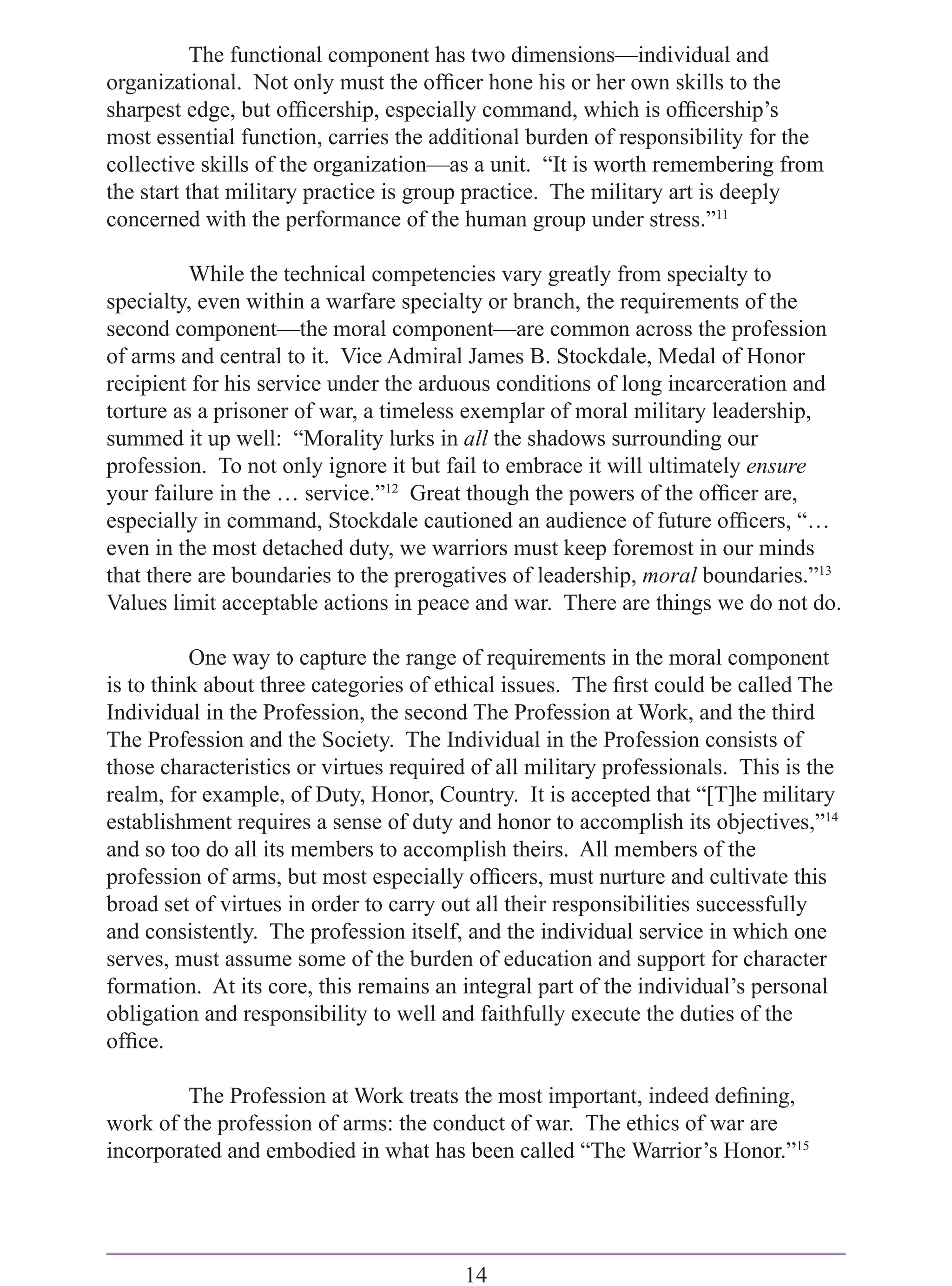 The functional component has two dimensions—individual and
organizational. Not only must the ofﬁcer hone his or her own skills to the
sharpest edge, but ofﬁcership, especially command, which is ofﬁcership’s
most essential function, carries the additional burden of responsibility for the
collective skills of the organization—as a unit. “It is worth remembering from
the start that military practice is group practice. The military art is deeply
concerned with the performance of the human group under stress.”11

          While the technical competencies vary greatly from specialty to
specialty, even within a warfare specialty or branch, the requirements of the
second component—the moral component—are common across the profession
of arms and central to it. Vice Admiral James B. Stockdale, Medal of Honor
recipient for his service under the arduous conditions of long incarceration and
torture as a prisoner of war, a timeless exemplar of moral military leadership,
summed it up well: “Morality lurks in all the shadows surrounding our
profession. To not only ignore it but fail to embrace it will ultimately ensure
your failure in the … service.”12 Great though the powers of the ofﬁcer are,
especially in command, Stockdale cautioned an audience of future ofﬁcers, “…
even in the most detached duty, we warriors must keep foremost in our minds
that there are boundaries to the prerogatives of leadership, moral boundaries.”13
Values limit acceptable actions in peace and war. There are things we do not do.

          One way to capture the range of requirements in the moral component
is to think about three categories of ethical issues. The ﬁrst could be called The
Individual in the Profession, the second The Profession at Work, and the third
The Profession and the Society. The Individual in the Profession consists of
those characteristics or virtues required of all military professionals. This is the
realm, for example, of Duty, Honor, Country. It is accepted that “[T]he military
establishment requires a sense of duty and honor to accomplish its objectives,”14
and so too do all its members to accomplish theirs. All members of the
profession of arms, but most especially ofﬁcers, must nurture and cultivate this
broad set of virtues in order to carry out all their responsibilities successfully
and consistently. The profession itself, and the individual service in which one
serves, must assume some of the burden of education and support for character
formation. At its core, this remains an integral part of the individual’s personal
obligation and responsibility to well and faithfully execute the duties of the
ofﬁce.

         The Profession at Work treats the most important, indeed deﬁning,
work of the profession of arms: the conduct of war. The ethics of war are
incorporated and embodied in what has been called “The Warrior’s Honor.”15




                                         14
 