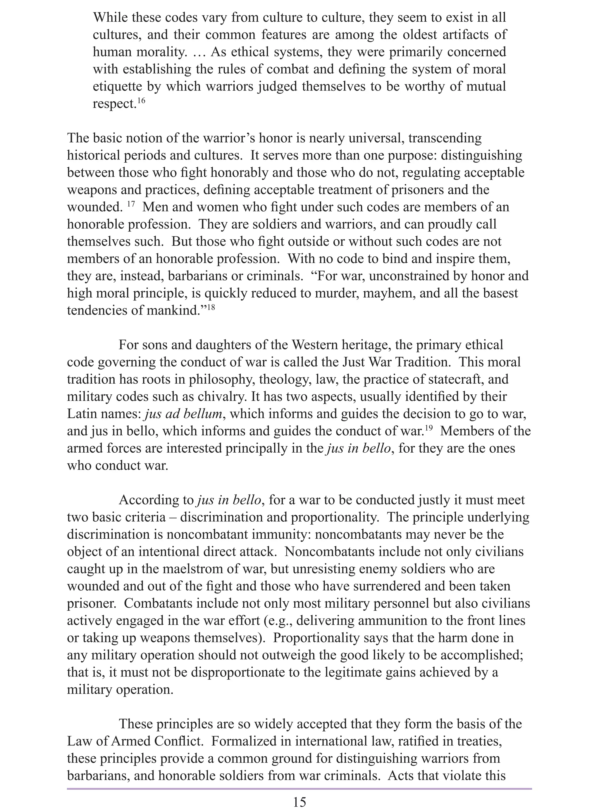 While these codes vary from culture to culture, they seem to exist in all
    cultures, and their common features are among the oldest artifacts of
    human morality. … As ethical systems, they were primarily concerned
    with establishing the rules of combat and deﬁning the system of moral
    etiquette by which warriors judged themselves to be worthy of mutual
    respect.16

The basic notion of the warrior’s honor is nearly universal, transcending
historical periods and cultures. It serves more than one purpose: distinguishing
between those who ﬁght honorably and those who do not, regulating acceptable
weapons and practices, deﬁning acceptable treatment of prisoners and the
wounded. 17 Men and women who ﬁght under such codes are members of an
honorable profession. They are soldiers and warriors, and can proudly call
themselves such. But those who ﬁght outside or without such codes are not
members of an honorable profession. With no code to bind and inspire them,
they are, instead, barbarians or criminals. “For war, unconstrained by honor and
high moral principle, is quickly reduced to murder, mayhem, and all the basest
tendencies of mankind.”18

          For sons and daughters of the Western heritage, the primary ethical
code governing the conduct of war is called the Just War Tradition. This moral
tradition has roots in philosophy, theology, law, the practice of statecraft, and
military codes such as chivalry. It has two aspects, usually identiﬁed by their
Latin names: jus ad bellum, which informs and guides the decision to go to war,
and jus in bello, which informs and guides the conduct of war.19 Members of the
armed forces are interested principally in the jus in bello, for they are the ones
who conduct war.

            According to jus in bello, for a war to be conducted justly it must meet
two basic criteria – discrimination and proportionality. The principle underlying
discrimination is noncombatant immunity: noncombatants may never be the
object of an intentional direct attack. Noncombatants include not only civilians
caught up in the maelstrom of war, but unresisting enemy soldiers who are
wounded and out of the ﬁght and those who have surrendered and been taken
prisoner. Combatants include not only most military personnel but also civilians
actively engaged in the war effort (e.g., delivering ammunition to the front lines
or taking up weapons themselves). Proportionality says that the harm done in
any military operation should not outweigh the good likely to be accomplished;
that is, it must not be disproportionate to the legitimate gains achieved by a
military operation.

         These principles are so widely accepted that they form the basis of the
Law of Armed Conﬂict. Formalized in international law, ratiﬁed in treaties,
these principles provide a common ground for distinguishing warriors from
barbarians, and honorable soldiers from war criminals. Acts that violate this
                                        15
 