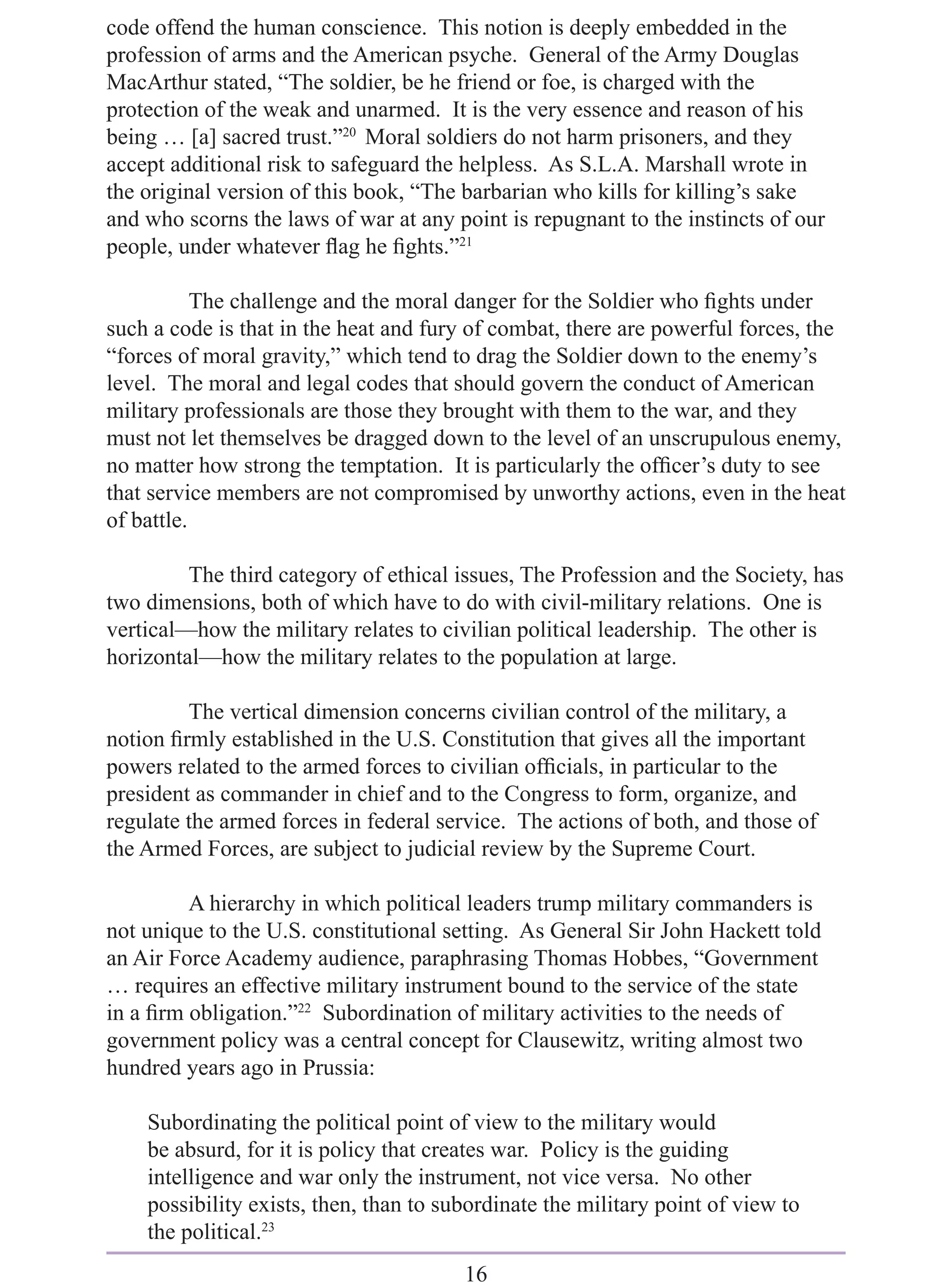 code offend the human conscience. This notion is deeply embedded in the
profession of arms and the American psyche. General of the Army Douglas
MacArthur stated, “The soldier, be he friend or foe, is charged with the
protection of the weak and unarmed. It is the very essence and reason of his
being … [a] sacred trust.”20 Moral soldiers do not harm prisoners, and they
accept additional risk to safeguard the helpless. As S.L.A. Marshall wrote in
the original version of this book, “The barbarian who kills for killing’s sake
and who scorns the laws of war at any point is repugnant to the instincts of our
people, under whatever ﬂag he ﬁghts.”21

           The challenge and the moral danger for the Soldier who ﬁghts under
such a code is that in the heat and fury of combat, there are powerful forces, the
“forces of moral gravity,” which tend to drag the Soldier down to the enemy’s
level. The moral and legal codes that should govern the conduct of American
military professionals are those they brought with them to the war, and they
must not let themselves be dragged down to the level of an unscrupulous enemy,
no matter how strong the temptation. It is particularly the ofﬁcer’s duty to see
that service members are not compromised by unworthy actions, even in the heat
of battle.

         The third category of ethical issues, The Profession and the Society, has
two dimensions, both of which have to do with civil-military relations. One is
vertical—how the military relates to civilian political leadership. The other is
horizontal—how the military relates to the population at large.

         The vertical dimension concerns civilian control of the military, a
notion ﬁrmly established in the U.S. Constitution that gives all the important
powers related to the armed forces to civilian ofﬁcials, in particular to the
president as commander in chief and to the Congress to form, organize, and
regulate the armed forces in federal service. The actions of both, and those of
the Armed Forces, are subject to judicial review by the Supreme Court.

         A hierarchy in which political leaders trump military commanders is
not unique to the U.S. constitutional setting. As General Sir John Hackett told
an Air Force Academy audience, paraphrasing Thomas Hobbes, “Government
… requires an effective military instrument bound to the service of the state
in a ﬁrm obligation.”22 Subordination of military activities to the needs of
government policy was a central concept for Clausewitz, writing almost two
hundred years ago in Prussia:

    Subordinating the political point of view to the military would
    be absurd, for it is policy that creates war. Policy is the guiding
    intelligence and war only the instrument, not vice versa. No other
    possibility exists, then, than to subordinate the military point of view to
    the political.23
                                        16
 