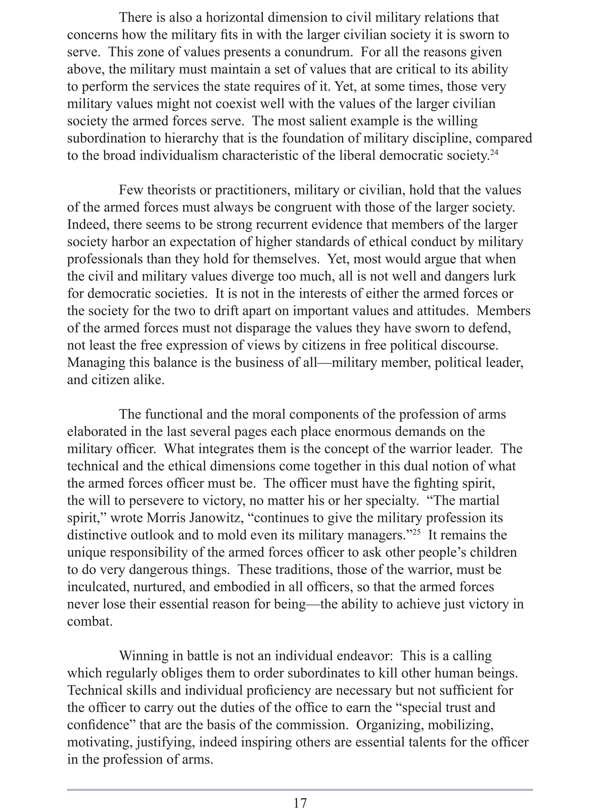There is also a horizontal dimension to civil military relations that
concerns how the military ﬁts in with the larger civilian society it is sworn to
serve. This zone of values presents a conundrum. For all the reasons given
above, the military must maintain a set of values that are critical to its ability
to perform the services the state requires of it. Yet, at some times, those very
military values might not coexist well with the values of the larger civilian
society the armed forces serve. The most salient example is the willing
subordination to hierarchy that is the foundation of military discipline, compared
to the broad individualism characteristic of the liberal democratic society.24

          Few theorists or practitioners, military or civilian, hold that the values
of the armed forces must always be congruent with those of the larger society.
Indeed, there seems to be strong recurrent evidence that members of the larger
society harbor an expectation of higher standards of ethical conduct by military
professionals than they hold for themselves. Yet, most would argue that when
the civil and military values diverge too much, all is not well and dangers lurk
for democratic societies. It is not in the interests of either the armed forces or
the society for the two to drift apart on important values and attitudes. Members
of the armed forces must not disparage the values they have sworn to defend,
not least the free expression of views by citizens in free political discourse.
Managing this balance is the business of all—military member, political leader,
and citizen alike.

          The functional and the moral components of the profession of arms
elaborated in the last several pages each place enormous demands on the
military ofﬁcer. What integrates them is the concept of the warrior leader. The
technical and the ethical dimensions come together in this dual notion of what
the armed forces ofﬁcer must be. The ofﬁcer must have the ﬁghting spirit,
the will to persevere to victory, no matter his or her specialty. “The martial
spirit,” wrote Morris Janowitz, “continues to give the military profession its
distinctive outlook and to mold even its military managers.”25 It remains the
unique responsibility of the armed forces ofﬁcer to ask other people’s children
to do very dangerous things. These traditions, those of the warrior, must be
inculcated, nurtured, and embodied in all ofﬁcers, so that the armed forces
never lose their essential reason for being—the ability to achieve just victory in
combat.

          Winning in battle is not an individual endeavor: This is a calling
which regularly obliges them to order subordinates to kill other human beings.
Technical skills and individual proﬁciency are necessary but not sufﬁcient for
the ofﬁcer to carry out the duties of the ofﬁce to earn the “special trust and
conﬁdence” that are the basis of the commission. Organizing, mobilizing,
motivating, justifying, indeed inspiring others are essential talents for the ofﬁcer
in the profession of arms.


                                         17
 