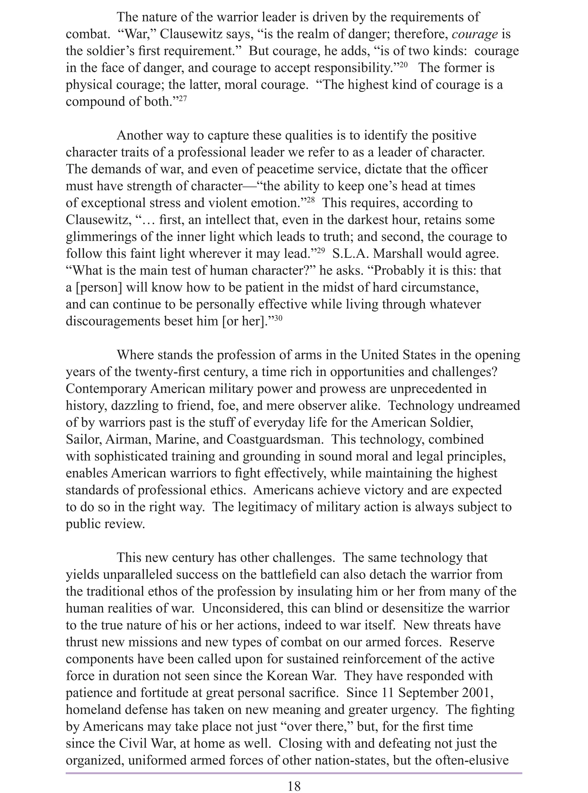 The nature of the warrior leader is driven by the requirements of
combat. “War,” Clausewitz says, “is the realm of danger; therefore, courage is
the soldier’s ﬁrst requirement.” But courage, he adds, “is of two kinds: courage
in the face of danger, and courage to accept responsibility.”20 The former is
physical courage; the latter, moral courage. “The highest kind of courage is a
compound of both.”27

         Another way to capture these qualities is to identify the positive
character traits of a professional leader we refer to as a leader of character.
The demands of war, and even of peacetime service, dictate that the ofﬁcer
must have strength of character—“the ability to keep one’s head at times
of exceptional stress and violent emotion.”28 This requires, according to
Clausewitz, “… ﬁrst, an intellect that, even in the darkest hour, retains some
glimmerings of the inner light which leads to truth; and second, the courage to
follow this faint light wherever it may lead.”29 S.L.A. Marshall would agree.
“What is the main test of human character?” he asks. “Probably it is this: that
a [person] will know how to be patient in the midst of hard circumstance,
and can continue to be personally effective while living through whatever
discouragements beset him [or her].”30

          Where stands the profession of arms in the United States in the opening
years of the twenty-ﬁrst century, a time rich in opportunities and challenges?
Contemporary American military power and prowess are unprecedented in
history, dazzling to friend, foe, and mere observer alike. Technology undreamed
of by warriors past is the stuff of everyday life for the American Soldier,
Sailor, Airman, Marine, and Coastguardsman. This technology, combined
with sophisticated training and grounding in sound moral and legal principles,
enables American warriors to ﬁght effectively, while maintaining the highest
standards of professional ethics. Americans achieve victory and are expected
to do so in the right way. The legitimacy of military action is always subject to
public review.

          This new century has other challenges. The same technology that
yields unparalleled success on the battleﬁeld can also detach the warrior from
the traditional ethos of the profession by insulating him or her from many of the
human realities of war. Unconsidered, this can blind or desensitize the warrior
to the true nature of his or her actions, indeed to war itself. New threats have
thrust new missions and new types of combat on our armed forces. Reserve
components have been called upon for sustained reinforcement of the active
force in duration not seen since the Korean War. They have responded with
patience and fortitude at great personal sacriﬁce. Since 11 September 2001,
homeland defense has taken on new meaning and greater urgency. The ﬁghting
by Americans may take place not just “over there,” but, for the ﬁrst time
since the Civil War, at home as well. Closing with and defeating not just the
organized, uniformed armed forces of other nation-states, but the often-elusive
                                       18
 