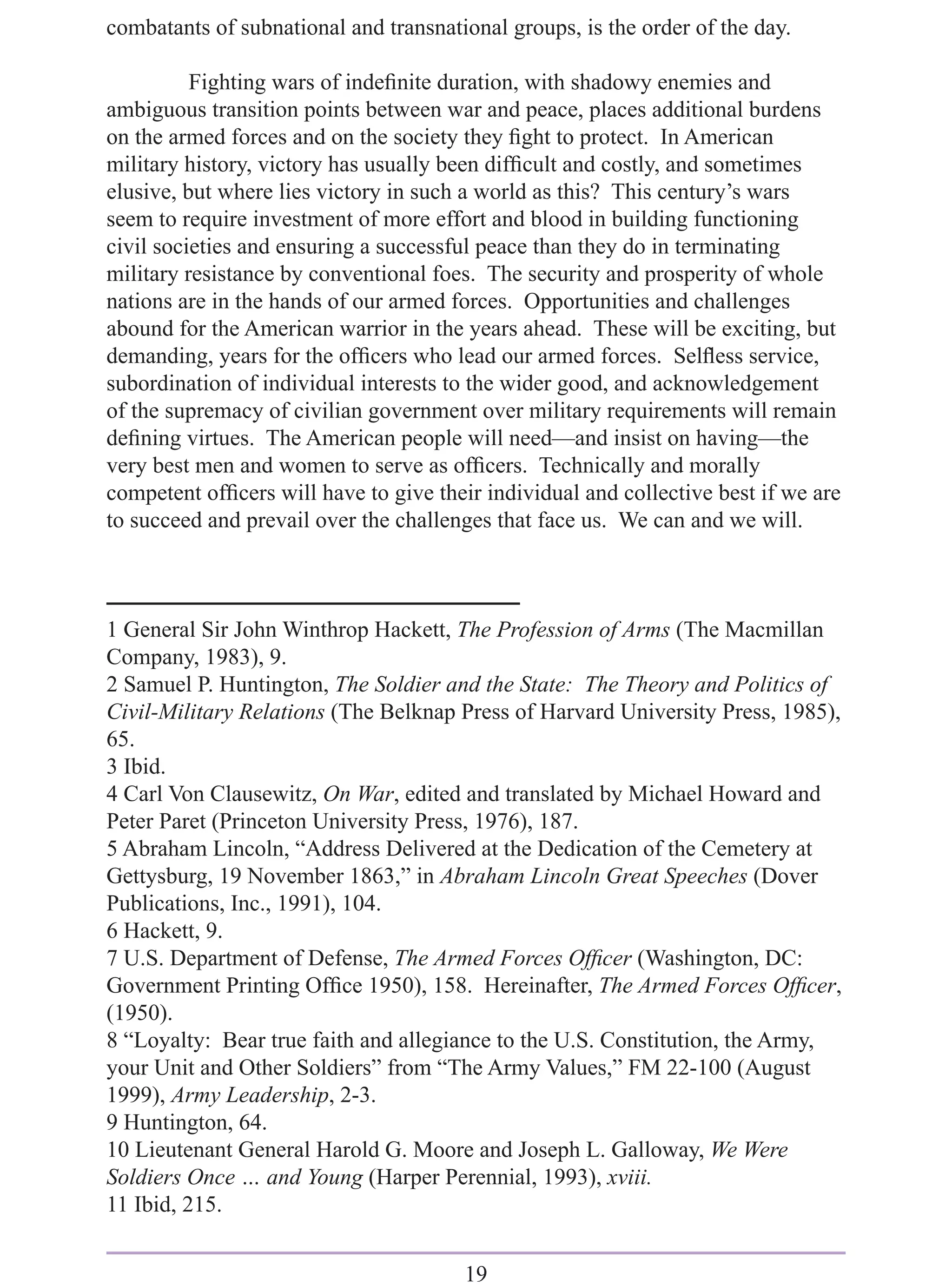 combatants of subnational and transnational groups, is the order of the day.

          Fighting wars of indeﬁnite duration, with shadowy enemies and
ambiguous transition points between war and peace, places additional burdens
on the armed forces and on the society they ﬁght to protect. In American
military history, victory has usually been difﬁcult and costly, and sometimes
elusive, but where lies victory in such a world as this? This century’s wars
seem to require investment of more effort and blood in building functioning
civil societies and ensuring a successful peace than they do in terminating
military resistance by conventional foes. The security and prosperity of whole
nations are in the hands of our armed forces. Opportunities and challenges
abound for the American warrior in the years ahead. These will be exciting, but
demanding, years for the ofﬁcers who lead our armed forces. Selﬂess service,
subordination of individual interests to the wider good, and acknowledgement
of the supremacy of civilian government over military requirements will remain
deﬁning virtues. The American people will need—and insist on having—the
very best men and women to serve as ofﬁcers. Technically and morally
competent ofﬁcers will have to give their individual and collective best if we are
to succeed and prevail over the challenges that face us. We can and we will.



1 General Sir John Winthrop Hackett, The Profession of Arms (The Macmillan
Company, 1983), 9.
2 Samuel P. Huntington, The Soldier and the State: The Theory and Politics of
Civil-Military Relations (The Belknap Press of Harvard University Press, 1985),
65.
3 Ibid.
4 Carl Von Clausewitz, On War, edited and translated by Michael Howard and
Peter Paret (Princeton University Press, 1976), 187.
5 Abraham Lincoln, “Address Delivered at the Dedication of the Cemetery at
Gettysburg, 19 November 1863,” in Abraham Lincoln Great Speeches (Dover
Publications, Inc., 1991), 104.
6 Hackett, 9.
7 U.S. Department of Defense, The Armed Forces Ofﬁcer (Washington, DC:
Government Printing Ofﬁce 1950), 158. Hereinafter, The Armed Forces Ofﬁcer,
(1950).
8 “Loyalty: Bear true faith and allegiance to the U.S. Constitution, the Army,
your Unit and Other Soldiers” from “The Army Values,” FM 22-100 (August
1999), Army Leadership, 2-3.
9 Huntington, 64.
10 Lieutenant General Harold G. Moore and Joseph L. Galloway, We Were
Soldiers Once … and Young (Harper Perennial, 1993), xviii.
11 Ibid, 215.


                                       19
 