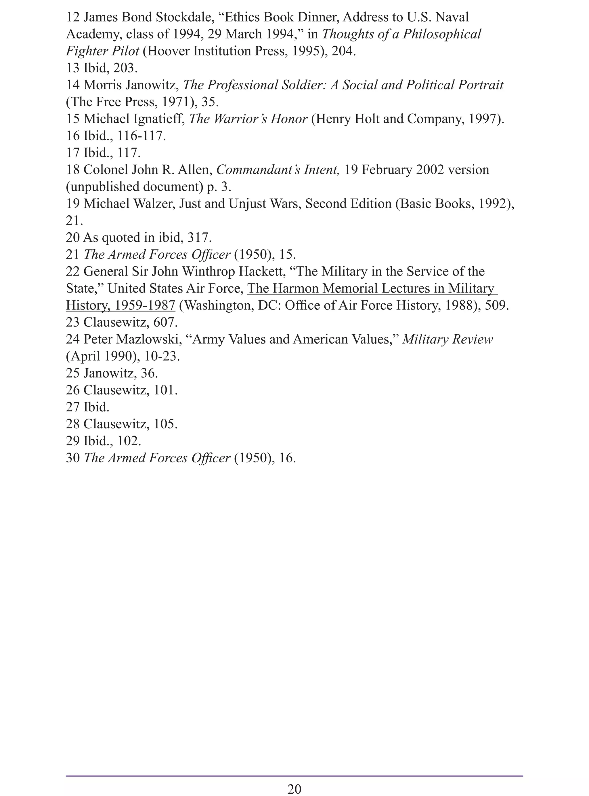 12 James Bond Stockdale, “Ethics Book Dinner, Address to U.S. Naval
Academy, class of 1994, 29 March 1994,” in Thoughts of a Philosophical
Fighter Pilot (Hoover Institution Press, 1995), 204.
13 Ibid, 203.
14 Morris Janowitz, The Professional Soldier: A Social and Political Portrait
(The Free Press, 1971), 35.
15 Michael Ignatieff, The Warrior’s Honor (Henry Holt and Company, 1997).
16 Ibid., 116-117.
17 Ibid., 117.
18 Colonel John R. Allen, Commandant’s Intent, 19 February 2002 version
(unpublished document) p. 3.
19 Michael Walzer, Just and Unjust Wars, Second Edition (Basic Books, 1992),
21.
20 As quoted in ibid, 317.
21 The Armed Forces Ofﬁcer (1950), 15.
22 General Sir John Winthrop Hackett, “The Military in the Service of the
State,” United States Air Force, The Harmon Memorial Lectures in Military
History, 1959-1987 (Washington, DC: Ofﬁce of Air Force History, 1988), 509.
23 Clausewitz, 607.
24 Peter Mazlowski, “Army Values and American Values,” Military Review
(April 1990), 10-23.
25 Janowitz, 36.
26 Clausewitz, 101.
27 Ibid.
28 Clausewitz, 105.
29 Ibid., 102.
30 The Armed Forces Ofﬁcer (1950), 16.




                                      20
 
