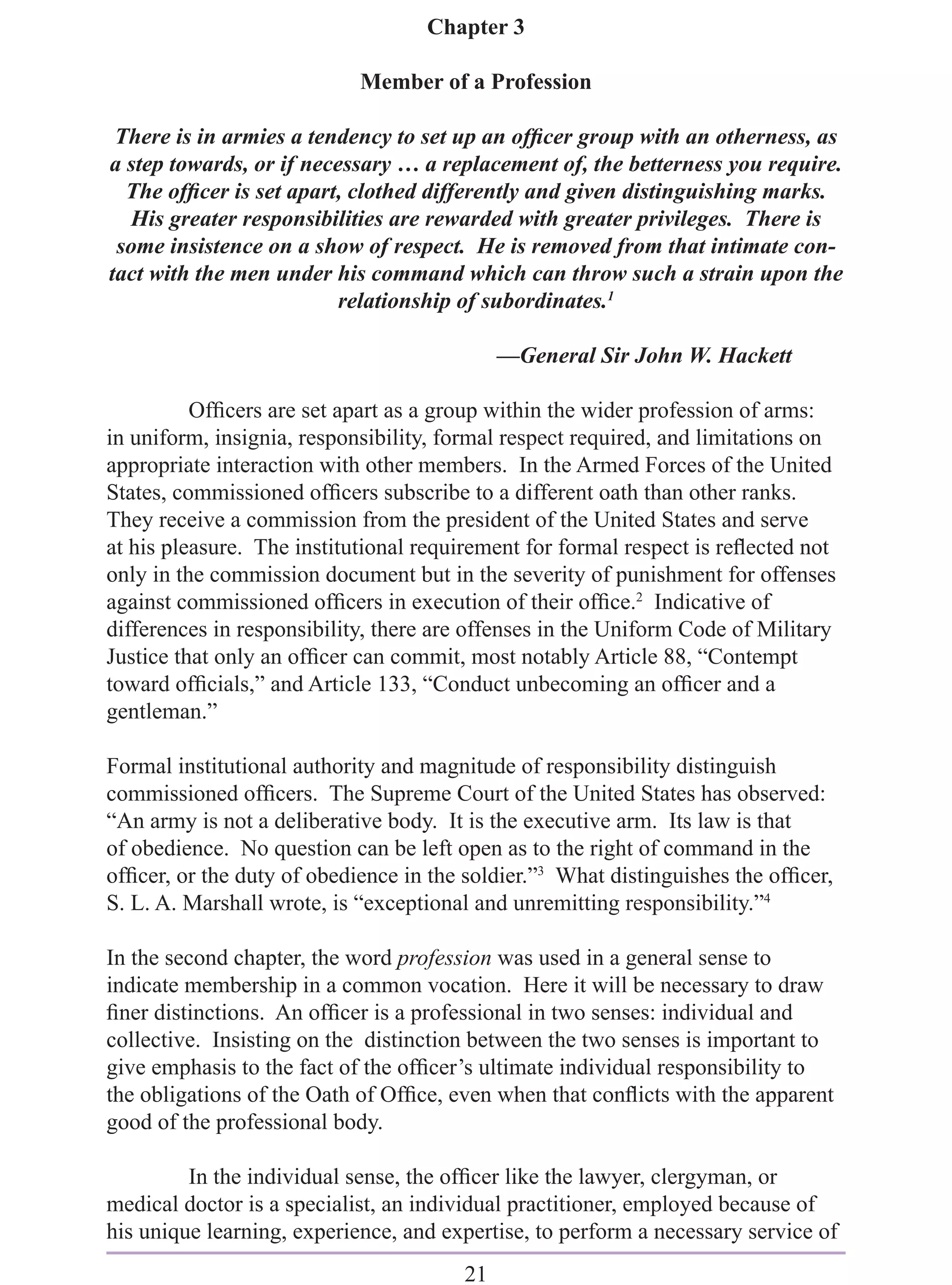 Chapter 3

                            Member of a Profession

 There is in armies a tendency to set up an ofﬁcer group with an otherness, as
a step towards, or if necessary … a replacement of, the betterness you require.
  The ofﬁcer is set apart, clothed differently and given distinguishing marks.
  His greater responsibilities are rewarded with greater privileges. There is
 some insistence on a show of respect. He is removed from that intimate con-
tact with the men under his command which can throw such a strain upon the
                          relationship of subordinates.1

                                            —General Sir John W. Hackett

          Ofﬁcers are set apart as a group within the wider profession of arms:
in uniform, insignia, responsibility, formal respect required, and limitations on
appropriate interaction with other members. In the Armed Forces of the United
States, commissioned ofﬁcers subscribe to a different oath than other ranks.
They receive a commission from the president of the United States and serve
at his pleasure. The institutional requirement for formal respect is reﬂected not
only in the commission document but in the severity of punishment for offenses
against commissioned ofﬁcers in execution of their ofﬁce.2 Indicative of
differences in responsibility, there are offenses in the Uniform Code of Military
Justice that only an ofﬁcer can commit, most notably Article 88, “Contempt
toward ofﬁcials,” and Article 133, “Conduct unbecoming an ofﬁcer and a
gentleman.”

Formal institutional authority and magnitude of responsibility distinguish
commissioned ofﬁcers. The Supreme Court of the United States has observed:
“An army is not a deliberative body. It is the executive arm. Its law is that
of obedience. No question can be left open as to the right of command in the
ofﬁcer, or the duty of obedience in the soldier.”3 What distinguishes the ofﬁcer,
S. L. A. Marshall wrote, is “exceptional and unremitting responsibility.”4

In the second chapter, the word profession was used in a general sense to
indicate membership in a common vocation. Here it will be necessary to draw
ﬁner distinctions. An ofﬁcer is a professional in two senses: individual and
collective. Insisting on the distinction between the two senses is important to
give emphasis to the fact of the ofﬁcer’s ultimate individual responsibility to
the obligations of the Oath of Ofﬁce, even when that conﬂicts with the apparent
good of the professional body.

         In the individual sense, the ofﬁcer like the lawyer, clergyman, or
medical doctor is a specialist, an individual practitioner, employed because of
his unique learning, experience, and expertise, to perform a necessary service of
                                       21
 