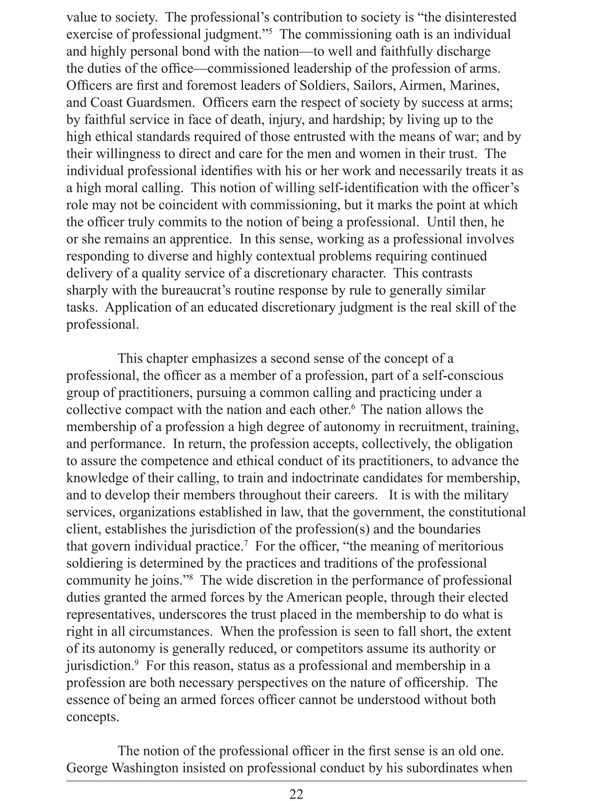 value to society. The professional’s contribution to society is “the disinterested
exercise of professional judgment.”5 The commissioning oath is an individual
and highly personal bond with the nation—to well and faithfully discharge
the duties of the ofﬁce—commissioned leadership of the profession of arms.
Ofﬁcers are ﬁrst and foremost leaders of Soldiers, Sailors, Airmen, Marines,
and Coast Guardsmen. Ofﬁcers earn the respect of society by success at arms;
by faithful service in face of death, injury, and hardship; by living up to the
high ethical standards required of those entrusted with the means of war; and by
their willingness to direct and care for the men and women in their trust. The
individual professional identiﬁes with his or her work and necessarily treats it as
a high moral calling. This notion of willing self-identiﬁcation with the ofﬁcer’s
role may not be coincident with commissioning, but it marks the point at which
the ofﬁcer truly commits to the notion of being a professional. Until then, he
or she remains an apprentice. In this sense, working as a professional involves
responding to diverse and highly contextual problems requiring continued
delivery of a quality service of a discretionary character. This contrasts
sharply with the bureaucrat’s routine response by rule to generally similar
tasks. Application of an educated discretionary judgment is the real skill of the
professional.

          This chapter emphasizes a second sense of the concept of a
professional, the ofﬁcer as a member of a profession, part of a self-conscious
group of practitioners, pursuing a common calling and practicing under a
collective compact with the nation and each other.6 The nation allows the
membership of a profession a high degree of autonomy in recruitment, training,
and performance. In return, the profession accepts, collectively, the obligation
to assure the competence and ethical conduct of its practitioners, to advance the
knowledge of their calling, to train and indoctrinate candidates for membership,
and to develop their members throughout their careers. It is with the military
services, organizations established in law, that the government, the constitutional
client, establishes the jurisdiction of the profession(s) and the boundaries
that govern individual practice.7 For the ofﬁcer, “the meaning of meritorious
soldiering is determined by the practices and traditions of the professional
community he joins.”8 The wide discretion in the performance of professional
duties granted the armed forces by the American people, through their elected
representatives, underscores the trust placed in the membership to do what is
right in all circumstances. When the profession is seen to fall short, the extent
of its autonomy is generally reduced, or competitors assume its authority or
jurisdiction.9 For this reason, status as a professional and membership in a
profession are both necessary perspectives on the nature of ofﬁcership. The
essence of being an armed forces ofﬁcer cannot be understood without both
concepts.

        The notion of the professional ofﬁcer in the ﬁrst sense is an old one.
George Washington insisted on professional conduct by his subordinates when
                                        22
 