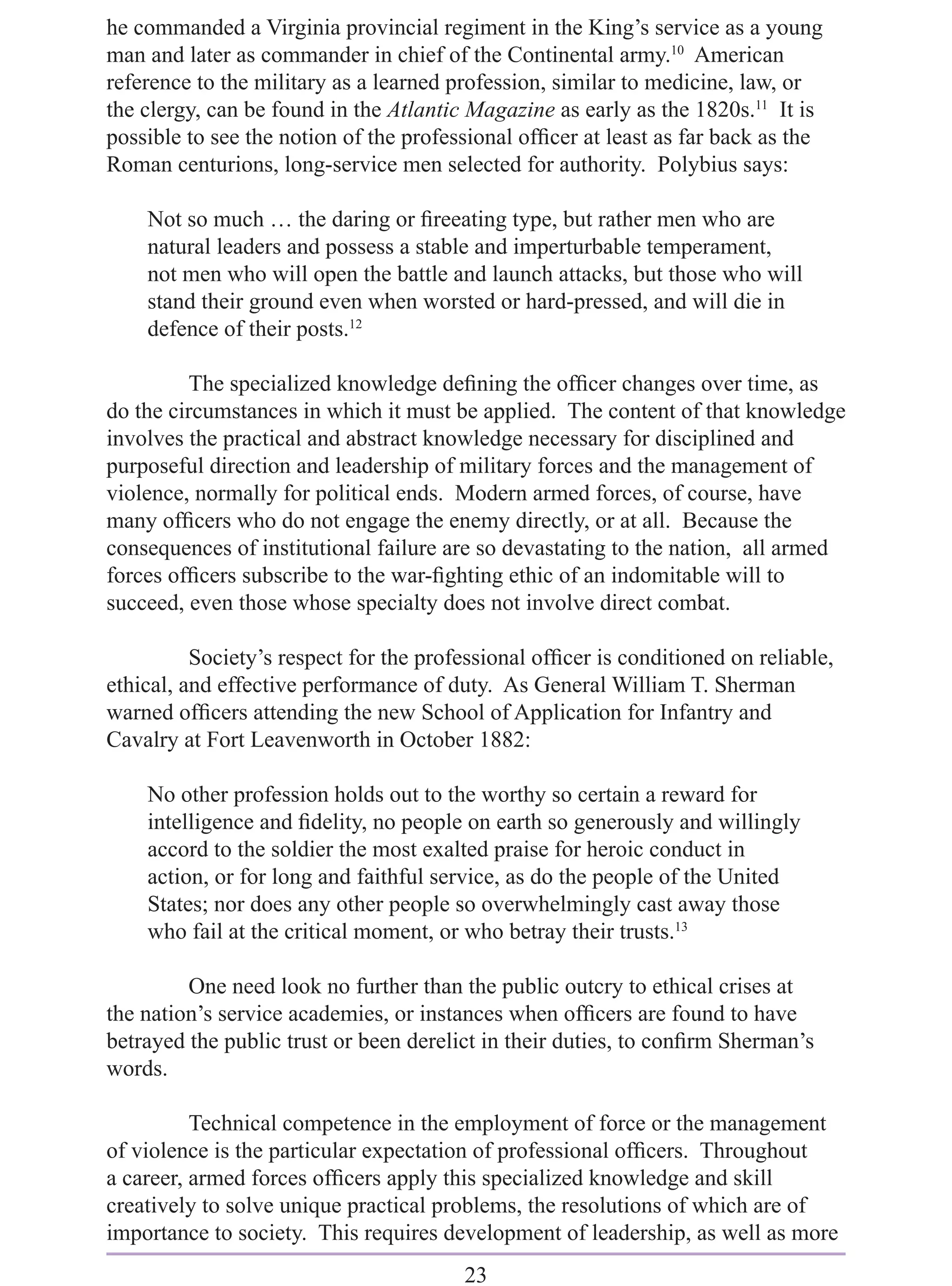 he commanded a Virginia provincial regiment in the King’s service as a young
man and later as commander in chief of the Continental army.10 American
reference to the military as a learned profession, similar to medicine, law, or
the clergy, can be found in the Atlantic Magazine as early as the 1820s.11 It is
possible to see the notion of the professional ofﬁcer at least as far back as the
Roman centurions, long-service men selected for authority. Polybius says:

    Not so much … the daring or ﬁreeating type, but rather men who are
    natural leaders and possess a stable and imperturbable temperament,
    not men who will open the battle and launch attacks, but those who will
    stand their ground even when worsted or hard-pressed, and will die in
    defence of their posts.12

         The specialized knowledge deﬁning the ofﬁcer changes over time, as
do the circumstances in which it must be applied. The content of that knowledge
involves the practical and abstract knowledge necessary for disciplined and
purposeful direction and leadership of military forces and the management of
violence, normally for political ends. Modern armed forces, of course, have
many ofﬁcers who do not engage the enemy directly, or at all. Because the
consequences of institutional failure are so devastating to the nation, all armed
forces ofﬁcers subscribe to the war-ﬁghting ethic of an indomitable will to
succeed, even those whose specialty does not involve direct combat.

          Society’s respect for the professional ofﬁcer is conditioned on reliable,
ethical, and effective performance of duty. As General William T. Sherman
warned ofﬁcers attending the new School of Application for Infantry and
Cavalry at Fort Leavenworth in October 1882:

    No other profession holds out to the worthy so certain a reward for
    intelligence and ﬁdelity, no people on earth so generously and willingly
    accord to the soldier the most exalted praise for heroic conduct in
    action, or for long and faithful service, as do the people of the United
    States; nor does any other people so overwhelmingly cast away those
    who fail at the critical moment, or who betray their trusts.13

         One need look no further than the public outcry to ethical crises at
the nation’s service academies, or instances when ofﬁcers are found to have
betrayed the public trust or been derelict in their duties, to conﬁrm Sherman’s
words.

          Technical competence in the employment of force or the management
of violence is the particular expectation of professional ofﬁcers. Throughout
a career, armed forces ofﬁcers apply this specialized knowledge and skill
creatively to solve unique practical problems, the resolutions of which are of
importance to society. This requires development of leadership, as well as more
                                        23
 