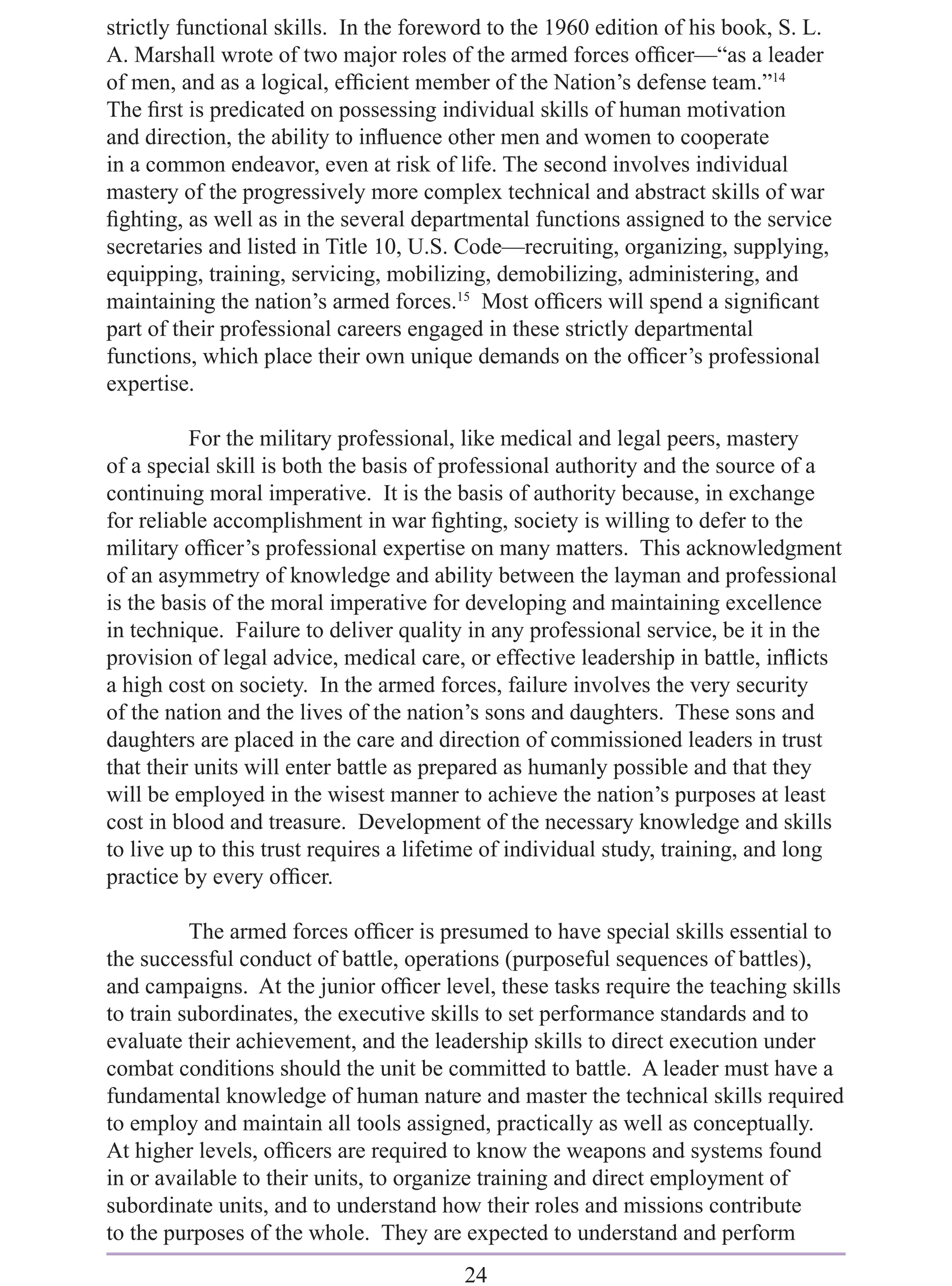 strictly functional skills. In the foreword to the 1960 edition of his book, S. L.
A. Marshall wrote of two major roles of the armed forces ofﬁcer—“as a leader
of men, and as a logical, efﬁcient member of the Nation’s defense team.”14
The ﬁrst is predicated on possessing individual skills of human motivation
and direction, the ability to inﬂuence other men and women to cooperate
in a common endeavor, even at risk of life. The second involves individual
mastery of the progressively more complex technical and abstract skills of war
ﬁghting, as well as in the several departmental functions assigned to the service
secretaries and listed in Title 10, U.S. Code—recruiting, organizing, supplying,
equipping, training, servicing, mobilizing, demobilizing, administering, and
maintaining the nation’s armed forces.15 Most ofﬁcers will spend a signiﬁcant
part of their professional careers engaged in these strictly departmental
functions, which place their own unique demands on the ofﬁcer’s professional
expertise.

          For the military professional, like medical and legal peers, mastery
of a special skill is both the basis of professional authority and the source of a
continuing moral imperative. It is the basis of authority because, in exchange
for reliable accomplishment in war ﬁghting, society is willing to defer to the
military ofﬁcer’s professional expertise on many matters. This acknowledgment
of an asymmetry of knowledge and ability between the layman and professional
is the basis of the moral imperative for developing and maintaining excellence
in technique. Failure to deliver quality in any professional service, be it in the
provision of legal advice, medical care, or effective leadership in battle, inﬂicts
a high cost on society. In the armed forces, failure involves the very security
of the nation and the lives of the nation’s sons and daughters. These sons and
daughters are placed in the care and direction of commissioned leaders in trust
that their units will enter battle as prepared as humanly possible and that they
will be employed in the wisest manner to achieve the nation’s purposes at least
cost in blood and treasure. Development of the necessary knowledge and skills
to live up to this trust requires a lifetime of individual study, training, and long
practice by every ofﬁcer.

          The armed forces ofﬁcer is presumed to have special skills essential to
the successful conduct of battle, operations (purposeful sequences of battles),
and campaigns. At the junior ofﬁcer level, these tasks require the teaching skills
to train subordinates, the executive skills to set performance standards and to
evaluate their achievement, and the leadership skills to direct execution under
combat conditions should the unit be committed to battle. A leader must have a
fundamental knowledge of human nature and master the technical skills required
to employ and maintain all tools assigned, practically as well as conceptually.
At higher levels, ofﬁcers are required to know the weapons and systems found
in or available to their units, to organize training and direct employment of
subordinate units, and to understand how their roles and missions contribute
to the purposes of the whole. They are expected to understand and perform
                                        24
 