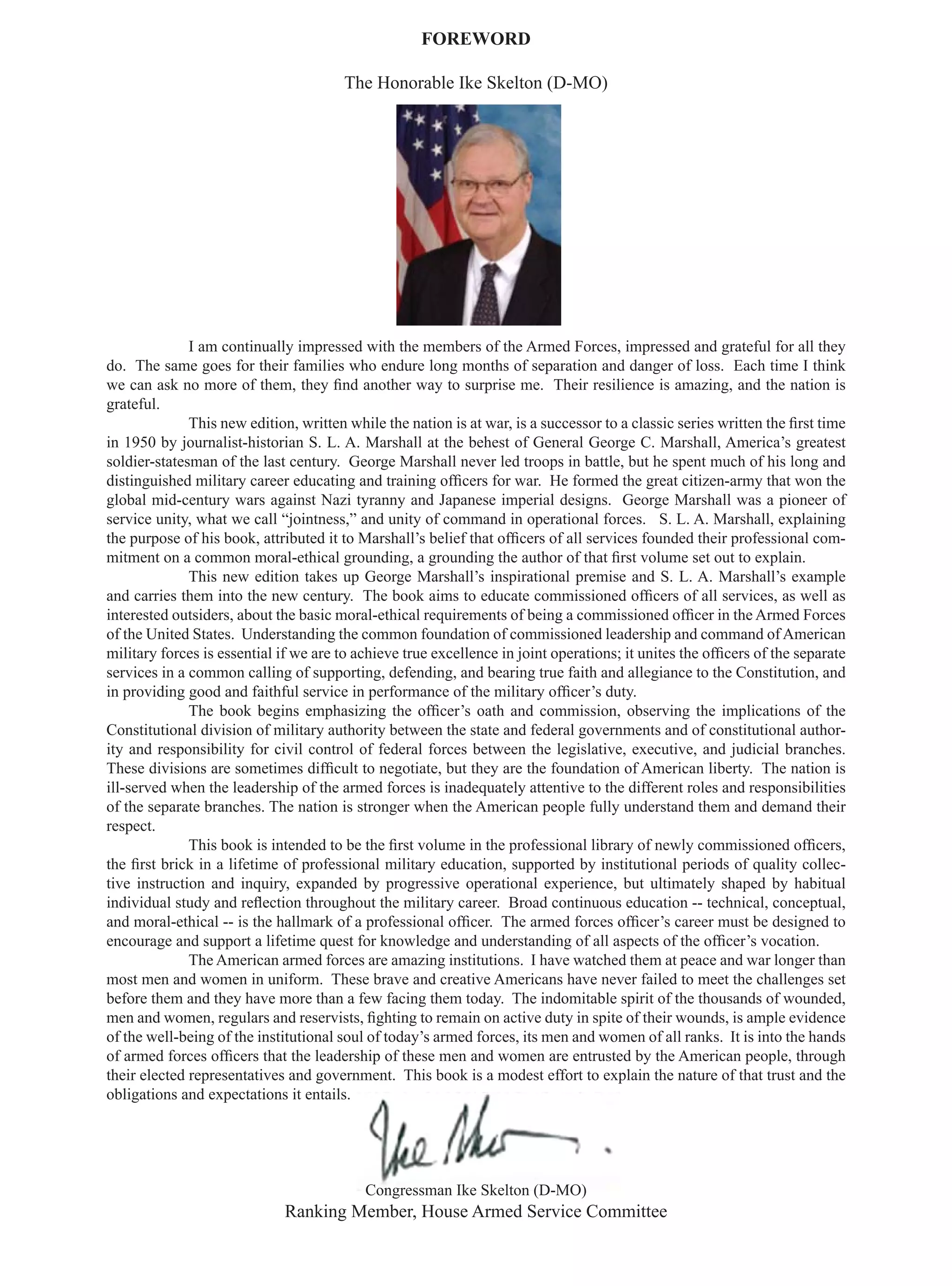 FOREWORD

                                       The Honorable Ike Skelton (D-MO)




              I am continually impressed with the members of the Armed Forces, impressed and grateful for all they
do. The same goes for their families who endure long months of separation and danger of loss. Each time I think
we can ask no more of them, they ﬁnd another way to surprise me. Their resilience is amazing, and the nation is
grateful.
              This new edition, written while the nation is at war, is a successor to a classic series written the ﬁrst time
in 1950 by journalist-historian S. L. A. Marshall at the behest of General George C. Marshall, America’s greatest
soldier-statesman of the last century. George Marshall never led troops in battle, but he spent much of his long and
distinguished military career educating and training ofﬁcers for war. He formed the great citizen-army that won the
global mid-century wars against Nazi tyranny and Japanese imperial designs. George Marshall was a pioneer of
service unity, what we call “jointness,” and unity of command in operational forces. S. L. A. Marshall, explaining
the purpose of his book, attributed it to Marshall’s belief that ofﬁcers of all services founded their professional com-
mitment on a common moral-ethical grounding, a grounding the author of that ﬁrst volume set out to explain.
              This new edition takes up George Marshall’s inspirational premise and S. L. A. Marshall’s example
and carries them into the new century. The book aims to educate commissioned ofﬁcers of all services, as well as
interested outsiders, about the basic moral-ethical requirements of being a commissioned ofﬁcer in the Armed Forces
of the United States. Understanding the common foundation of commissioned leadership and command of American
military forces is essential if we are to achieve true excellence in joint operations; it unites the ofﬁcers of the separate
services in a common calling of supporting, defending, and bearing true faith and allegiance to the Constitution, and
in providing good and faithful service in performance of the military ofﬁcer’s duty.
              The book begins emphasizing the ofﬁcer’s oath and commission, observing the implications of the
Constitutional division of military authority between the state and federal governments and of constitutional author-
ity and responsibility for civil control of federal forces between the legislative, executive, and judicial branches.
These divisions are sometimes difﬁcult to negotiate, but they are the foundation of American liberty. The nation is
ill-served when the leadership of the armed forces is inadequately attentive to the different roles and responsibilities
of the separate branches. The nation is stronger when the American people fully understand them and demand their
respect.
              This book is intended to be the ﬁrst volume in the professional library of newly commissioned ofﬁcers,
the ﬁrst brick in a lifetime of professional military education, supported by institutional periods of quality collec-
tive instruction and inquiry, expanded by progressive operational experience, but ultimately shaped by habitual
individual study and reﬂection throughout the military career. Broad continuous education -- technical, conceptual,
and moral-ethical -- is the hallmark of a professional ofﬁcer. The armed forces ofﬁcer’s career must be designed to
encourage and support a lifetime quest for knowledge and understanding of all aspects of the ofﬁcer’s vocation.
              The American armed forces are amazing institutions. I have watched them at peace and war longer than
most men and women in uniform. These brave and creative Americans have never failed to meet the challenges set
before them and they have more than a few facing them today. The indomitable spirit of the thousands of wounded,
men and women, regulars and reservists, ﬁghting to remain on active duty in spite of their wounds, is ample evidence
of the well-being of the institutional soul of today’s armed forces, its men and women of all ranks. It is into the hands
of armed forces ofﬁcers that the leadership of these men and women are entrusted by the American people, through
their elected representatives and government. This book is a modest effort to explain the nature of that trust and the
obligations and expectations it entails.




                                           Congressman Ike Skelton (D-MO)
                             Ranking Member, House Armed Service Committee
 