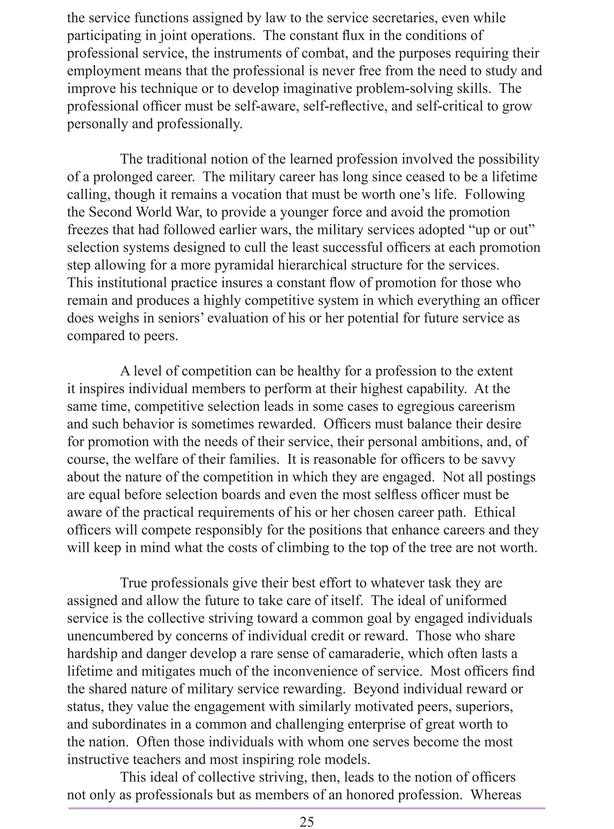 the service functions assigned by law to the service secretaries, even while
participating in joint operations. The constant ﬂux in the conditions of
professional service, the instruments of combat, and the purposes requiring their
employment means that the professional is never free from the need to study and
improve his technique or to develop imaginative problem-solving skills. The
professional ofﬁcer must be self-aware, self-reﬂective, and self-critical to grow
personally and professionally.

          The traditional notion of the learned profession involved the possibility
of a prolonged career. The military career has long since ceased to be a lifetime
calling, though it remains a vocation that must be worth one’s life. Following
the Second World War, to provide a younger force and avoid the promotion
freezes that had followed earlier wars, the military services adopted “up or out”
selection systems designed to cull the least successful ofﬁcers at each promotion
step allowing for a more pyramidal hierarchical structure for the services.
This institutional practice insures a constant ﬂow of promotion for those who
remain and produces a highly competitive system in which everything an ofﬁcer
does weighs in seniors’ evaluation of his or her potential for future service as
compared to peers.

          A level of competition can be healthy for a profession to the extent
it inspires individual members to perform at their highest capability. At the
same time, competitive selection leads in some cases to egregious careerism
and such behavior is sometimes rewarded. Ofﬁcers must balance their desire
for promotion with the needs of their service, their personal ambitions, and, of
course, the welfare of their families. It is reasonable for ofﬁcers to be savvy
about the nature of the competition in which they are engaged. Not all postings
are equal before selection boards and even the most selﬂess ofﬁcer must be
aware of the practical requirements of his or her chosen career path. Ethical
ofﬁcers will compete responsibly for the positions that enhance careers and they
will keep in mind what the costs of climbing to the top of the tree are not worth.

          True professionals give their best effort to whatever task they are
assigned and allow the future to take care of itself. The ideal of uniformed
service is the collective striving toward a common goal by engaged individuals
unencumbered by concerns of individual credit or reward. Those who share
hardship and danger develop a rare sense of camaraderie, which often lasts a
lifetime and mitigates much of the inconvenience of service. Most ofﬁcers ﬁnd
the shared nature of military service rewarding. Beyond individual reward or
status, they value the engagement with similarly motivated peers, superiors,
and subordinates in a common and challenging enterprise of great worth to
the nation. Often those individuals with whom one serves become the most
instructive teachers and most inspiring role models.
          This ideal of collective striving, then, leads to the notion of ofﬁcers
not only as professionals but as members of an honored profession. Whereas
                                        25
 