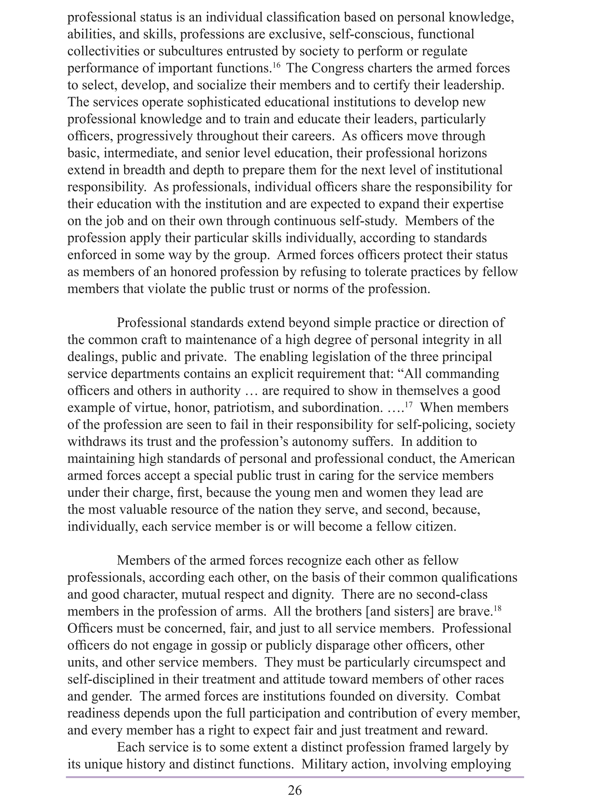 professional status is an individual classiﬁcation based on personal knowledge,
abilities, and skills, professions are exclusive, self-conscious, functional
collectivities or subcultures entrusted by society to perform or regulate
performance of important functions.16 The Congress charters the armed forces
to select, develop, and socialize their members and to certify their leadership.
The services operate sophisticated educational institutions to develop new
professional knowledge and to train and educate their leaders, particularly
ofﬁcers, progressively throughout their careers. As ofﬁcers move through
basic, intermediate, and senior level education, their professional horizons
extend in breadth and depth to prepare them for the next level of institutional
responsibility. As professionals, individual ofﬁcers share the responsibility for
their education with the institution and are expected to expand their expertise
on the job and on their own through continuous self-study. Members of the
profession apply their particular skills individually, according to standards
enforced in some way by the group. Armed forces ofﬁcers protect their status
as members of an honored profession by refusing to tolerate practices by fellow
members that violate the public trust or norms of the profession.

         Professional standards extend beyond simple practice or direction of
the common craft to maintenance of a high degree of personal integrity in all
dealings, public and private. The enabling legislation of the three principal
service departments contains an explicit requirement that: “All commanding
ofﬁcers and others in authority … are required to show in themselves a good
example of virtue, honor, patriotism, and subordination. ….17 When members
of the profession are seen to fail in their responsibility for self-policing, society
withdraws its trust and the profession’s autonomy suffers. In addition to
maintaining high standards of personal and professional conduct, the American
armed forces accept a special public trust in caring for the service members
under their charge, ﬁrst, because the young men and women they lead are
the most valuable resource of the nation they serve, and second, because,
individually, each service member is or will become a fellow citizen.

         Members of the armed forces recognize each other as fellow
professionals, according each other, on the basis of their common qualiﬁcations
and good character, mutual respect and dignity. There are no second-class
members in the profession of arms. All the brothers [and sisters] are brave.18
Ofﬁcers must be concerned, fair, and just to all service members. Professional
ofﬁcers do not engage in gossip or publicly disparage other ofﬁcers, other
units, and other service members. They must be particularly circumspect and
self-disciplined in their treatment and attitude toward members of other races
and gender. The armed forces are institutions founded on diversity. Combat
readiness depends upon the full participation and contribution of every member,
and every member has a right to expect fair and just treatment and reward.
         Each service is to some extent a distinct profession framed largely by
its unique history and distinct functions. Military action, involving employing
                                         26
 