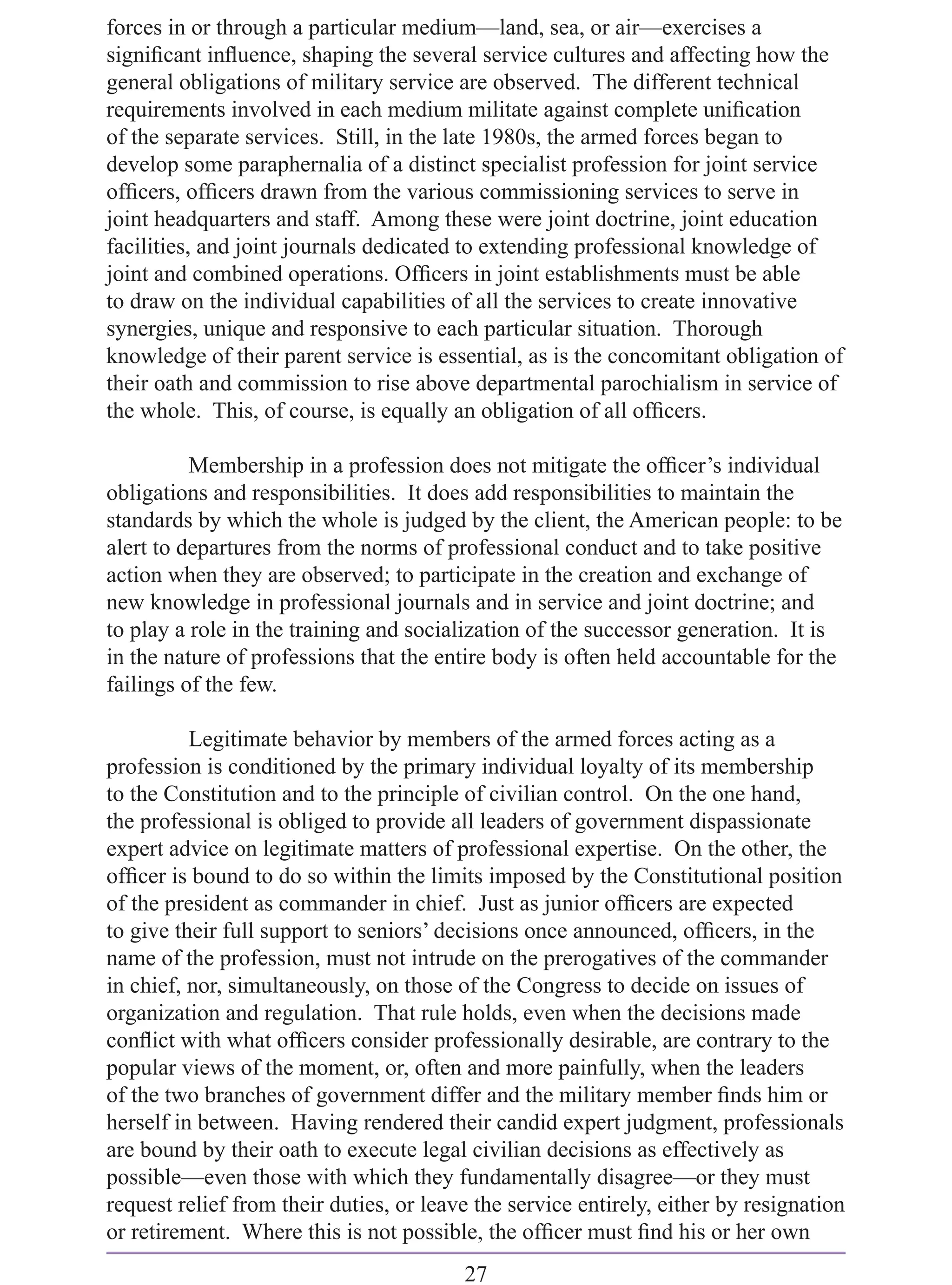 forces in or through a particular medium—land, sea, or air—exercises a
signiﬁcant inﬂuence, shaping the several service cultures and affecting how the
general obligations of military service are observed. The different technical
requirements involved in each medium militate against complete uniﬁcation
of the separate services. Still, in the late 1980s, the armed forces began to
develop some paraphernalia of a distinct specialist profession for joint service
ofﬁcers, ofﬁcers drawn from the various commissioning services to serve in
joint headquarters and staff. Among these were joint doctrine, joint education
facilities, and joint journals dedicated to extending professional knowledge of
joint and combined operations. Ofﬁcers in joint establishments must be able
to draw on the individual capabilities of all the services to create innovative
synergies, unique and responsive to each particular situation. Thorough
knowledge of their parent service is essential, as is the concomitant obligation of
their oath and commission to rise above departmental parochialism in service of
the whole. This, of course, is equally an obligation of all ofﬁcers.

          Membership in a profession does not mitigate the ofﬁcer’s individual
obligations and responsibilities. It does add responsibilities to maintain the
standards by which the whole is judged by the client, the American people: to be
alert to departures from the norms of professional conduct and to take positive
action when they are observed; to participate in the creation and exchange of
new knowledge in professional journals and in service and joint doctrine; and
to play a role in the training and socialization of the successor generation. It is
in the nature of professions that the entire body is often held accountable for the
failings of the few.

          Legitimate behavior by members of the armed forces acting as a
profession is conditioned by the primary individual loyalty of its membership
to the Constitution and to the principle of civilian control. On the one hand,
the professional is obliged to provide all leaders of government dispassionate
expert advice on legitimate matters of professional expertise. On the other, the
ofﬁcer is bound to do so within the limits imposed by the Constitutional position
of the president as commander in chief. Just as junior ofﬁcers are expected
to give their full support to seniors’ decisions once announced, ofﬁcers, in the
name of the profession, must not intrude on the prerogatives of the commander
in chief, nor, simultaneously, on those of the Congress to decide on issues of
organization and regulation. That rule holds, even when the decisions made
conﬂict with what ofﬁcers consider professionally desirable, are contrary to the
popular views of the moment, or, often and more painfully, when the leaders
of the two branches of government differ and the military member ﬁnds him or
herself in between. Having rendered their candid expert judgment, professionals
are bound by their oath to execute legal civilian decisions as effectively as
possible—even those with which they fundamentally disagree—or they must
request relief from their duties, or leave the service entirely, either by resignation
or retirement. Where this is not possible, the ofﬁcer must ﬁnd his or her own
                                         27
 