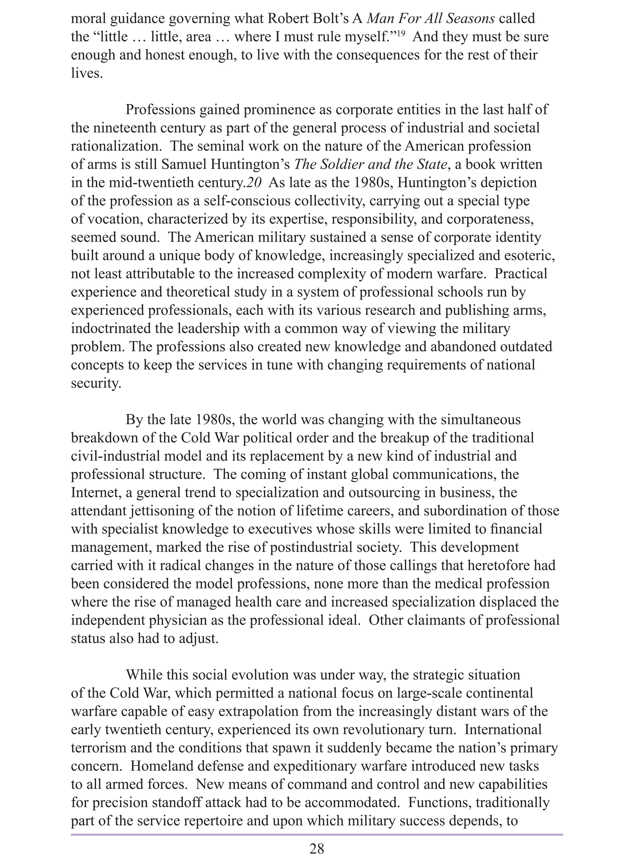 moral guidance governing what Robert Bolt’s A Man For All Seasons called
the “little … little, area … where I must rule myself.”19 And they must be sure
enough and honest enough, to live with the consequences for the rest of their
lives.

          Professions gained prominence as corporate entities in the last half of
the nineteenth century as part of the general process of industrial and societal
rationalization. The seminal work on the nature of the American profession
of arms is still Samuel Huntington’s The Soldier and the State, a book written
in the mid-twentieth century.20 As late as the 1980s, Huntington’s depiction
of the profession as a self-conscious collectivity, carrying out a special type
of vocation, characterized by its expertise, responsibility, and corporateness,
seemed sound. The American military sustained a sense of corporate identity
built around a unique body of knowledge, increasingly specialized and esoteric,
not least attributable to the increased complexity of modern warfare. Practical
experience and theoretical study in a system of professional schools run by
experienced professionals, each with its various research and publishing arms,
indoctrinated the leadership with a common way of viewing the military
problem. The professions also created new knowledge and abandoned outdated
concepts to keep the services in tune with changing requirements of national
security.

          By the late 1980s, the world was changing with the simultaneous
breakdown of the Cold War political order and the breakup of the traditional
civil-industrial model and its replacement by a new kind of industrial and
professional structure. The coming of instant global communications, the
Internet, a general trend to specialization and outsourcing in business, the
attendant jettisoning of the notion of lifetime careers, and subordination of those
with specialist knowledge to executives whose skills were limited to ﬁnancial
management, marked the rise of postindustrial society. This development
carried with it radical changes in the nature of those callings that heretofore had
been considered the model professions, none more than the medical profession
where the rise of managed health care and increased specialization displaced the
independent physician as the professional ideal. Other claimants of professional
status also had to adjust.

          While this social evolution was under way, the strategic situation
of the Cold War, which permitted a national focus on large-scale continental
warfare capable of easy extrapolation from the increasingly distant wars of the
early twentieth century, experienced its own revolutionary turn. International
terrorism and the conditions that spawn it suddenly became the nation’s primary
concern. Homeland defense and expeditionary warfare introduced new tasks
to all armed forces. New means of command and control and new capabilities
for precision standoff attack had to be accommodated. Functions, traditionally
part of the service repertoire and upon which military success depends, to
                                        28
 