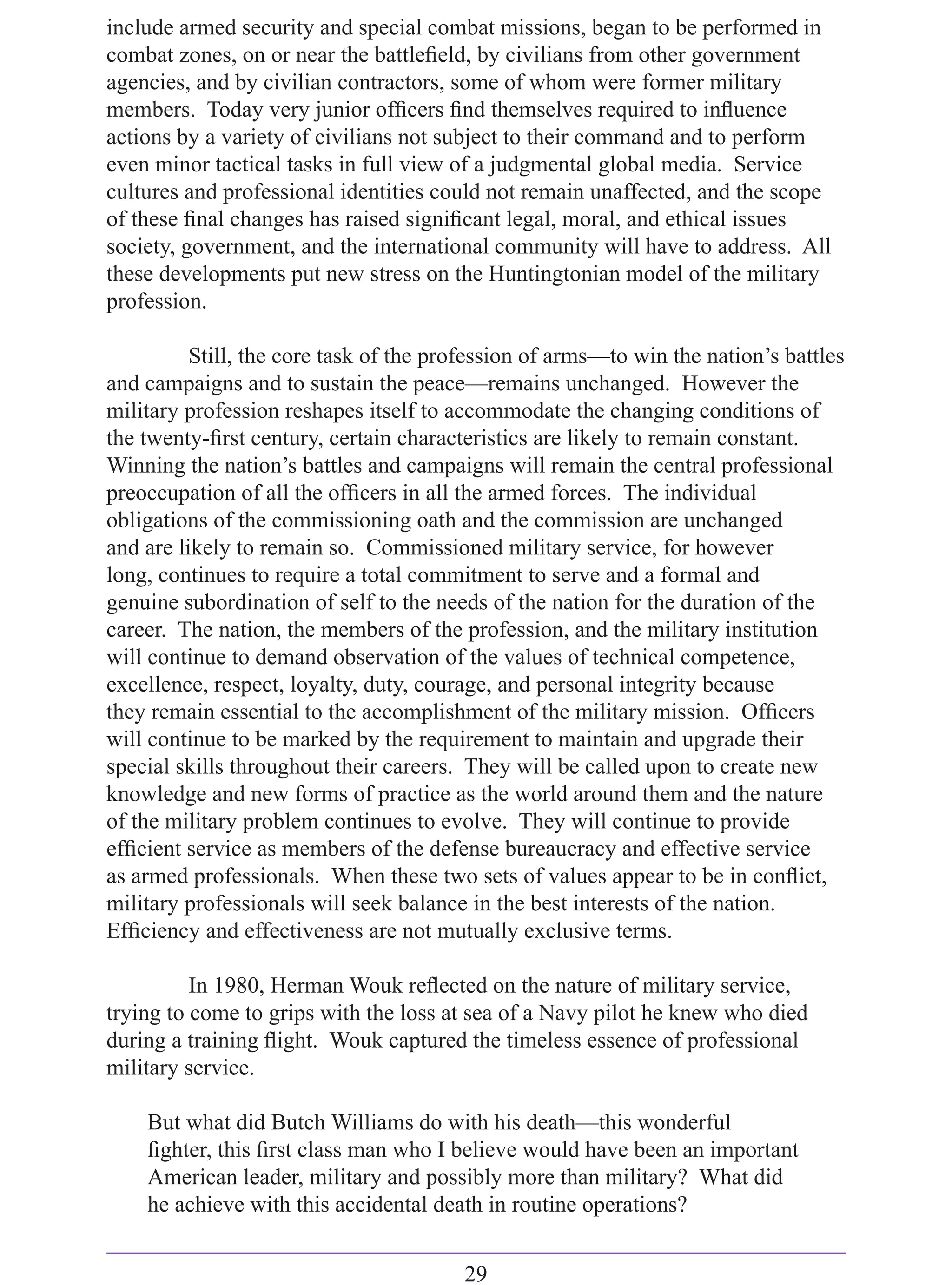 include armed security and special combat missions, began to be performed in
combat zones, on or near the battleﬁeld, by civilians from other government
agencies, and by civilian contractors, some of whom were former military
members. Today very junior ofﬁcers ﬁnd themselves required to inﬂuence
actions by a variety of civilians not subject to their command and to perform
even minor tactical tasks in full view of a judgmental global media. Service
cultures and professional identities could not remain unaffected, and the scope
of these ﬁnal changes has raised signiﬁcant legal, moral, and ethical issues
society, government, and the international community will have to address. All
these developments put new stress on the Huntingtonian model of the military
profession.

          Still, the core task of the profession of arms—to win the nation’s battles
and campaigns and to sustain the peace—remains unchanged. However the
military profession reshapes itself to accommodate the changing conditions of
the twenty-ﬁrst century, certain characteristics are likely to remain constant.
Winning the nation’s battles and campaigns will remain the central professional
preoccupation of all the ofﬁcers in all the armed forces. The individual
obligations of the commissioning oath and the commission are unchanged
and are likely to remain so. Commissioned military service, for however
long, continues to require a total commitment to serve and a formal and
genuine subordination of self to the needs of the nation for the duration of the
career. The nation, the members of the profession, and the military institution
will continue to demand observation of the values of technical competence,
excellence, respect, loyalty, duty, courage, and personal integrity because
they remain essential to the accomplishment of the military mission. Ofﬁcers
will continue to be marked by the requirement to maintain and upgrade their
special skills throughout their careers. They will be called upon to create new
knowledge and new forms of practice as the world around them and the nature
of the military problem continues to evolve. They will continue to provide
efﬁcient service as members of the defense bureaucracy and effective service
as armed professionals. When these two sets of values appear to be in conﬂict,
military professionals will seek balance in the best interests of the nation.
Efﬁciency and effectiveness are not mutually exclusive terms.

          In 1980, Herman Wouk reﬂected on the nature of military service,
trying to come to grips with the loss at sea of a Navy pilot he knew who died
during a training ﬂight. Wouk captured the timeless essence of professional
military service.

    But what did Butch Williams do with his death—this wonderful
    ﬁghter, this ﬁrst class man who I believe would have been an important
    American leader, military and possibly more than military? What did
    he achieve with this accidental death in routine operations?


                                        29
 