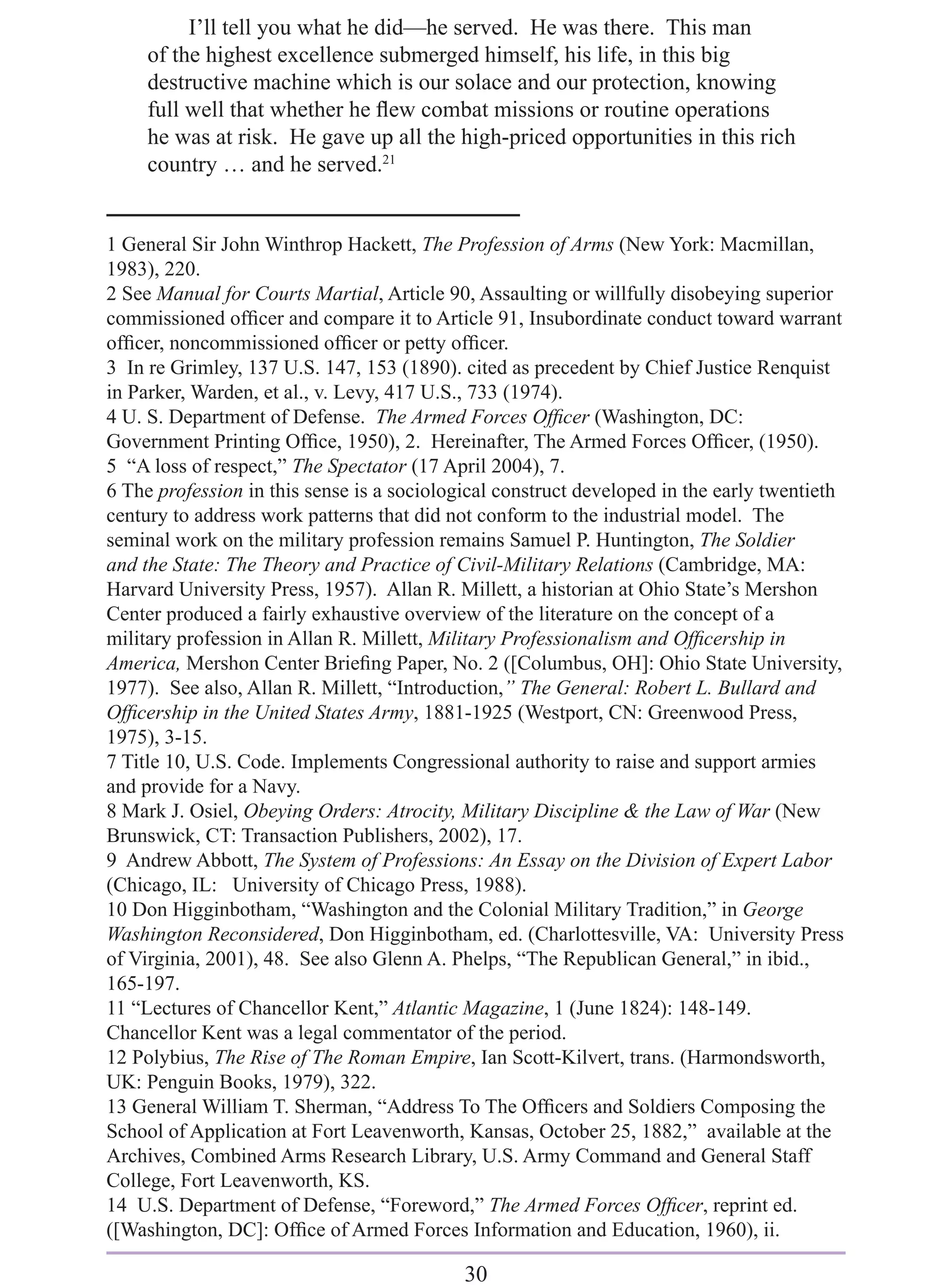 I’ll tell you what he did—he served. He was there. This man
     of the highest excellence submerged himself, his life, in this big
     destructive machine which is our solace and our protection, knowing
     full well that whether he ﬂew combat missions or routine operations
     he was at risk. He gave up all the high-priced opportunities in this rich
     country … and he served.21


1 General Sir John Winthrop Hackett, The Profession of Arms (New York: Macmillan,
1983), 220.
2 See Manual for Courts Martial, Article 90, Assaulting or willfully disobeying superior
commissioned ofﬁcer and compare it to Article 91, Insubordinate conduct toward warrant
ofﬁcer, noncommissioned ofﬁcer or petty ofﬁcer.
3 In re Grimley, 137 U.S. 147, 153 (1890). cited as precedent by Chief Justice Renquist
in Parker, Warden, et al., v. Levy, 417 U.S., 733 (1974).
4 U. S. Department of Defense. The Armed Forces Ofﬁcer (Washington, DC:
Government Printing Ofﬁce, 1950), 2. Hereinafter, The Armed Forces Ofﬁcer, (1950).
5 “A loss of respect,” The Spectator (17 April 2004), 7.
6 The profession in this sense is a sociological construct developed in the early twentieth
century to address work patterns that did not conform to the industrial model. The
seminal work on the military profession remains Samuel P. Huntington, The Soldier
and the State: The Theory and Practice of Civil-Military Relations (Cambridge, MA:
Harvard University Press, 1957). Allan R. Millett, a historian at Ohio State’s Mershon
Center produced a fairly exhaustive overview of the literature on the concept of a
military profession in Allan R. Millett, Military Professionalism and Ofﬁcership in
America, Mershon Center Brieﬁng Paper, No. 2 ([Columbus, OH]: Ohio State University,
1977). See also, Allan R. Millett, “Introduction,” The General: Robert L. Bullard and
Ofﬁcership in the United States Army, 1881-1925 (Westport, CN: Greenwood Press,
1975), 3-15.
7 Title 10, U.S. Code. Implements Congressional authority to raise and support armies
and provide for a Navy.
8 Mark J. Osiel, Obeying Orders: Atrocity, Military Discipline & the Law of War (New
Brunswick, CT: Transaction Publishers, 2002), 17.
9 Andrew Abbott, The System of Professions: An Essay on the Division of Expert Labor
(Chicago, IL: University of Chicago Press, 1988).
10 Don Higginbotham, “Washington and the Colonial Military Tradition,” in George
Washington Reconsidered, Don Higginbotham, ed. (Charlottesville, VA: University Press
of Virginia, 2001), 48. See also Glenn A. Phelps, “The Republican General,” in ibid.,
165-197.
11 “Lectures of Chancellor Kent,” Atlantic Magazine, 1 (June 1824): 148-149.
Chancellor Kent was a legal commentator of the period.
12 Polybius, The Rise of The Roman Empire, Ian Scott-Kilvert, trans. (Harmondsworth,
UK: Penguin Books, 1979), 322.
13 General William T. Sherman, “Address To The Ofﬁcers and Soldiers Composing the
School of Application at Fort Leavenworth, Kansas, October 25, 1882,” available at the
Archives, Combined Arms Research Library, U.S. Army Command and General Staff
College, Fort Leavenworth, KS.
14 U.S. Department of Defense, “Foreword,” The Armed Forces Ofﬁcer, reprint ed.
([Washington, DC]: Ofﬁce of Armed Forces Information and Education, 1960), ii.

                                            30
 
