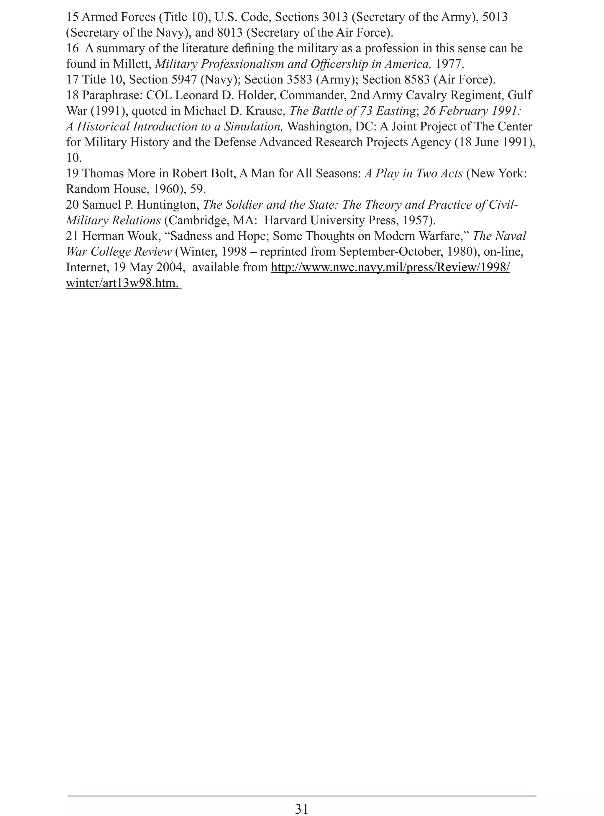 15 Armed Forces (Title 10), U.S. Code, Sections 3013 (Secretary of the Army), 5013
(Secretary of the Navy), and 8013 (Secretary of the Air Force).
16 A summary of the literature deﬁning the military as a profession in this sense can be
found in Millett, Military Professionalism and Ofﬁcership in America, 1977.
17 Title 10, Section 5947 (Navy); Section 3583 (Army); Section 8583 (Air Force).
18 Paraphrase: COL Leonard D. Holder, Commander, 2nd Army Cavalry Regiment, Gulf
War (1991), quoted in Michael D. Krause, The Battle of 73 Easting; 26 February 1991:
A Historical Introduction to a Simulation, Washington, DC: A Joint Project of The Center
for Military History and the Defense Advanced Research Projects Agency (18 June 1991),
10.
19 Thomas More in Robert Bolt, A Man for All Seasons: A Play in Two Acts (New York:
Random House, 1960), 59.
20 Samuel P. Huntington, The Soldier and the State: The Theory and Practice of Civil-
Military Relations (Cambridge, MA: Harvard University Press, 1957).
21 Herman Wouk, “Sadness and Hope; Some Thoughts on Modern Warfare,” The Naval
War College Review (Winter, 1998 – reprinted from September-October, 1980), on-line,
Internet, 19 May 2004, available from http://www.nwc.navy.mil/press/Review/1998/
winter/art13w98.htm.




                                          31
 