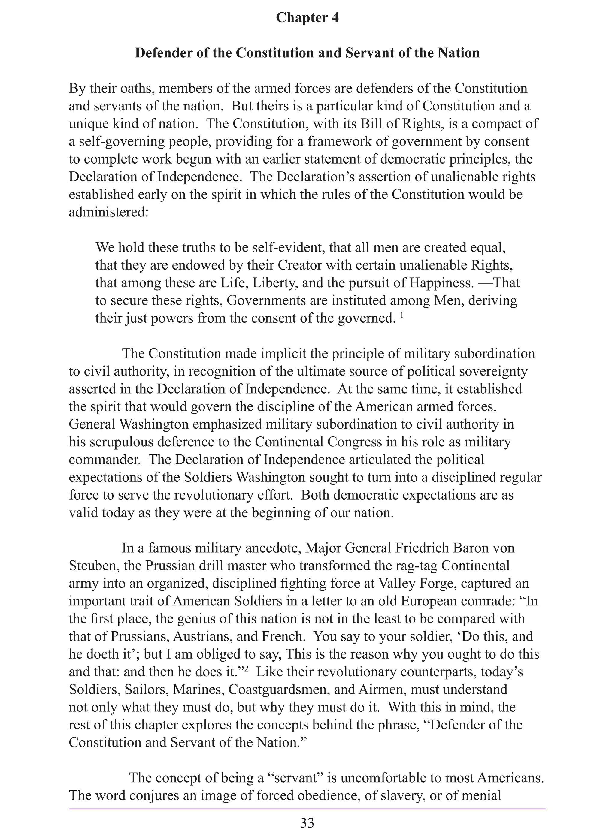 Chapter 4

           Defender of the Constitution and Servant of the Nation

By their oaths, members of the armed forces are defenders of the Constitution
and servants of the nation. But theirs is a particular kind of Constitution and a
unique kind of nation. The Constitution, with its Bill of Rights, is a compact of
a self-governing people, providing for a framework of government by consent
to complete work begun with an earlier statement of democratic principles, the
Declaration of Independence. The Declaration’s assertion of unalienable rights
established early on the spirit in which the rules of the Constitution would be
administered:

    We hold these truths to be self-evident, that all men are created equal,
    that they are endowed by their Creator with certain unalienable Rights,
    that among these are Life, Liberty, and the pursuit of Happiness. —That
    to secure these rights, Governments are instituted among Men, deriving
    their just powers from the consent of the governed. 1

          The Constitution made implicit the principle of military subordination
to civil authority, in recognition of the ultimate source of political sovereignty
asserted in the Declaration of Independence. At the same time, it established
the spirit that would govern the discipline of the American armed forces.
General Washington emphasized military subordination to civil authority in
his scrupulous deference to the Continental Congress in his role as military
commander. The Declaration of Independence articulated the political
expectations of the Soldiers Washington sought to turn into a disciplined regular
force to serve the revolutionary effort. Both democratic expectations are as
valid today as they were at the beginning of our nation.

          In a famous military anecdote, Major General Friedrich Baron von
Steuben, the Prussian drill master who transformed the rag-tag Continental
army into an organized, disciplined ﬁghting force at Valley Forge, captured an
important trait of American Soldiers in a letter to an old European comrade: “In
the ﬁrst place, the genius of this nation is not in the least to be compared with
that of Prussians, Austrians, and French. You say to your soldier, ‘Do this, and
he doeth it’; but I am obliged to say, This is the reason why you ought to do this
and that: and then he does it.”2 Like their revolutionary counterparts, today’s
Soldiers, Sailors, Marines, Coastguardsmen, and Airmen, must understand
not only what they must do, but why they must do it. With this in mind, the
rest of this chapter explores the concepts behind the phrase, “Defender of the
Constitution and Servant of the Nation.”

         The concept of being a “servant” is uncomfortable to most Americans.
The word conjures an image of forced obedience, of slavery, or of menial
                                        33
 