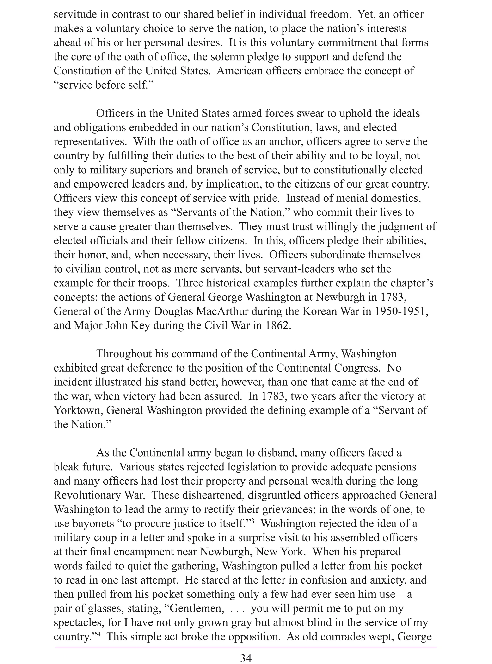 servitude in contrast to our shared belief in individual freedom. Yet, an ofﬁcer
makes a voluntary choice to serve the nation, to place the nation’s interests
ahead of his or her personal desires. It is this voluntary commitment that forms
the core of the oath of ofﬁce, the solemn pledge to support and defend the
Constitution of the United States. American ofﬁcers embrace the concept of
“service before self.”

          Ofﬁcers in the United States armed forces swear to uphold the ideals
and obligations embedded in our nation’s Constitution, laws, and elected
representatives. With the oath of ofﬁce as an anchor, ofﬁcers agree to serve the
country by fulﬁlling their duties to the best of their ability and to be loyal, not
only to military superiors and branch of service, but to constitutionally elected
and empowered leaders and, by implication, to the citizens of our great country.
Ofﬁcers view this concept of service with pride. Instead of menial domestics,
they view themselves as “Servants of the Nation,” who commit their lives to
serve a cause greater than themselves. They must trust willingly the judgment of
elected ofﬁcials and their fellow citizens. In this, ofﬁcers pledge their abilities,
their honor, and, when necessary, their lives. Ofﬁcers subordinate themselves
to civilian control, not as mere servants, but servant-leaders who set the
example for their troops. Three historical examples further explain the chapter’s
concepts: the actions of General George Washington at Newburgh in 1783,
General of the Army Douglas MacArthur during the Korean War in 1950-1951,
and Major John Key during the Civil War in 1862.

         Throughout his command of the Continental Army, Washington
exhibited great deference to the position of the Continental Congress. No
incident illustrated his stand better, however, than one that came at the end of
the war, when victory had been assured. In 1783, two years after the victory at
Yorktown, General Washington provided the deﬁning example of a “Servant of
the Nation.”

          As the Continental army began to disband, many ofﬁcers faced a
bleak future. Various states rejected legislation to provide adequate pensions
and many ofﬁcers had lost their property and personal wealth during the long
Revolutionary War. These disheartened, disgruntled ofﬁcers approached General
Washington to lead the army to rectify their grievances; in the words of one, to
use bayonets “to procure justice to itself.”3 Washington rejected the idea of a
military coup in a letter and spoke in a surprise visit to his assembled ofﬁcers
at their ﬁnal encampment near Newburgh, New York. When his prepared
words failed to quiet the gathering, Washington pulled a letter from his pocket
to read in one last attempt. He stared at the letter in confusion and anxiety, and
then pulled from his pocket something only a few had ever seen him use—a
pair of glasses, stating, “Gentlemen, . . . you will permit me to put on my
spectacles, for I have not only grown gray but almost blind in the service of my
country.”4 This simple act broke the opposition. As old comrades wept, George
                                        34
 