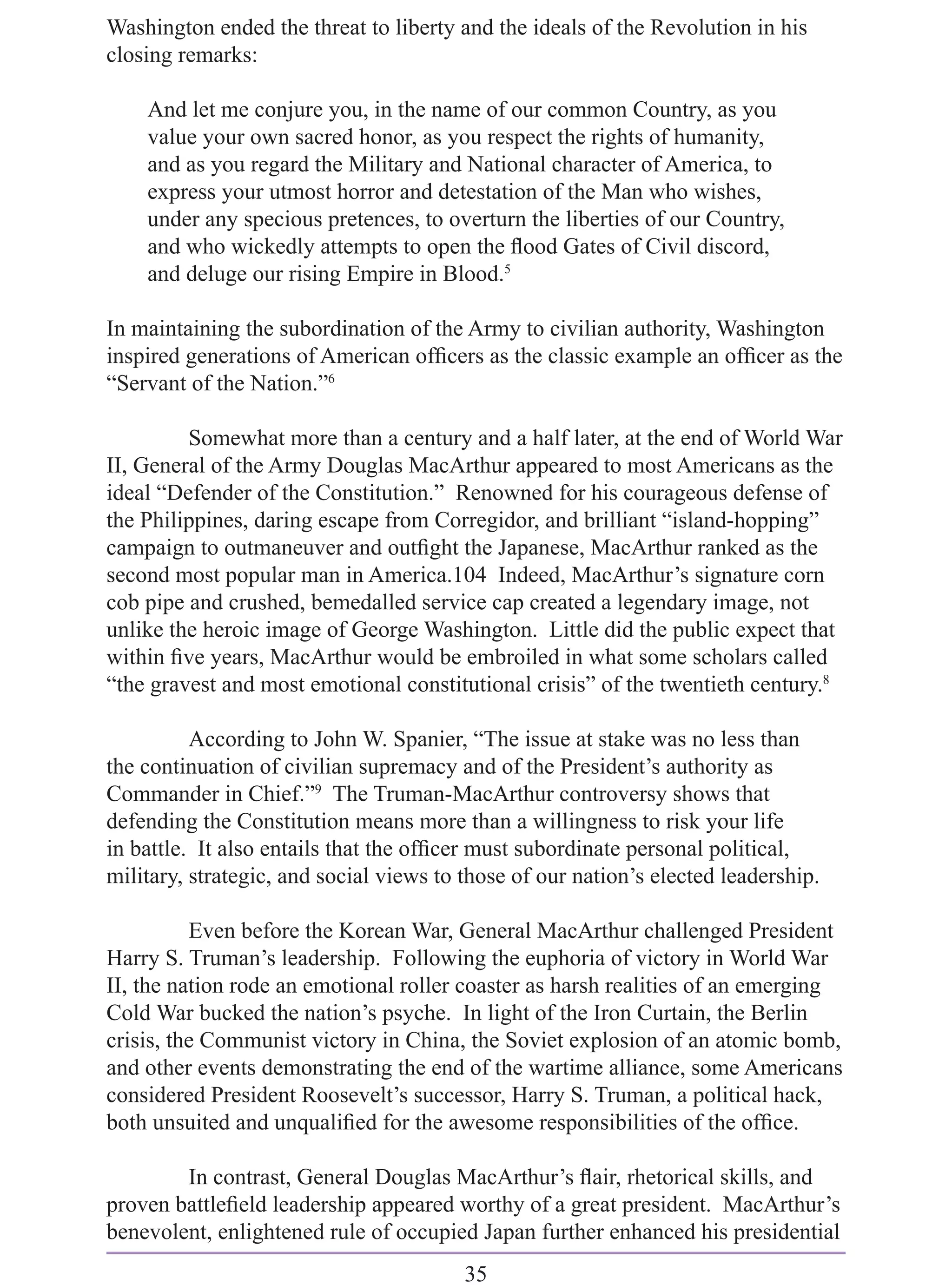 Washington ended the threat to liberty and the ideals of the Revolution in his
closing remarks:

    And let me conjure you, in the name of our common Country, as you
    value your own sacred honor, as you respect the rights of humanity,
    and as you regard the Military and National character of America, to
    express your utmost horror and detestation of the Man who wishes,
    under any specious pretences, to overturn the liberties of our Country,
    and who wickedly attempts to open the ﬂood Gates of Civil discord,
    and deluge our rising Empire in Blood.5

In maintaining the subordination of the Army to civilian authority, Washington
inspired generations of American ofﬁcers as the classic example an ofﬁcer as the
“Servant of the Nation.”6

         Somewhat more than a century and a half later, at the end of World War
II, General of the Army Douglas MacArthur appeared to most Americans as the
ideal “Defender of the Constitution.” Renowned for his courageous defense of
the Philippines, daring escape from Corregidor, and brilliant “island-hopping”
campaign to outmaneuver and outﬁght the Japanese, MacArthur ranked as the
second most popular man in America.104 Indeed, MacArthur’s signature corn
cob pipe and crushed, bemedalled service cap created a legendary image, not
unlike the heroic image of George Washington. Little did the public expect that
within ﬁve years, MacArthur would be embroiled in what some scholars called
“the gravest and most emotional constitutional crisis” of the twentieth century.8

          According to John W. Spanier, “The issue at stake was no less than
the continuation of civilian supremacy and of the President’s authority as
Commander in Chief.”9 The Truman-MacArthur controversy shows that
defending the Constitution means more than a willingness to risk your life
in battle. It also entails that the ofﬁcer must subordinate personal political,
military, strategic, and social views to those of our nation’s elected leadership.

          Even before the Korean War, General MacArthur challenged President
Harry S. Truman’s leadership. Following the euphoria of victory in World War
II, the nation rode an emotional roller coaster as harsh realities of an emerging
Cold War bucked the nation’s psyche. In light of the Iron Curtain, the Berlin
crisis, the Communist victory in China, the Soviet explosion of an atomic bomb,
and other events demonstrating the end of the wartime alliance, some Americans
considered President Roosevelt’s successor, Harry S. Truman, a political hack,
both unsuited and unqualiﬁed for the awesome responsibilities of the ofﬁce.

        In contrast, General Douglas MacArthur’s ﬂair, rhetorical skills, and
proven battleﬁeld leadership appeared worthy of a great president. MacArthur’s
benevolent, enlightened rule of occupied Japan further enhanced his presidential
                                         35
 