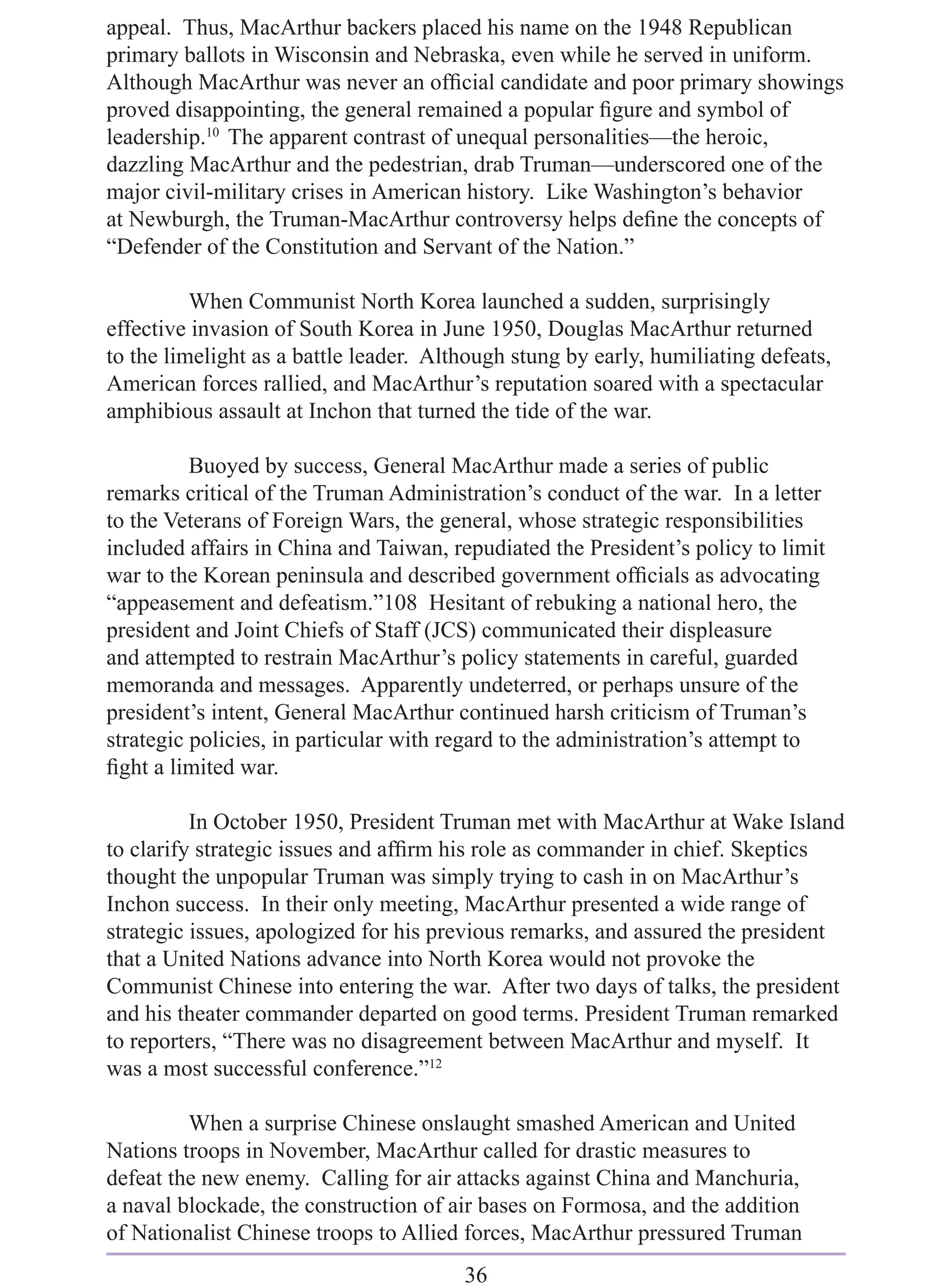 appeal. Thus, MacArthur backers placed his name on the 1948 Republican
primary ballots in Wisconsin and Nebraska, even while he served in uniform.
Although MacArthur was never an ofﬁcial candidate and poor primary showings
proved disappointing, the general remained a popular ﬁgure and symbol of
leadership.10 The apparent contrast of unequal personalities—the heroic,
dazzling MacArthur and the pedestrian, drab Truman—underscored one of the
major civil-military crises in American history. Like Washington’s behavior
at Newburgh, the Truman-MacArthur controversy helps deﬁne the concepts of
“Defender of the Constitution and Servant of the Nation.”

          When Communist North Korea launched a sudden, surprisingly
effective invasion of South Korea in June 1950, Douglas MacArthur returned
to the limelight as a battle leader. Although stung by early, humiliating defeats,
American forces rallied, and MacArthur’s reputation soared with a spectacular
amphibious assault at Inchon that turned the tide of the war.

          Buoyed by success, General MacArthur made a series of public
remarks critical of the Truman Administration’s conduct of the war. In a letter
to the Veterans of Foreign Wars, the general, whose strategic responsibilities
included affairs in China and Taiwan, repudiated the President’s policy to limit
war to the Korean peninsula and described government ofﬁcials as advocating
“appeasement and defeatism.”108 Hesitant of rebuking a national hero, the
president and Joint Chiefs of Staff (JCS) communicated their displeasure
and attempted to restrain MacArthur’s policy statements in careful, guarded
memoranda and messages. Apparently undeterred, or perhaps unsure of the
president’s intent, General MacArthur continued harsh criticism of Truman’s
strategic policies, in particular with regard to the administration’s attempt to
ﬁght a limited war.

          In October 1950, President Truman met with MacArthur at Wake Island
to clarify strategic issues and afﬁrm his role as commander in chief. Skeptics
thought the unpopular Truman was simply trying to cash in on MacArthur’s
Inchon success. In their only meeting, MacArthur presented a wide range of
strategic issues, apologized for his previous remarks, and assured the president
that a United Nations advance into North Korea would not provoke the
Communist Chinese into entering the war. After two days of talks, the president
and his theater commander departed on good terms. President Truman remarked
to reporters, “There was no disagreement between MacArthur and myself. It
was a most successful conference.”12

         When a surprise Chinese onslaught smashed American and United
Nations troops in November, MacArthur called for drastic measures to
defeat the new enemy. Calling for air attacks against China and Manchuria,
a naval blockade, the construction of air bases on Formosa, and the addition
of Nationalist Chinese troops to Allied forces, MacArthur pressured Truman
                                        36
 