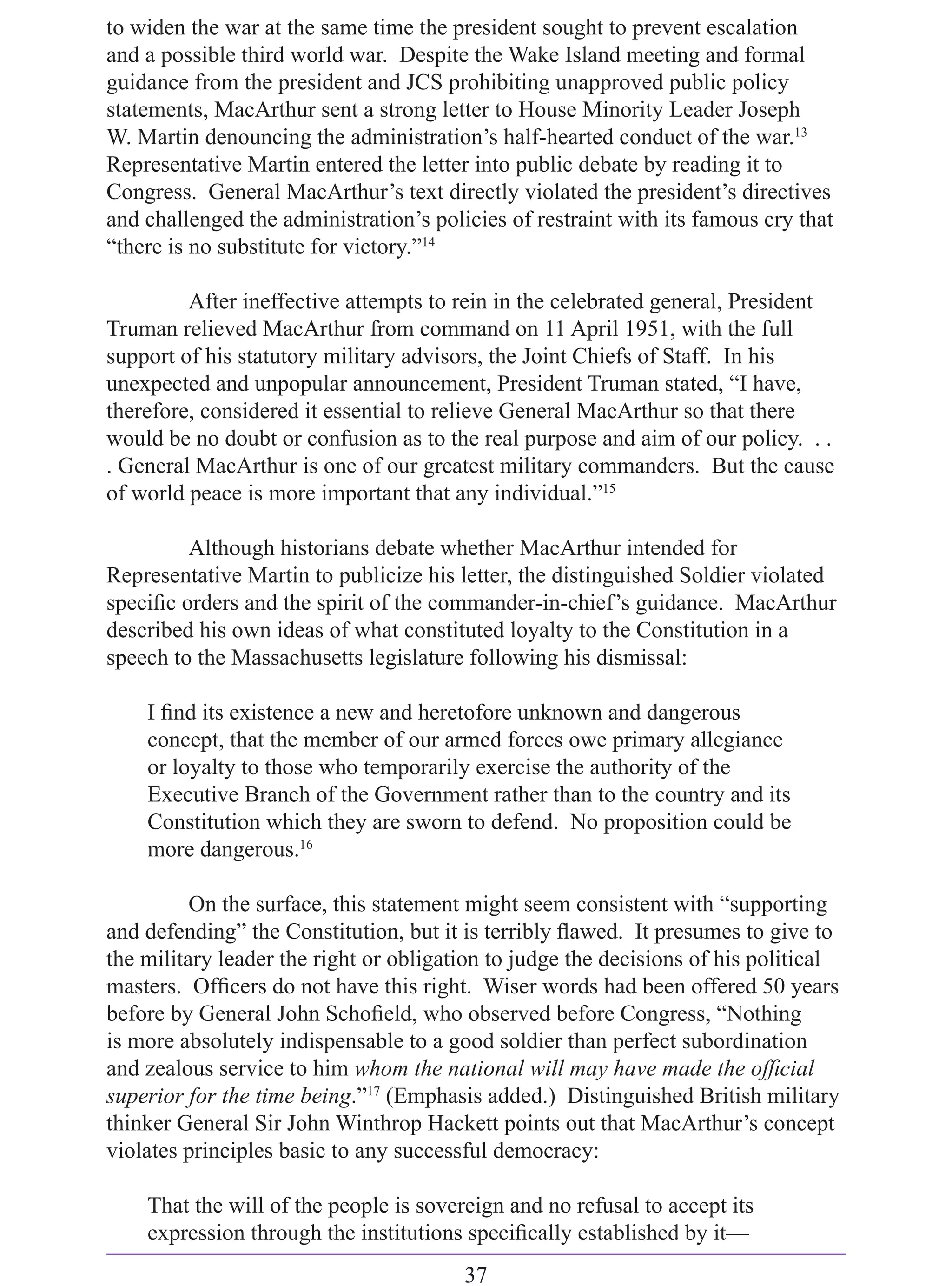 to widen the war at the same time the president sought to prevent escalation
and a possible third world war. Despite the Wake Island meeting and formal
guidance from the president and JCS prohibiting unapproved public policy
statements, MacArthur sent a strong letter to House Minority Leader Joseph
W. Martin denouncing the administration’s half-hearted conduct of the war.13
Representative Martin entered the letter into public debate by reading it to
Congress. General MacArthur’s text directly violated the president’s directives
and challenged the administration’s policies of restraint with its famous cry that
“there is no substitute for victory.”14

         After ineffective attempts to rein in the celebrated general, President
Truman relieved MacArthur from command on 11 April 1951, with the full
support of his statutory military advisors, the Joint Chiefs of Staff. In his
unexpected and unpopular announcement, President Truman stated, “I have,
therefore, considered it essential to relieve General MacArthur so that there
would be no doubt or confusion as to the real purpose and aim of our policy. . .
. General MacArthur is one of our greatest military commanders. But the cause
of world peace is more important that any individual.”15

         Although historians debate whether MacArthur intended for
Representative Martin to publicize his letter, the distinguished Soldier violated
speciﬁc orders and the spirit of the commander-in-chief’s guidance. MacArthur
described his own ideas of what constituted loyalty to the Constitution in a
speech to the Massachusetts legislature following his dismissal:

    I ﬁnd its existence a new and heretofore unknown and dangerous
    concept, that the member of our armed forces owe primary allegiance
    or loyalty to those who temporarily exercise the authority of the
    Executive Branch of the Government rather than to the country and its
    Constitution which they are sworn to defend. No proposition could be
    more dangerous.16

          On the surface, this statement might seem consistent with “supporting
and defending” the Constitution, but it is terribly ﬂawed. It presumes to give to
the military leader the right or obligation to judge the decisions of his political
masters. Ofﬁcers do not have this right. Wiser words had been offered 50 years
before by General John Schoﬁeld, who observed before Congress, “Nothing
is more absolutely indispensable to a good soldier than perfect subordination
and zealous service to him whom the national will may have made the ofﬁcial
superior for the time being.”17 (Emphasis added.) Distinguished British military
thinker General Sir John Winthrop Hackett points out that MacArthur’s concept
violates principles basic to any successful democracy:

    That the will of the people is sovereign and no refusal to accept its
    expression through the institutions speciﬁcally established by it—
                                        37
 