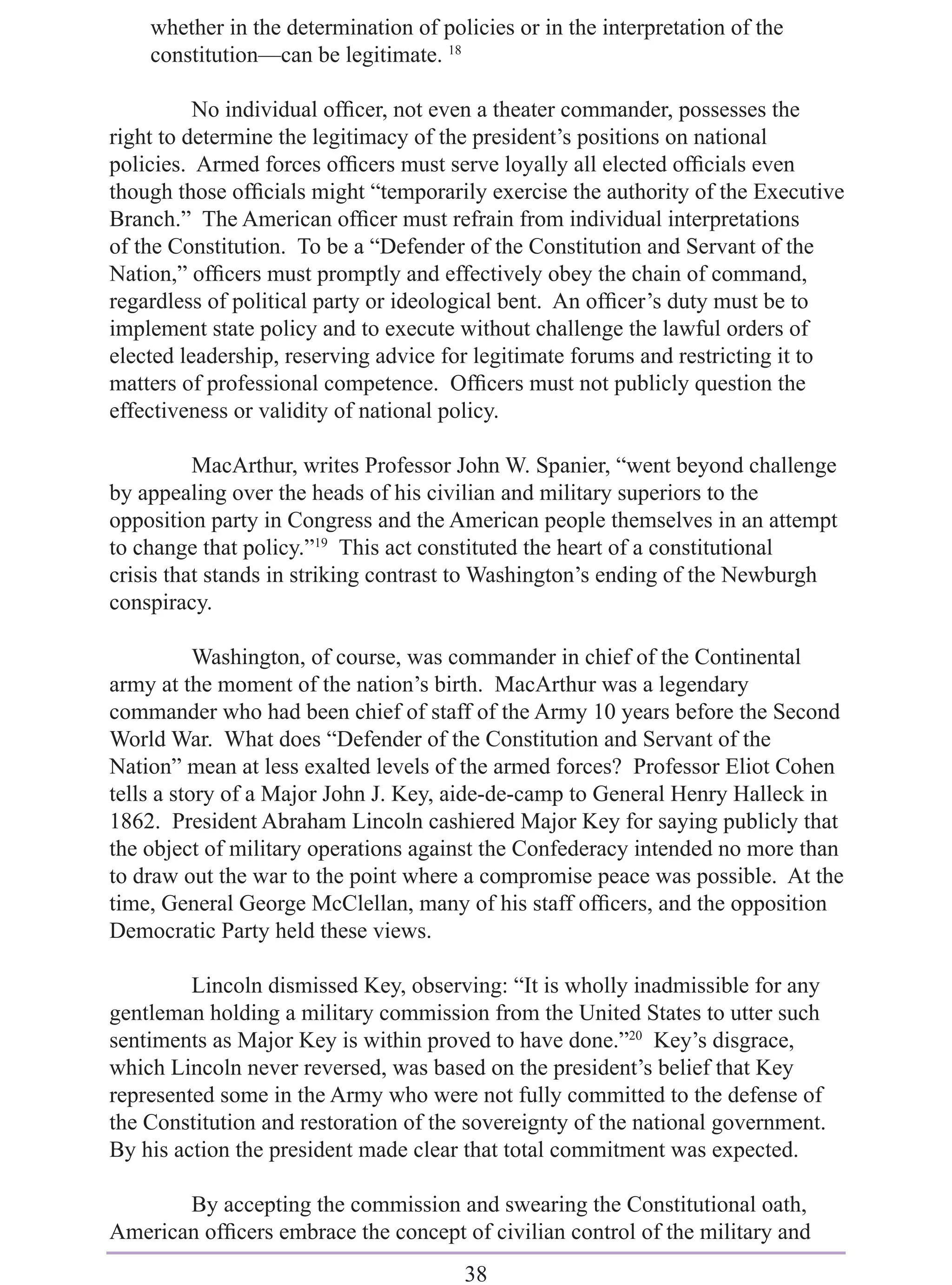 whether in the determination of policies or in the interpretation of the
    constitution—can be legitimate. 18

          No individual ofﬁcer, not even a theater commander, possesses the
right to determine the legitimacy of the president’s positions on national
policies. Armed forces ofﬁcers must serve loyally all elected ofﬁcials even
though those ofﬁcials might “temporarily exercise the authority of the Executive
Branch.” The American ofﬁcer must refrain from individual interpretations
of the Constitution. To be a “Defender of the Constitution and Servant of the
Nation,” ofﬁcers must promptly and effectively obey the chain of command,
regardless of political party or ideological bent. An ofﬁcer’s duty must be to
implement state policy and to execute without challenge the lawful orders of
elected leadership, reserving advice for legitimate forums and restricting it to
matters of professional competence. Ofﬁcers must not publicly question the
effectiveness or validity of national policy.

          MacArthur, writes Professor John W. Spanier, “went beyond challenge
by appealing over the heads of his civilian and military superiors to the
opposition party in Congress and the American people themselves in an attempt
to change that policy.”19 This act constituted the heart of a constitutional
crisis that stands in striking contrast to Washington’s ending of the Newburgh
conspiracy.

           Washington, of course, was commander in chief of the Continental
army at the moment of the nation’s birth. MacArthur was a legendary
commander who had been chief of staff of the Army 10 years before the Second
World War. What does “Defender of the Constitution and Servant of the
Nation” mean at less exalted levels of the armed forces? Professor Eliot Cohen
tells a story of a Major John J. Key, aide-de-camp to General Henry Halleck in
1862. President Abraham Lincoln cashiered Major Key for saying publicly that
the object of military operations against the Confederacy intended no more than
to draw out the war to the point where a compromise peace was possible. At the
time, General George McClellan, many of his staff ofﬁcers, and the opposition
Democratic Party held these views.

         Lincoln dismissed Key, observing: “It is wholly inadmissible for any
gentleman holding a military commission from the United States to utter such
sentiments as Major Key is within proved to have done.”20 Key’s disgrace,
which Lincoln never reversed, was based on the president’s belief that Key
represented some in the Army who were not fully committed to the defense of
the Constitution and restoration of the sovereignty of the national government.
By his action the president made clear that total commitment was expected.

       By accepting the commission and swearing the Constitutional oath,
American ofﬁcers embrace the concept of civilian control of the military and
                                       38
 