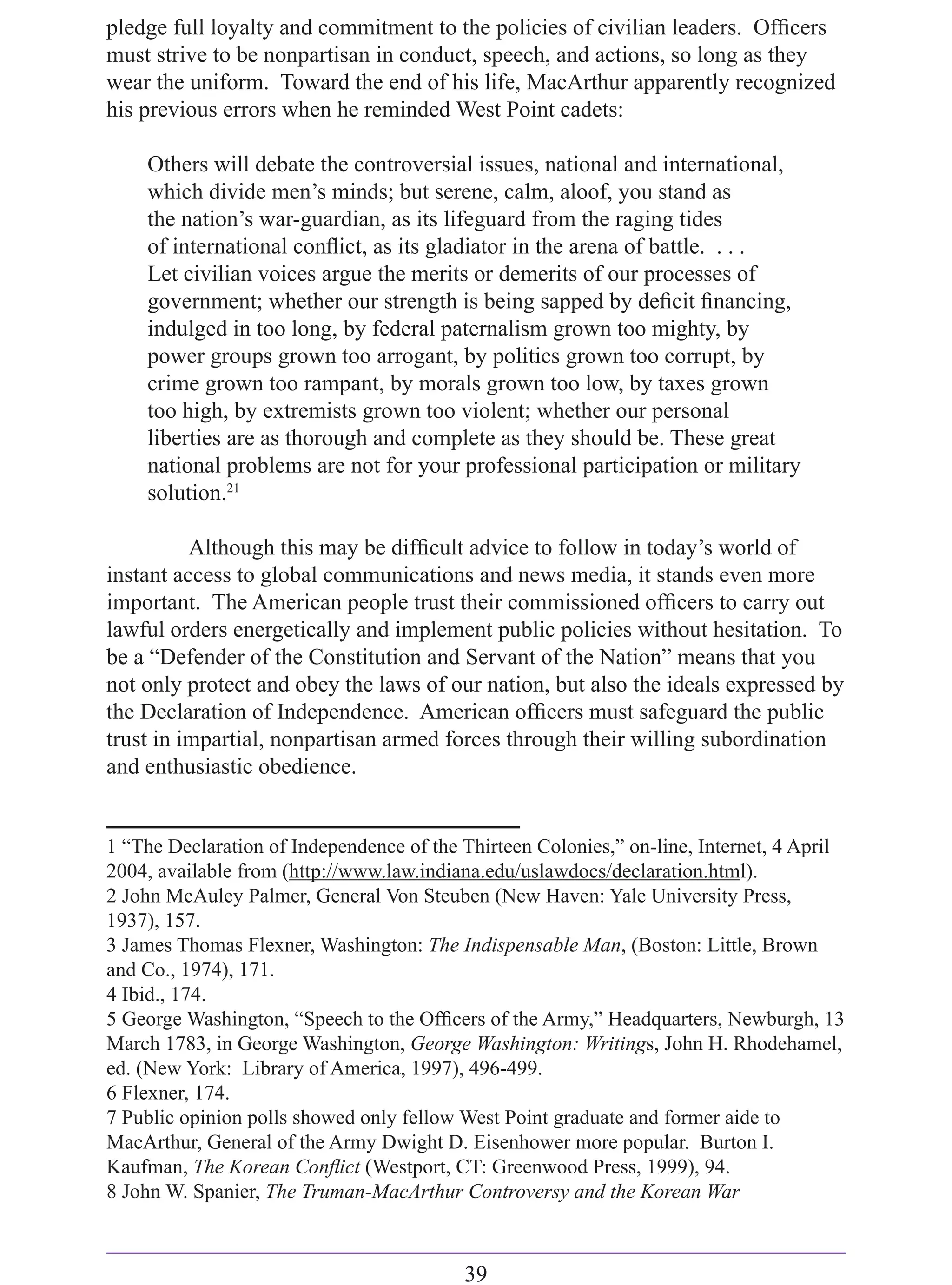 pledge full loyalty and commitment to the policies of civilian leaders. Ofﬁcers
must strive to be nonpartisan in conduct, speech, and actions, so long as they
wear the uniform. Toward the end of his life, MacArthur apparently recognized
his previous errors when he reminded West Point cadets:

    Others will debate the controversial issues, national and international,
    which divide men’s minds; but serene, calm, aloof, you stand as
    the nation’s war-guardian, as its lifeguard from the raging tides
    of international conﬂict, as its gladiator in the arena of battle. . . .
    Let civilian voices argue the merits or demerits of our processes of
    government; whether our strength is being sapped by deﬁcit ﬁnancing,
    indulged in too long, by federal paternalism grown too mighty, by
    power groups grown too arrogant, by politics grown too corrupt, by
    crime grown too rampant, by morals grown too low, by taxes grown
    too high, by extremists grown too violent; whether our personal
    liberties are as thorough and complete as they should be. These great
    national problems are not for your professional participation or military
    solution.21

          Although this may be difﬁcult advice to follow in today’s world of
instant access to global communications and news media, it stands even more
important. The American people trust their commissioned ofﬁcers to carry out
lawful orders energetically and implement public policies without hesitation. To
be a “Defender of the Constitution and Servant of the Nation” means that you
not only protect and obey the laws of our nation, but also the ideals expressed by
the Declaration of Independence. American ofﬁcers must safeguard the public
trust in impartial, nonpartisan armed forces through their willing subordination
and enthusiastic obedience.


1 “The Declaration of Independence of the Thirteen Colonies,” on-line, Internet, 4 April
2004, available from (http://www.law.indiana.edu/uslawdocs/declaration.html).
2 John McAuley Palmer, General Von Steuben (New Haven: Yale University Press,
1937), 157.
3 James Thomas Flexner, Washington: The Indispensable Man, (Boston: Little, Brown
and Co., 1974), 171.
4 Ibid., 174.
5 George Washington, “Speech to the Ofﬁcers of the Army,” Headquarters, Newburgh, 13
March 1783, in George Washington, George Washington: Writings, John H. Rhodehamel,
ed. (New York: Library of America, 1997), 496-499.
6 Flexner, 174.
7 Public opinion polls showed only fellow West Point graduate and former aide to
MacArthur, General of the Army Dwight D. Eisenhower more popular. Burton I.
Kaufman, The Korean Conﬂict (Westport, CT: Greenwood Press, 1999), 94.
8 John W. Spanier, The Truman-MacArthur Controversy and the Korean War



                                          39
 