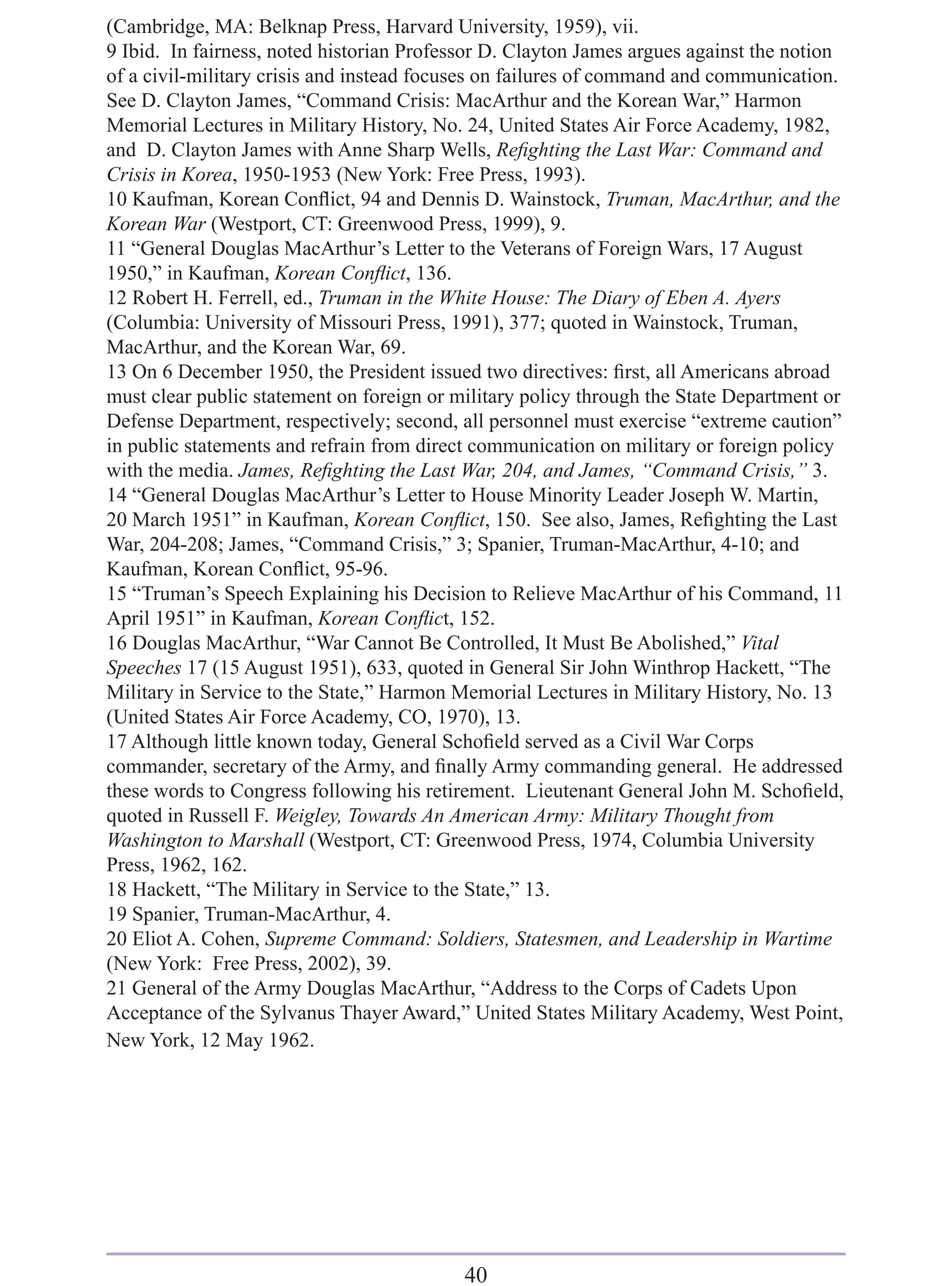 (Cambridge, MA: Belknap Press, Harvard University, 1959), vii.
9 Ibid. In fairness, noted historian Professor D. Clayton James argues against the notion
of a civil-military crisis and instead focuses on failures of command and communication.
See D. Clayton James, “Command Crisis: MacArthur and the Korean War,” Harmon
Memorial Lectures in Military History, No. 24, United States Air Force Academy, 1982,
and D. Clayton James with Anne Sharp Wells, Reﬁghting the Last War: Command and
Crisis in Korea, 1950-1953 (New York: Free Press, 1993).
10 Kaufman, Korean Conﬂict, 94 and Dennis D. Wainstock, Truman, MacArthur, and the
Korean War (Westport, CT: Greenwood Press, 1999), 9.
11 “General Douglas MacArthur’s Letter to the Veterans of Foreign Wars, 17 August
1950,” in Kaufman, Korean Conﬂict, 136.
12 Robert H. Ferrell, ed., Truman in the White House: The Diary of Eben A. Ayers
(Columbia: University of Missouri Press, 1991), 377; quoted in Wainstock, Truman,
MacArthur, and the Korean War, 69.
13 On 6 December 1950, the President issued two directives: ﬁrst, all Americans abroad
must clear public statement on foreign or military policy through the State Department or
Defense Department, respectively; second, all personnel must exercise “extreme caution”
in public statements and refrain from direct communication on military or foreign policy
with the media. James, Reﬁghting the Last War, 204, and James, “Command Crisis,” 3.
14 “General Douglas MacArthur’s Letter to House Minority Leader Joseph W. Martin,
20 March 1951” in Kaufman, Korean Conﬂict, 150. See also, James, Reﬁghting the Last
War, 204-208; James, “Command Crisis,” 3; Spanier, Truman-MacArthur, 4-10; and
Kaufman, Korean Conﬂict, 95-96.
15 “Truman’s Speech Explaining his Decision to Relieve MacArthur of his Command, 11
April 1951” in Kaufman, Korean Conﬂict, 152.
16 Douglas MacArthur, “War Cannot Be Controlled, It Must Be Abolished,” Vital
Speeches 17 (15 August 1951), 633, quoted in General Sir John Winthrop Hackett, “The
Military in Service to the State,” Harmon Memorial Lectures in Military History, No. 13
(United States Air Force Academy, CO, 1970), 13.
17 Although little known today, General Schoﬁeld served as a Civil War Corps
commander, secretary of the Army, and ﬁnally Army commanding general. He addressed
these words to Congress following his retirement. Lieutenant General John M. Schoﬁeld,
quoted in Russell F. Weigley, Towards An American Army: Military Thought from
Washington to Marshall (Westport, CT: Greenwood Press, 1974, Columbia University
Press, 1962, 162.
18 Hackett, “The Military in Service to the State,” 13.
19 Spanier, Truman-MacArthur, 4.
20 Eliot A. Cohen, Supreme Command: Soldiers, Statesmen, and Leadership in Wartime
(New York: Free Press, 2002), 39.
21 General of the Army Douglas MacArthur, “Address to the Corps of Cadets Upon
Acceptance of the Sylvanus Thayer Award,” United States Military Academy, West Point,
New York, 12 May 1962.




                                           40
 