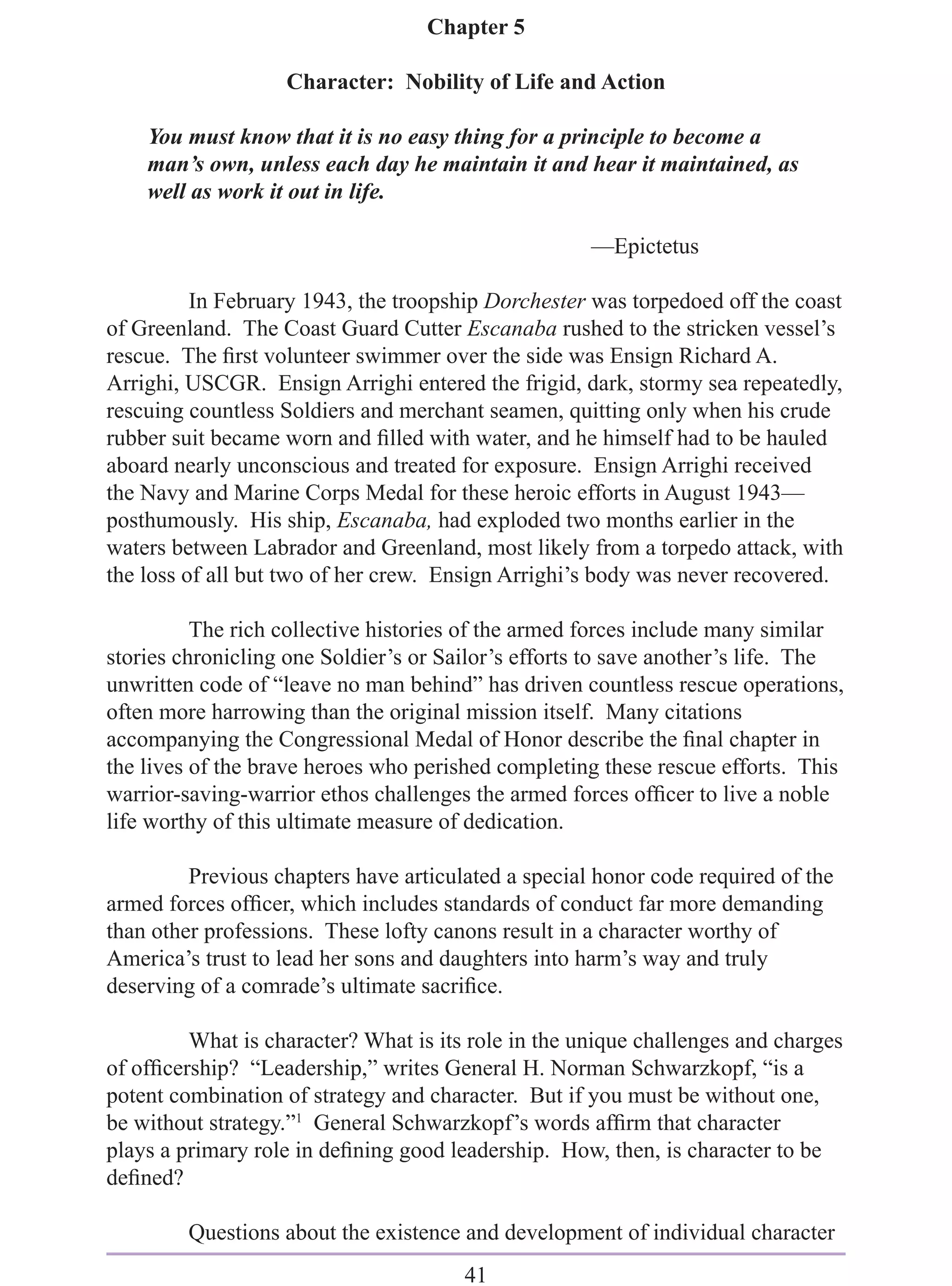 Chapter 5

                   Character: Nobility of Life and Action

    You must know that it is no easy thing for a principle to become a
    man’s own, unless each day he maintain it and hear it maintained, as
    well as work it out in life.

                                                     —Epictetus

          In February 1943, the troopship Dorchester was torpedoed off the coast
of Greenland. The Coast Guard Cutter Escanaba rushed to the stricken vessel’s
rescue. The ﬁrst volunteer swimmer over the side was Ensign Richard A.
Arrighi, USCGR. Ensign Arrighi entered the frigid, dark, stormy sea repeatedly,
rescuing countless Soldiers and merchant seamen, quitting only when his crude
rubber suit became worn and ﬁlled with water, and he himself had to be hauled
aboard nearly unconscious and treated for exposure. Ensign Arrighi received
the Navy and Marine Corps Medal for these heroic efforts in August 1943—
posthumously. His ship, Escanaba, had exploded two months earlier in the
waters between Labrador and Greenland, most likely from a torpedo attack, with
the loss of all but two of her crew. Ensign Arrighi’s body was never recovered.

          The rich collective histories of the armed forces include many similar
stories chronicling one Soldier’s or Sailor’s efforts to save another’s life. The
unwritten code of “leave no man behind” has driven countless rescue operations,
often more harrowing than the original mission itself. Many citations
accompanying the Congressional Medal of Honor describe the ﬁnal chapter in
the lives of the brave heroes who perished completing these rescue efforts. This
warrior-saving-warrior ethos challenges the armed forces ofﬁcer to live a noble
life worthy of this ultimate measure of dedication.

         Previous chapters have articulated a special honor code required of the
armed forces ofﬁcer, which includes standards of conduct far more demanding
than other professions. These lofty canons result in a character worthy of
America’s trust to lead her sons and daughters into harm’s way and truly
deserving of a comrade’s ultimate sacriﬁce.

         What is character? What is its role in the unique challenges and charges
of ofﬁcership? “Leadership,” writes General H. Norman Schwarzkopf, “is a
potent combination of strategy and character. But if you must be without one,
be without strategy.”1 General Schwarzkopf’s words afﬁrm that character
plays a primary role in deﬁning good leadership. How, then, is character to be
deﬁned?

         Questions about the existence and development of individual character
                                       41
 