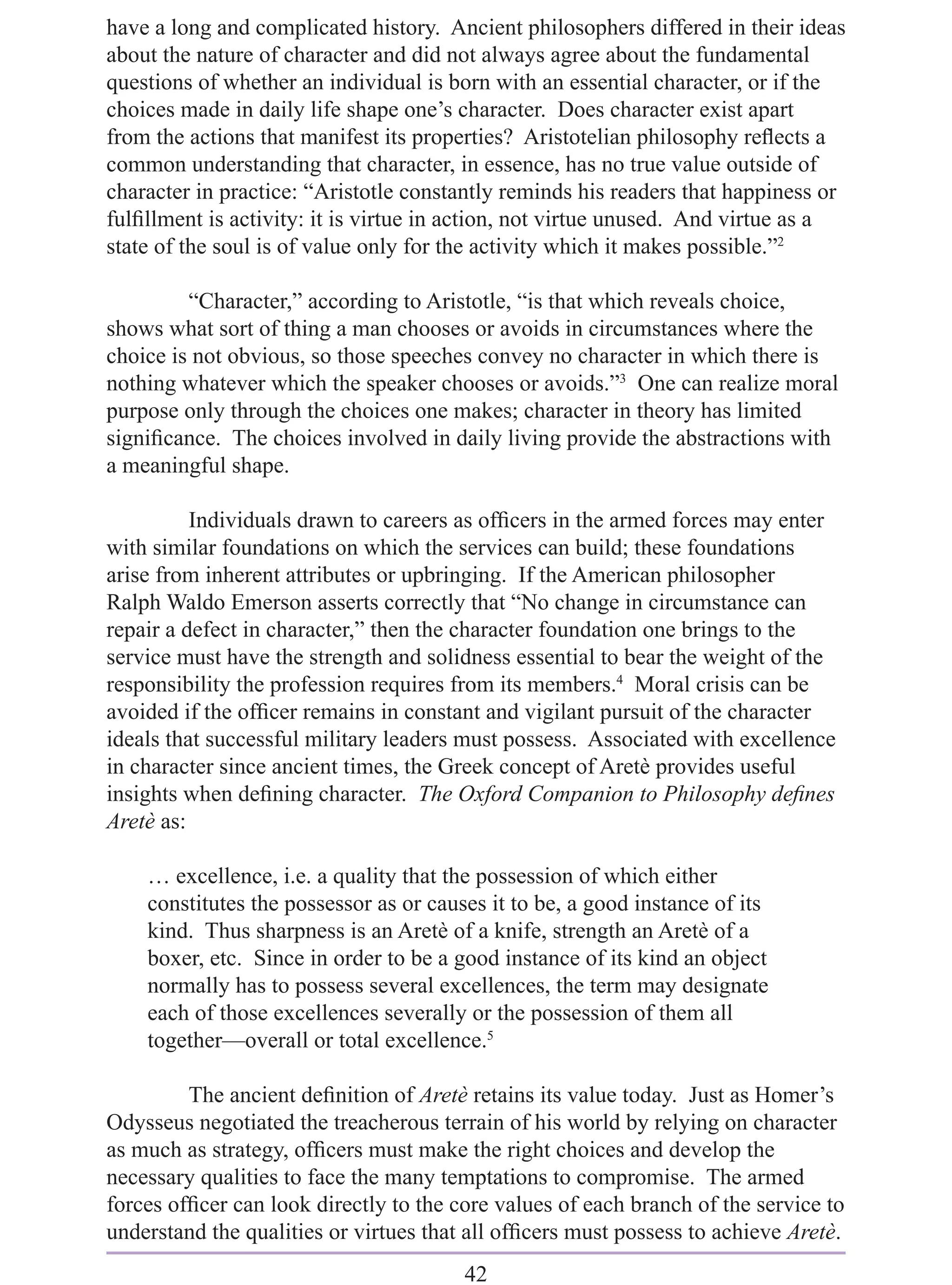 have a long and complicated history. Ancient philosophers differed in their ideas
about the nature of character and did not always agree about the fundamental
questions of whether an individual is born with an essential character, or if the
choices made in daily life shape one’s character. Does character exist apart
from the actions that manifest its properties? Aristotelian philosophy reﬂects a
common understanding that character, in essence, has no true value outside of
character in practice: “Aristotle constantly reminds his readers that happiness or
fulﬁllment is activity: it is virtue in action, not virtue unused. And virtue as a
state of the soul is of value only for the activity which it makes possible.”2

         “Character,” according to Aristotle, “is that which reveals choice,
shows what sort of thing a man chooses or avoids in circumstances where the
choice is not obvious, so those speeches convey no character in which there is
nothing whatever which the speaker chooses or avoids.”3 One can realize moral
purpose only through the choices one makes; character in theory has limited
signiﬁcance. The choices involved in daily living provide the abstractions with
a meaningful shape.

          Individuals drawn to careers as ofﬁcers in the armed forces may enter
with similar foundations on which the services can build; these foundations
arise from inherent attributes or upbringing. If the American philosopher
Ralph Waldo Emerson asserts correctly that “No change in circumstance can
repair a defect in character,” then the character foundation one brings to the
service must have the strength and solidness essential to bear the weight of the
responsibility the profession requires from its members.4 Moral crisis can be
avoided if the ofﬁcer remains in constant and vigilant pursuit of the character
ideals that successful military leaders must possess. Associated with excellence
in character since ancient times, the Greek concept of Aretè provides useful
insights when deﬁning character. The Oxford Companion to Philosophy deﬁnes
Aretè as:

    … excellence, i.e. a quality that the possession of which either
    constitutes the possessor as or causes it to be, a good instance of its
    kind. Thus sharpness is an Aretè of a knife, strength an Aretè of a
    boxer, etc. Since in order to be a good instance of its kind an object
    normally has to possess several excellences, the term may designate
    each of those excellences severally or the possession of them all
    together—overall or total excellence.5

         The ancient deﬁnition of Aretè retains its value today. Just as Homer’s
Odysseus negotiated the treacherous terrain of his world by relying on character
as much as strategy, ofﬁcers must make the right choices and develop the
necessary qualities to face the many temptations to compromise. The armed
forces ofﬁcer can look directly to the core values of each branch of the service to
understand the qualities or virtues that all ofﬁcers must possess to achieve Aretè.
                                        42
 