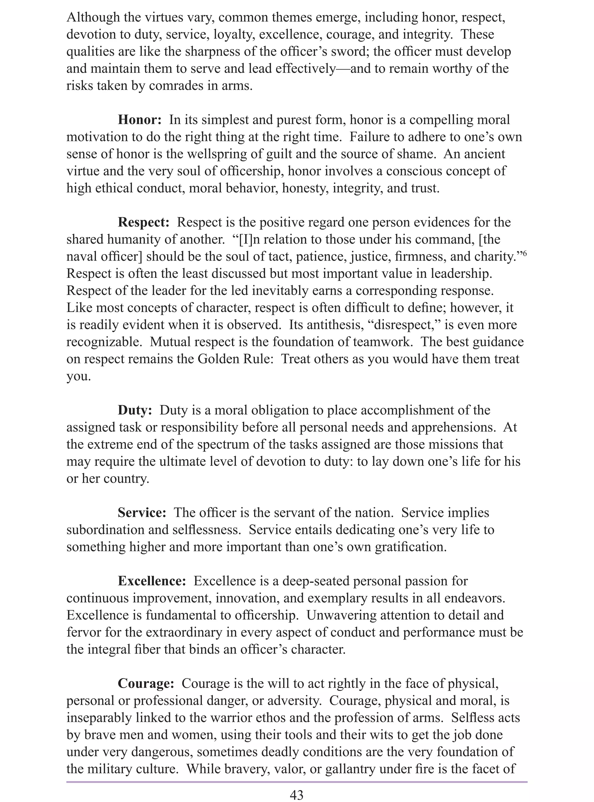 Although the virtues vary, common themes emerge, including honor, respect,
devotion to duty, service, loyalty, excellence, courage, and integrity. These
qualities are like the sharpness of the ofﬁcer’s sword; the ofﬁcer must develop
and maintain them to serve and lead effectively—and to remain worthy of the
risks taken by comrades in arms.

         Honor: In its simplest and purest form, honor is a compelling moral
motivation to do the right thing at the right time. Failure to adhere to one’s own
sense of honor is the wellspring of guilt and the source of shame. An ancient
virtue and the very soul of ofﬁcership, honor involves a conscious concept of
high ethical conduct, moral behavior, honesty, integrity, and trust.

          Respect: Respect is the positive regard one person evidences for the
shared humanity of another. “[I]n relation to those under his command, [the
naval ofﬁcer] should be the soul of tact, patience, justice, ﬁrmness, and charity.”6
Respect is often the least discussed but most important value in leadership.
Respect of the leader for the led inevitably earns a corresponding response.
Like most concepts of character, respect is often difﬁcult to deﬁne; however, it
is readily evident when it is observed. Its antithesis, “disrespect,” is even more
recognizable. Mutual respect is the foundation of teamwork. The best guidance
on respect remains the Golden Rule: Treat others as you would have them treat
you.

         Duty: Duty is a moral obligation to place accomplishment of the
assigned task or responsibility before all personal needs and apprehensions. At
the extreme end of the spectrum of the tasks assigned are those missions that
may require the ultimate level of devotion to duty: to lay down one’s life for his
or her country.

        Service: The ofﬁcer is the servant of the nation. Service implies
subordination and selﬂessness. Service entails dedicating one’s very life to
something higher and more important than one’s own gratiﬁcation.

         Excellence: Excellence is a deep-seated personal passion for
continuous improvement, innovation, and exemplary results in all endeavors.
Excellence is fundamental to ofﬁcership. Unwavering attention to detail and
fervor for the extraordinary in every aspect of conduct and performance must be
the integral ﬁber that binds an ofﬁcer’s character.

          Courage: Courage is the will to act rightly in the face of physical,
personal or professional danger, or adversity. Courage, physical and moral, is
inseparably linked to the warrior ethos and the profession of arms. Selﬂess acts
by brave men and women, using their tools and their wits to get the job done
under very dangerous, sometimes deadly conditions are the very foundation of
the military culture. While bravery, valor, or gallantry under ﬁre is the facet of
                                        43
 