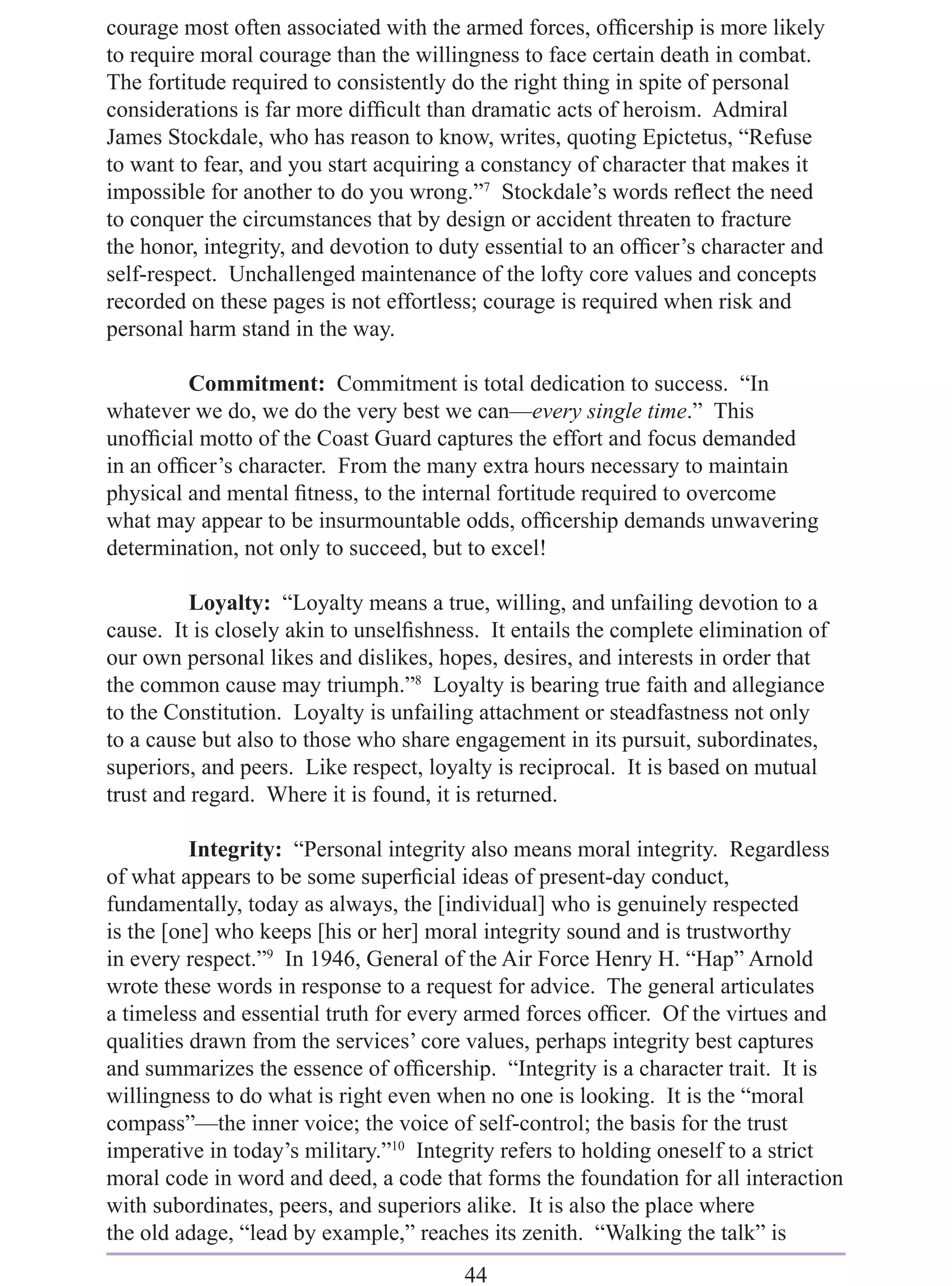 courage most often associated with the armed forces, ofﬁcership is more likely
to require moral courage than the willingness to face certain death in combat.
The fortitude required to consistently do the right thing in spite of personal
considerations is far more difﬁcult than dramatic acts of heroism. Admiral
James Stockdale, who has reason to know, writes, quoting Epictetus, “Refuse
to want to fear, and you start acquiring a constancy of character that makes it
impossible for another to do you wrong.”7 Stockdale’s words reﬂect the need
to conquer the circumstances that by design or accident threaten to fracture
the honor, integrity, and devotion to duty essential to an ofﬁcer’s character and
self-respect. Unchallenged maintenance of the lofty core values and concepts
recorded on these pages is not effortless; courage is required when risk and
personal harm stand in the way.

         Commitment: Commitment is total dedication to success. “In
whatever we do, we do the very best we can—every single time.” This
unofﬁcial motto of the Coast Guard captures the effort and focus demanded
in an ofﬁcer’s character. From the many extra hours necessary to maintain
physical and mental ﬁtness, to the internal fortitude required to overcome
what may appear to be insurmountable odds, ofﬁcership demands unwavering
determination, not only to succeed, but to excel!

          Loyalty: “Loyalty means a true, willing, and unfailing devotion to a
cause. It is closely akin to unselﬁshness. It entails the complete elimination of
our own personal likes and dislikes, hopes, desires, and interests in order that
the common cause may triumph.”8 Loyalty is bearing true faith and allegiance
to the Constitution. Loyalty is unfailing attachment or steadfastness not only
to a cause but also to those who share engagement in its pursuit, subordinates,
superiors, and peers. Like respect, loyalty is reciprocal. It is based on mutual
trust and regard. Where it is found, it is returned.

          Integrity: “Personal integrity also means moral integrity. Regardless
of what appears to be some superﬁcial ideas of present-day conduct,
fundamentally, today as always, the [individual] who is genuinely respected
is the [one] who keeps [his or her] moral integrity sound and is trustworthy
in every respect.”9 In 1946, General of the Air Force Henry H. “Hap” Arnold
wrote these words in response to a request for advice. The general articulates
a timeless and essential truth for every armed forces ofﬁcer. Of the virtues and
qualities drawn from the services’ core values, perhaps integrity best captures
and summarizes the essence of ofﬁcership. “Integrity is a character trait. It is
willingness to do what is right even when no one is looking. It is the “moral
compass”—the inner voice; the voice of self-control; the basis for the trust
imperative in today’s military.”10 Integrity refers to holding oneself to a strict
moral code in word and deed, a code that forms the foundation for all interaction
with subordinates, peers, and superiors alike. It is also the place where
the old adage, “lead by example,” reaches its zenith. “Walking the talk” is
                                        44
 