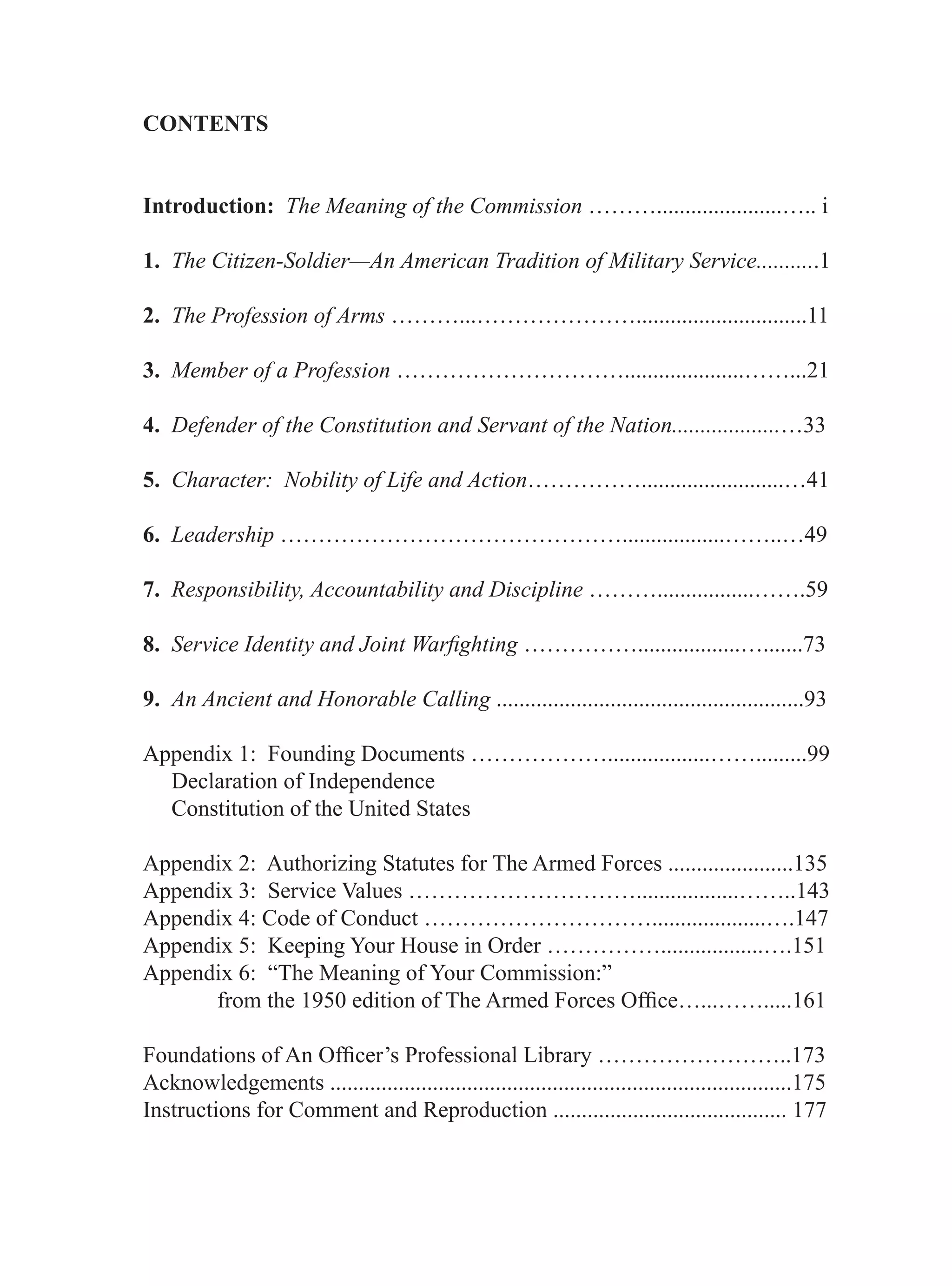 CONTENTS


Introduction: The Meaning of the Commission ………......................….. i

1. The Citizen-Soldier—An American Tradition of Military Service...........1

2. The Profession of Arms ………...…………………..............................11

3. Member of a Profession ………………………….....................……...21

4. Defender of the Constitution and Servant of the Nation...................…33

5. Character: Nobility of Life and Action…………….........................…41

6. Leadership ………………………………………..................……..…49

7. Responsibility, Accountability and Discipline ……….................…….59

8. Service Identity and Joint Warﬁghting ……………..................….......73

9. An Ancient and Honorable Calling ......................................................93

Appendix 1: Founding Documents ………………..................…….........99
  Declaration of Independence
  Constitution of the United States

Appendix 2: Authorizing Statutes for The Armed Forces ......................135
Appendix 3: Service Values …………………………..................……..143
Appendix 4: Code of Conduct …………………………....................….147
Appendix 5: Keeping Your House in Order ……………..................….151
Appendix 6: “The Meaning of Your Commission:”
      from the 1950 edition of The Armed Forces Ofﬁce…...…….....161

Foundations of An Ofﬁcer’s Professional Library ……………………..173
Acknowledgements .................................................................................175
Instructions for Comment and Reproduction ......................................... 177
 