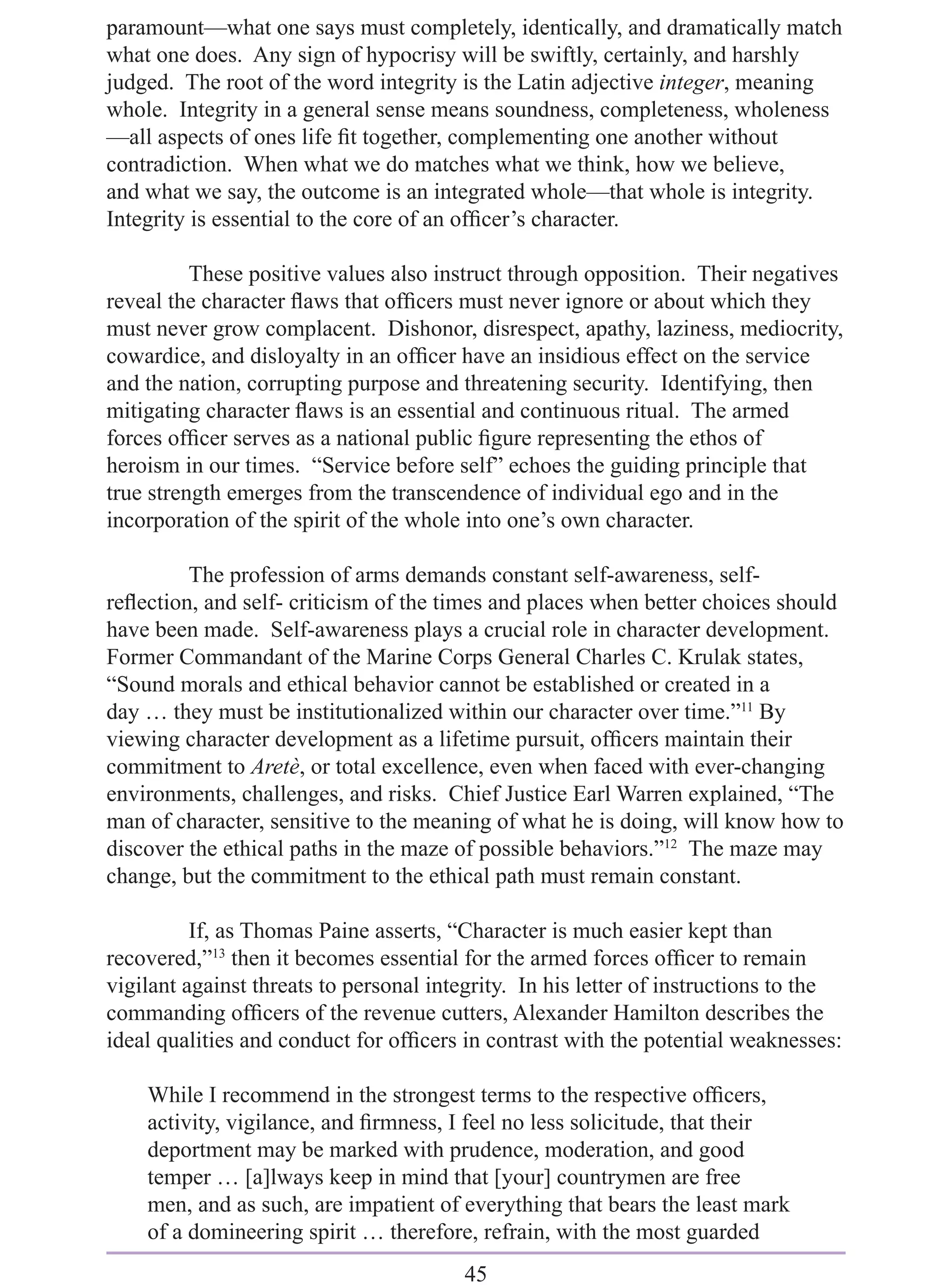 paramount—what one says must completely, identically, and dramatically match
what one does. Any sign of hypocrisy will be swiftly, certainly, and harshly
judged. The root of the word integrity is the Latin adjective integer, meaning
whole. Integrity in a general sense means soundness, completeness, wholeness
—all aspects of ones life ﬁt together, complementing one another without
contradiction. When what we do matches what we think, how we believe,
and what we say, the outcome is an integrated whole—that whole is integrity.
Integrity is essential to the core of an ofﬁcer’s character.

          These positive values also instruct through opposition. Their negatives
reveal the character ﬂaws that ofﬁcers must never ignore or about which they
must never grow complacent. Dishonor, disrespect, apathy, laziness, mediocrity,
cowardice, and disloyalty in an ofﬁcer have an insidious effect on the service
and the nation, corrupting purpose and threatening security. Identifying, then
mitigating character ﬂaws is an essential and continuous ritual. The armed
forces ofﬁcer serves as a national public ﬁgure representing the ethos of
heroism in our times. “Service before self” echoes the guiding principle that
true strength emerges from the transcendence of individual ego and in the
incorporation of the spirit of the whole into one’s own character.

         The profession of arms demands constant self-awareness, self-
reﬂection, and self- criticism of the times and places when better choices should
have been made. Self-awareness plays a crucial role in character development.
Former Commandant of the Marine Corps General Charles C. Krulak states,
“Sound morals and ethical behavior cannot be established or created in a
day … they must be institutionalized within our character over time.”11 By
viewing character development as a lifetime pursuit, ofﬁcers maintain their
commitment to Aretè, or total excellence, even when faced with ever-changing
environments, challenges, and risks. Chief Justice Earl Warren explained, “The
man of character, sensitive to the meaning of what he is doing, will know how to
discover the ethical paths in the maze of possible behaviors.”12 The maze may
change, but the commitment to the ethical path must remain constant.

          If, as Thomas Paine asserts, “Character is much easier kept than
recovered,”13 then it becomes essential for the armed forces ofﬁcer to remain
vigilant against threats to personal integrity. In his letter of instructions to the
commanding ofﬁcers of the revenue cutters, Alexander Hamilton describes the
ideal qualities and conduct for ofﬁcers in contrast with the potential weaknesses:

    While I recommend in the strongest terms to the respective ofﬁcers,
    activity, vigilance, and ﬁrmness, I feel no less solicitude, that their
    deportment may be marked with prudence, moderation, and good
    temper … [a]lways keep in mind that [your] countrymen are free
    men, and as such, are impatient of everything that bears the least mark
    of a domineering spirit … therefore, refrain, with the most guarded
                                        45
 