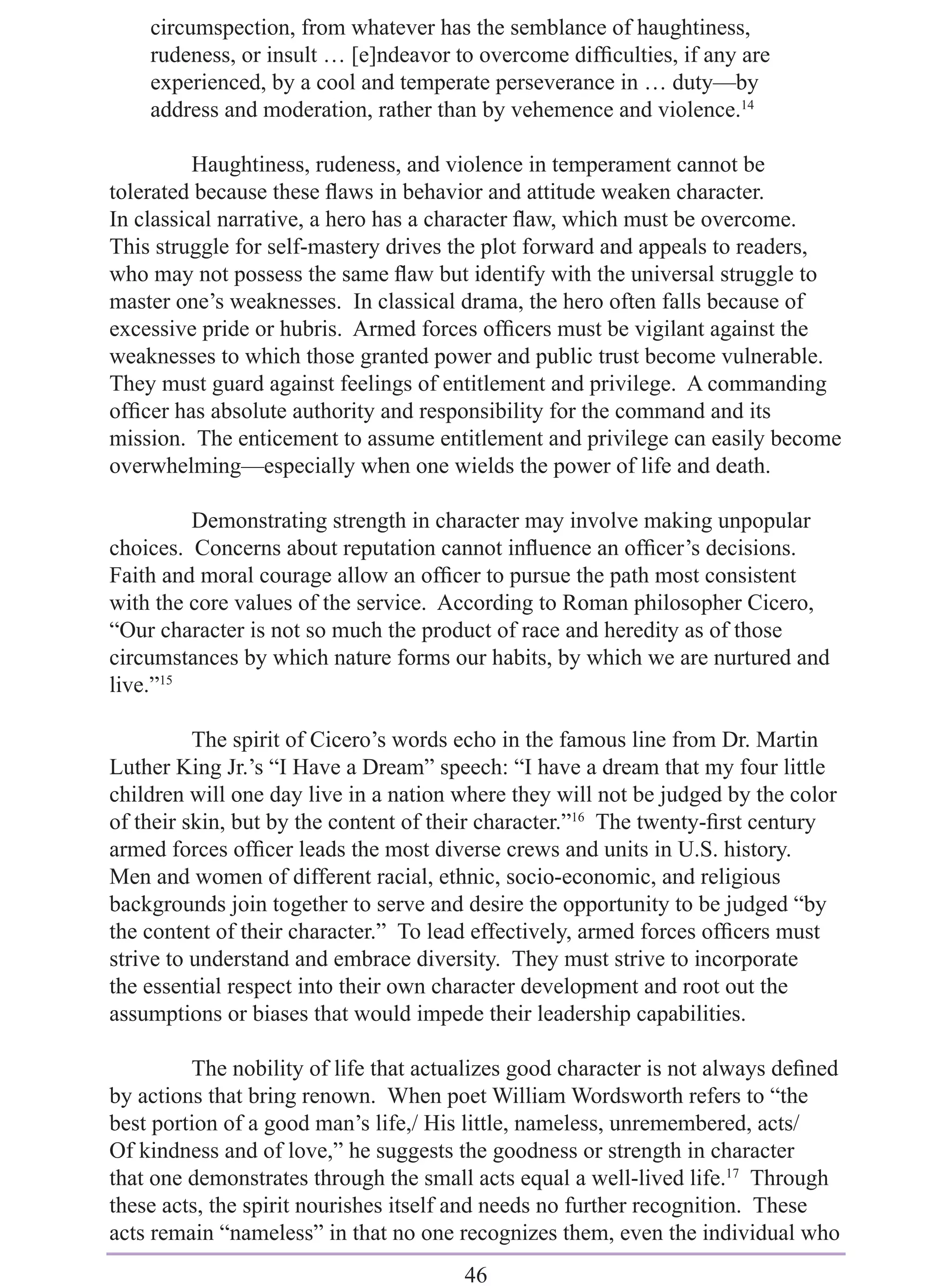 circumspection, from whatever has the semblance of haughtiness,
    rudeness, or insult … [e]ndeavor to overcome difﬁculties, if any are
    experienced, by a cool and temperate perseverance in … duty—by
    address and moderation, rather than by vehemence and violence.14

          Haughtiness, rudeness, and violence in temperament cannot be
tolerated because these ﬂaws in behavior and attitude weaken character.
In classical narrative, a hero has a character ﬂaw, which must be overcome.
This struggle for self-mastery drives the plot forward and appeals to readers,
who may not possess the same ﬂaw but identify with the universal struggle to
master one’s weaknesses. In classical drama, the hero often falls because of
excessive pride or hubris. Armed forces ofﬁcers must be vigilant against the
weaknesses to which those granted power and public trust become vulnerable.
They must guard against feelings of entitlement and privilege. A commanding
ofﬁcer has absolute authority and responsibility for the command and its
mission. The enticement to assume entitlement and privilege can easily become
overwhelming—especially when one wields the power of life and death.

         Demonstrating strength in character may involve making unpopular
choices. Concerns about reputation cannot inﬂuence an ofﬁcer’s decisions.
Faith and moral courage allow an ofﬁcer to pursue the path most consistent
with the core values of the service. According to Roman philosopher Cicero,
“Our character is not so much the product of race and heredity as of those
circumstances by which nature forms our habits, by which we are nurtured and
live.”15

          The spirit of Cicero’s words echo in the famous line from Dr. Martin
Luther King Jr.’s “I Have a Dream” speech: “I have a dream that my four little
children will one day live in a nation where they will not be judged by the color
of their skin, but by the content of their character.”16 The twenty-ﬁrst century
armed forces ofﬁcer leads the most diverse crews and units in U.S. history.
Men and women of different racial, ethnic, socio-economic, and religious
backgrounds join together to serve and desire the opportunity to be judged “by
the content of their character.” To lead effectively, armed forces ofﬁcers must
strive to understand and embrace diversity. They must strive to incorporate
the essential respect into their own character development and root out the
assumptions or biases that would impede their leadership capabilities.

         The nobility of life that actualizes good character is not always deﬁned
by actions that bring renown. When poet William Wordsworth refers to “the
best portion of a good man’s life,/ His little, nameless, unremembered, acts/
Of kindness and of love,” he suggests the goodness or strength in character
that one demonstrates through the small acts equal a well-lived life.17 Through
these acts, the spirit nourishes itself and needs no further recognition. These
acts remain “nameless” in that no one recognizes them, even the individual who
                                       46
 